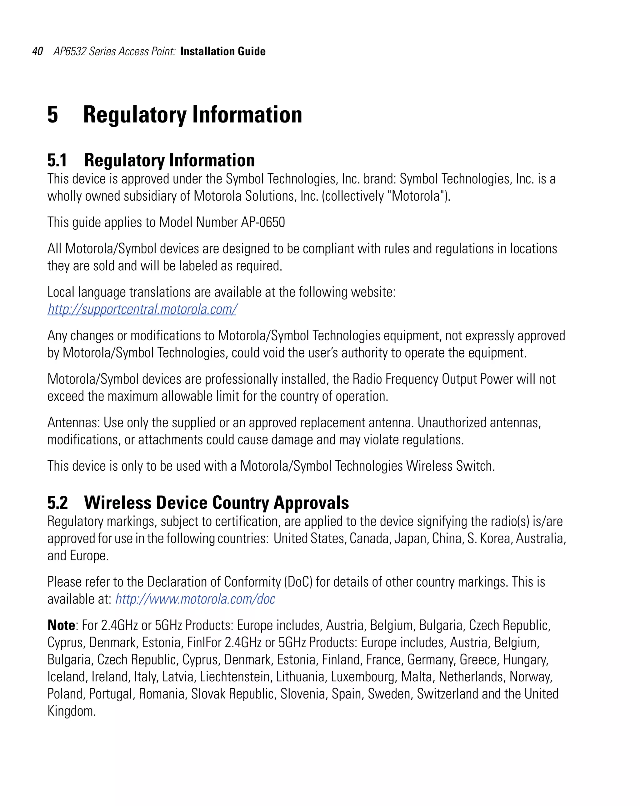 40 AP6532 Series Access Point: Installation Guide




   5      Regulatory Information
   5.1 Regulatory Information
   This device is approved under the Symbol Technologies, Inc. brand: Symbol Technologies, Inc. is a
   wholly owned subsidiary of Motorola Solutions, Inc. (collectively "Motorola").
   This guide applies to Model Number AP-0650
   All Motorola/Symbol devices are designed to be compliant with rules and regulations in locations
   they are sold and will be labeled as required.
   Local language translations are available at the following website:
   http://supportcentral.motorola.com/
   Any changes or modifications to Motorola/Symbol Technologies equipment, not expressly approved
   by Motorola/Symbol Technologies, could void the user’s authority to operate the equipment.
   Motorola/Symbol devices are professionally installed, the Radio Frequency Output Power will not
   exceed the maximum allowable limit for the country of operation.
   Antennas: Use only the supplied or an approved replacement antenna. Unauthorized antennas,
   modifications, or attachments could cause damage and may violate regulations.
   This device is only to be used with a Motorola/Symbol Technologies Wireless Switch.

   5.2 Wireless Device Country Approvals
   Regulatory markings, subject to certification, are applied to the device signifying the radio(s) is/are
   approved for use in the following countries: United States, Canada, Japan, China, S. Korea, Australia,
   and Europe.
   Please refer to the Declaration of Conformity (DoC) for details of other country markings. This is
   available at: http://www.motorola.com/doc
   Note: For 2.4GHz or 5GHz Products: Europe includes, Austria, Belgium, Bulgaria, Czech Republic,
   Cyprus, Denmark, Estonia, FinlFor 2.4GHz or 5GHz Products: Europe includes, Austria, Belgium,
   Bulgaria, Czech Republic, Cyprus, Denmark, Estonia, Finland, France, Germany, Greece, Hungary,
   Iceland, Ireland, Italy, Latvia, Liechtenstein, Lithuania, Luxembourg, Malta, Netherlands, Norway,
   Poland, Portugal, Romania, Slovak Republic, Slovenia, Spain, Sweden, Switzerland and the United
   Kingdom.
 