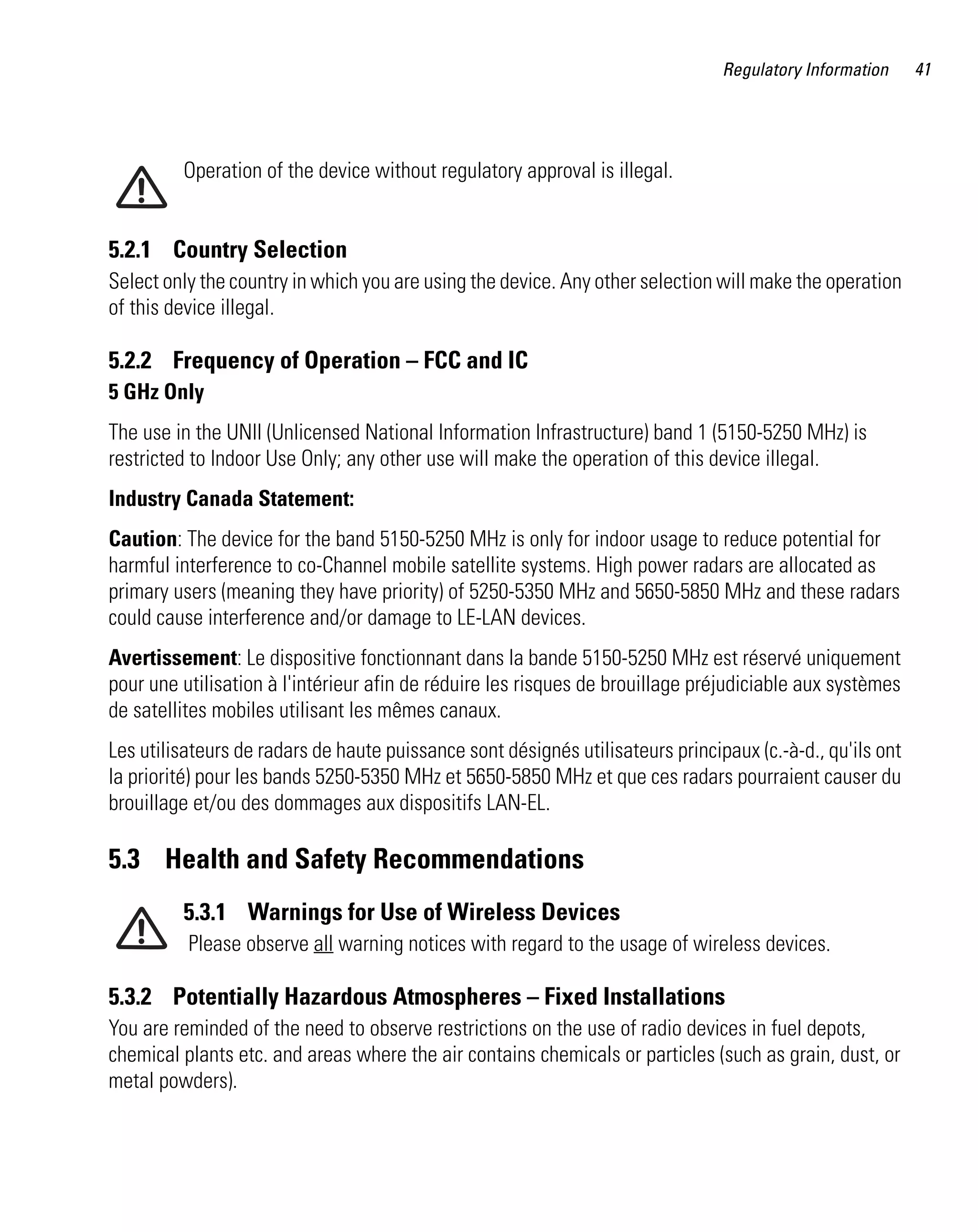 Regulatory Information     41




         Operation of the device without regulatory approval is illegal.


5.2.1 Country Selection
Select only the country in which you are using the device. Any other selection will make the operation
of this device illegal.

5.2.2 Frequency of Operation – FCC and IC
5 GHz Only
The use in the UNII (Unlicensed National Information Infrastructure) band 1 (5150-5250 MHz) is
restricted to Indoor Use Only; any other use will make the operation of this device illegal.
Industry Canada Statement:
Caution: The device for the band 5150-5250 MHz is only for indoor usage to reduce potential for
harmful interference to co-Channel mobile satellite systems. High power radars are allocated as
primary users (meaning they have priority) of 5250-5350 MHz and 5650-5850 MHz and these radars
could cause interference and/or damage to LE-LAN devices.
Avertissement: Le dispositive fonctionnant dans la bande 5150-5250 MHz est réservé uniquement
pour une utilisation à l'intérieur afin de réduire les risques de brouillage préjudiciable aux systèmes
de satellites mobiles utilisant les mêmes canaux.
Les utilisateurs de radars de haute puissance sont désignés utilisateurs principaux (c.-à-d., qu'ils ont
la priorité) pour les bands 5250-5350 MHz et 5650-5850 MHz et que ces radars pourraient causer du
brouillage et/ou des dommages aux dispositifs LAN-EL.

5.3 Health and Safety Recommendations
         5.3.1 Warnings for Use of Wireless Devices
          Please observe all warning notices with regard to the usage of wireless devices.

5.3.2 Potentially Hazardous Atmospheres – Fixed Installations
You are reminded of the need to observe restrictions on the use of radio devices in fuel depots,
chemical plants etc. and areas where the air contains chemicals or particles (such as grain, dust, or
metal powders).
 