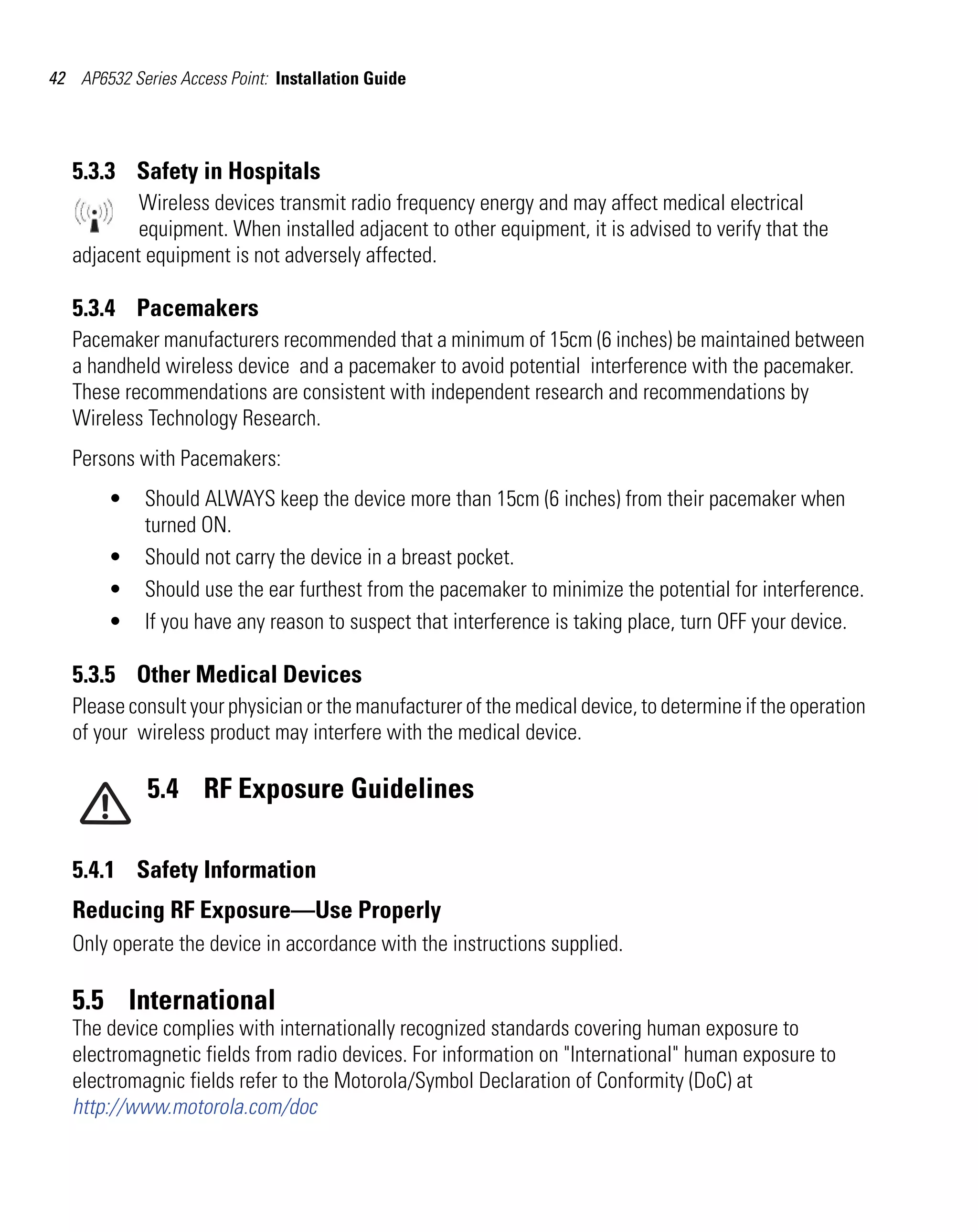 42 AP6532 Series Access Point: Installation Guide




   5.3.3 Safety in Hospitals
           Wireless devices transmit radio frequency energy and may affect medical electrical
           equipment. When installed adjacent to other equipment, it is advised to verify that the
   adjacent equipment is not adversely affected.

   5.3.4 Pacemakers
   Pacemaker manufacturers recommended that a minimum of 15cm (6 inches) be maintained between
   a handheld wireless device and a pacemaker to avoid potential interference with the pacemaker.
   These recommendations are consistent with independent research and recommendations by
   Wireless Technology Research.
   Persons with Pacemakers:
        •    Should ALWAYS keep the device more than 15cm (6 inches) from their pacemaker when
             turned ON.
        •    Should not carry the device in a breast pocket.
        •    Should use the ear furthest from the pacemaker to minimize the potential for interference.
        •    If you have any reason to suspect that interference is taking place, turn OFF your device.

   5.3.5 Other Medical Devices
   Please consult your physician or the manufacturer of the medical device, to determine if the operation
   of your wireless product may interfere with the medical device.

             5.4 RF Exposure Guidelines

   5.4.1 Safety Information
   Reducing RF Exposure—Use Properly
   Only operate the device in accordance with the instructions supplied.

   5.5 International
   The device complies with internationally recognized standards covering human exposure to
   electromagnetic fields from radio devices. For information on "International" human exposure to
   electromagnic fields refer to the Motorola/Symbol Declaration of Conformity (DoC) at
   http://www.motorola.com/doc
 