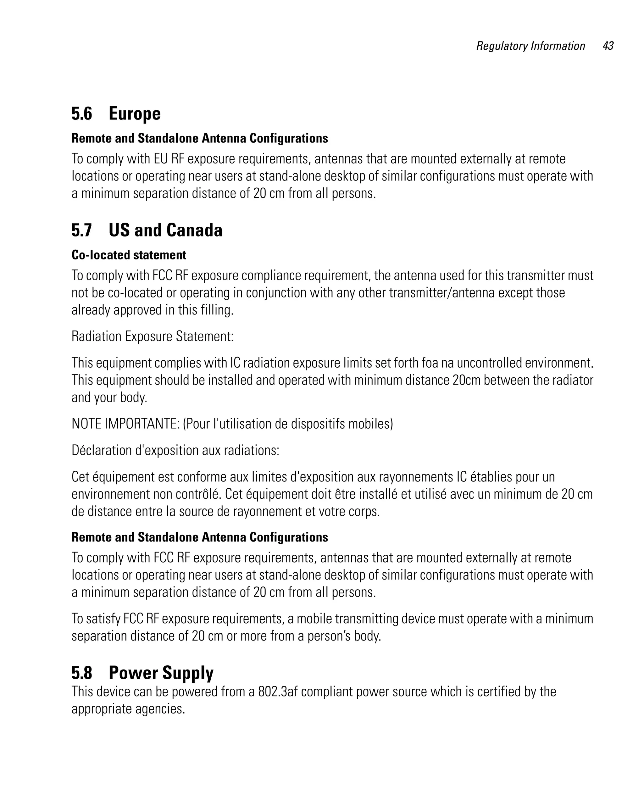 Regulatory Information    43




5.6 Europe
Remote and Standalone Antenna Configurations
To comply with EU RF exposure requirements, antennas that are mounted externally at remote
locations or operating near users at stand-alone desktop of similar configurations must operate with
a minimum separation distance of 20 cm from all persons.

5.7 US and Canada
Co-located statement
To comply with FCC RF exposure compliance requirement, the antenna used for this transmitter must
not be co-located or operating in conjunction with any other transmitter/antenna except those
already approved in this filling.
Radiation Exposure Statement:
This equipment complies with IC radiation exposure limits set forth foa na uncontrolled environment.
This equipment should be installed and operated with minimum distance 20cm between the radiator
and your body.
NOTE IMPORTANTE: (Pour l'utilisation de dispositifs mobiles)
Déclaration d'exposition aux radiations:
Cet équipement est conforme aux limites d'exposition aux rayonnements IC établies pour un
environnement non contrôlé. Cet équipement doit être installé et utilisé avec un minimum de 20 cm
de distance entre la source de rayonnement et votre corps.
Remote and Standalone Antenna Configurations
To comply with FCC RF exposure requirements, antennas that are mounted externally at remote
locations or operating near users at stand-alone desktop of similar configurations must operate with
a minimum separation distance of 20 cm from all persons.
To satisfy FCC RF exposure requirements, a mobile transmitting device must operate with a minimum
separation distance of 20 cm or more from a person’s body.

5.8 Power Supply
This device can be powered from a 802.3af compliant power source which is certified by the
appropriate agencies.
 