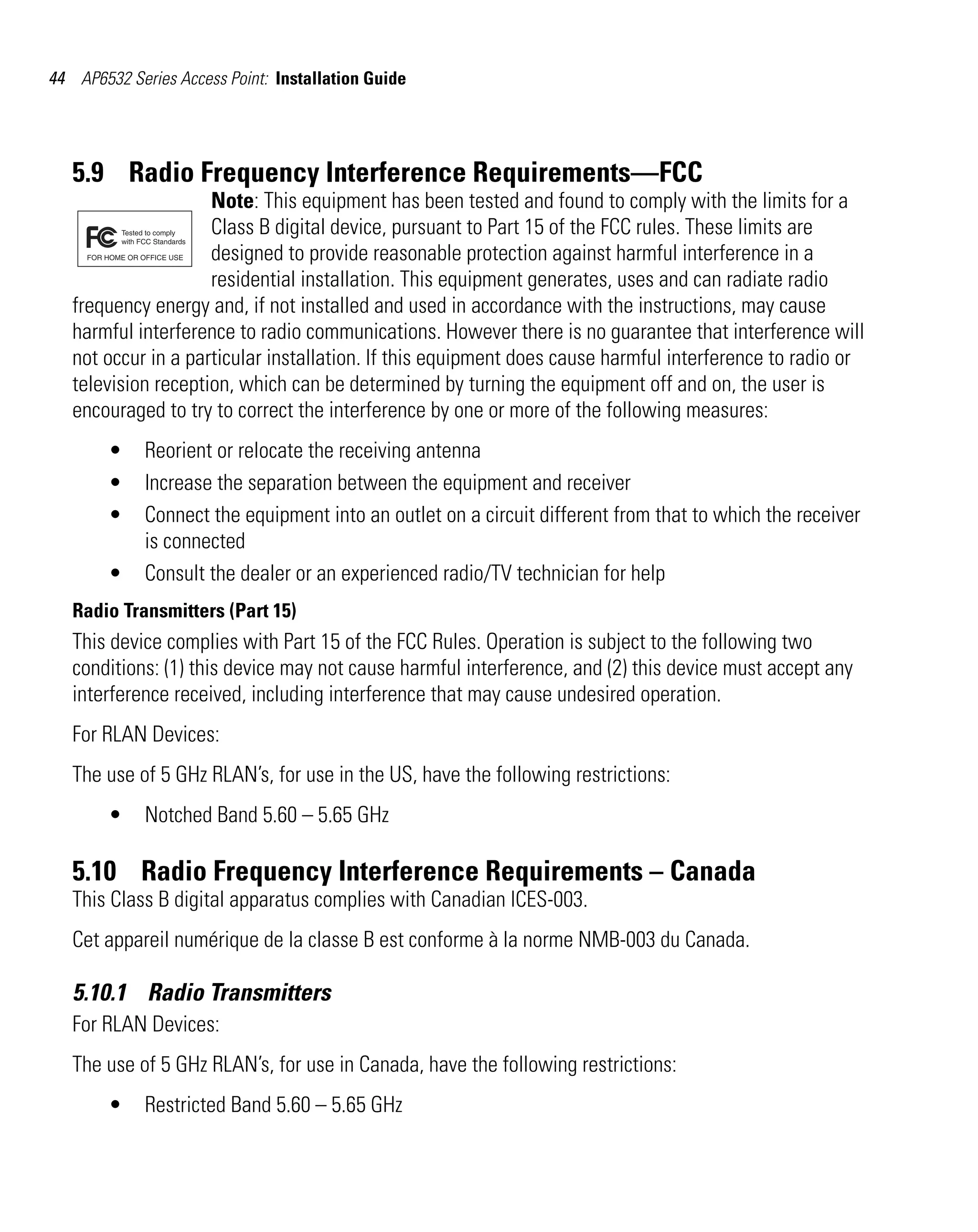 44 AP6532 Series Access Point: Installation Guide




   5.9 Radio Frequency Interference Requirements—FCC
                     Note: This equipment has been tested and found to comply with the limits for a
                     Class B digital device, pursuant to Part 15 of the FCC rules. These limits are
                     designed to provide reasonable protection against harmful interference in a
                     residential installation. This equipment generates, uses and can radiate radio
   frequency energy and, if not installed and used in accordance with the instructions, may cause
   harmful interference to radio communications. However there is no guarantee that interference will
   not occur in a particular installation. If this equipment does cause harmful interference to radio or
   television reception, which can be determined by turning the equipment off and on, the user is
   encouraged to try to correct the interference by one or more of the following measures:
        •    Reorient or relocate the receiving antenna
        •    Increase the separation between the equipment and receiver
        •    Connect the equipment into an outlet on a circuit different from that to which the receiver
             is connected
        •    Consult the dealer or an experienced radio/TV technician for help
   Radio Transmitters (Part 15)
   This device complies with Part 15 of the FCC Rules. Operation is subject to the following two
   conditions: (1) this device may not cause harmful interference, and (2) this device must accept any
   interference received, including interference that may cause undesired operation.
   For RLAN Devices:
   The use of 5 GHz RLAN’s, for use in the US, have the following restrictions:
        •    Notched Band 5.60 – 5.65 GHz

   5.10 Radio Frequency Interference Requirements – Canada
   This Class B digital apparatus complies with Canadian ICES-003.
   Cet appareil numérique de la classe B est conforme à la norme NMB-003 du Canada.

   5.10.1 Radio Transmitters
   For RLAN Devices:
   The use of 5 GHz RLAN’s, for use in Canada, have the following restrictions:
        •    Restricted Band 5.60 – 5.65 GHz
 
