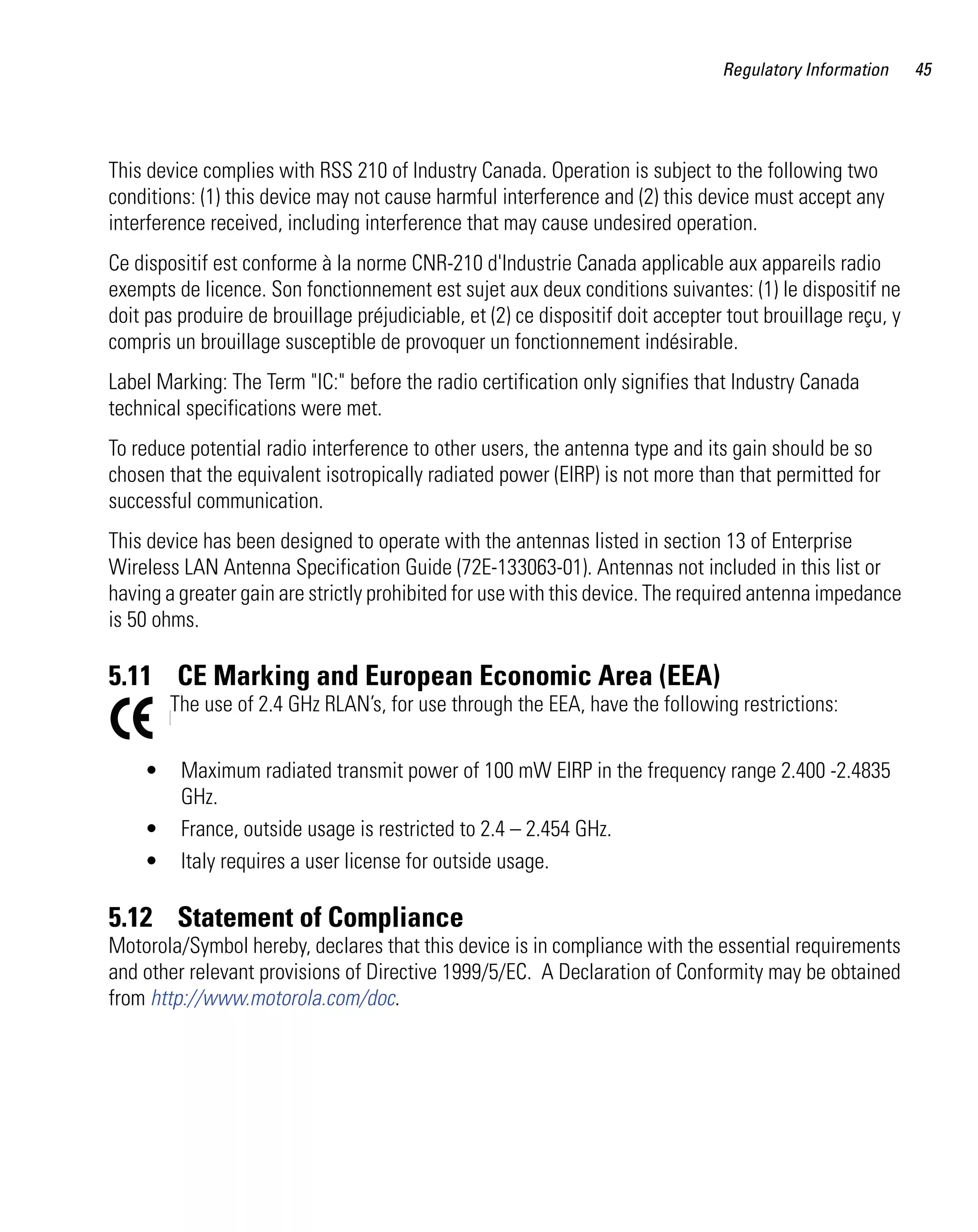 Regulatory Information     45




This device complies with RSS 210 of Industry Canada. Operation is subject to the following two
conditions: (1) this device may not cause harmful interference and (2) this device must accept any
interference received, including interference that may cause undesired operation.
Ce dispositif est conforme à la norme CNR-210 d'Industrie Canada applicable aux appareils radio
exempts de licence. Son fonctionnement est sujet aux deux conditions suivantes: (1) le dispositif ne
doit pas produire de brouillage préjudiciable, et (2) ce dispositif doit accepter tout brouillage reçu, y
compris un brouillage susceptible de provoquer un fonctionnement indésirable.
Label Marking: The Term "IC:" before the radio certification only signifies that Industry Canada
technical specifications were met.
To reduce potential radio interference to other users, the antenna type and its gain should be so
chosen that the equivalent isotropically radiated power (EIRP) is not more than that permitted for
successful communication.
This device has been designed to operate with the antennas listed in section 13 of Enterprise
Wireless LAN Antenna Specification Guide (72E-133063-01). Antennas not included in this list or
having a greater gain are strictly prohibited for use with this device. The required antenna impedance
is 50 ohms.

5.11 CE Marking and European Economic Area (EEA)
        The use of 2.4 GHz RLAN’s, for use through the EEA, have the following restrictions:


    •    Maximum radiated transmit power of 100 mW EIRP in the frequency range 2.400 -2.4835
         GHz.
    •    France, outside usage is restricted to 2.4 – 2.454 GHz.
    •    Italy requires a user license for outside usage.

5.12 Statement of Compliance
Motorola/Symbol hereby, declares that this device is in compliance with the essential requirements
and other relevant provisions of Directive 1999/5/EC. A Declaration of Conformity may be obtained
from http://www.motorola.com/doc.
 