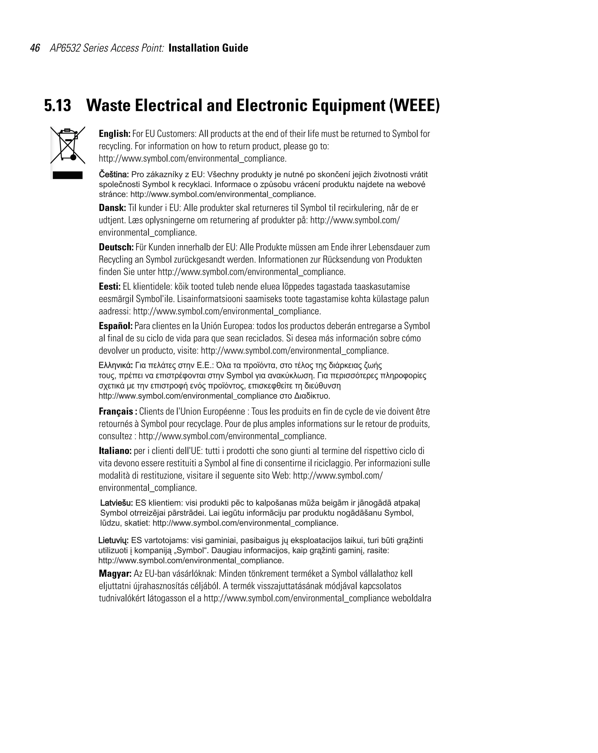 46 AP6532 Series Access Point: Installation Guide




   5.13 Waste Electrical and Electronic Equipment (WEEE)
               English: For EU Customers: All products at the end of their life must be returned to Symbol for
               recycling. For information on how to return product, please go to:
               http://www.symbol.com/environmental_compliance.




               Dansk: Til kunder i EU: Alle produkter skal returneres til Symbol til recirkulering, når de er
               udtjent. Læs oplysningerne om returnering af produkter på: http://www.symbol.com/
               environmental_compliance.
               Deutsch: Für Kunden innerhalb der EU: Alle Produkte müssen am Ende ihrer Lebensdauer zum
               Recycling an Symbol zurückgesandt werden. Informationen zur Rücksendung von Produkten
               finden Sie unter http://www.symbol.com/environmental_compliance.
               Eesti: EL klientidele: kõik tooted tuleb nende eluea lõppedes tagastada taaskasutamise
               eesmärgil Symbol'ile. Lisainformatsiooni saamiseks toote tagastamise kohta külastage palun
               aadressi: http://www.symbol.com/environmental_compliance.
               Español: Para clientes en la Unión Europea: todos los productos deberán entregarse a Symbol
               al final de su ciclo de vida para que sean reciclados. Si desea más información sobre cómo
               devolver un producto, visite: http://www.symbol.com/environmental_compliance.




               Français : Clients de l'Union Européenne : Tous les produits en fin de cycle de vie doivent être
               retournés à Symbol pour recyclage. Pour de plus amples informations sur le retour de produits,
               consultez : http://www.symbol.com/environmental_compliance.
               Italiano: per i clienti dell'UE: tutti i prodotti che sono giunti al termine del rispettivo ciclo di
               vita devono essere restituiti a Symbol al fine di consentirne il riciclaggio. Per informazioni sulle
               modalità di restituzione, visitare il seguente sito Web: http://www.symbol.com/
               environmental_compliance.




               Magyar: Az EU-ban vásárlóknak: Minden tönkrement terméket a Symbol vállalathoz kell
               eljuttatni újrahasznosítás céljából. A termék visszajuttatásának módjával kapcsolatos
               tudnivalókért látogasson el a http://www.symbol.com/environmental_compliance weboldalra
 