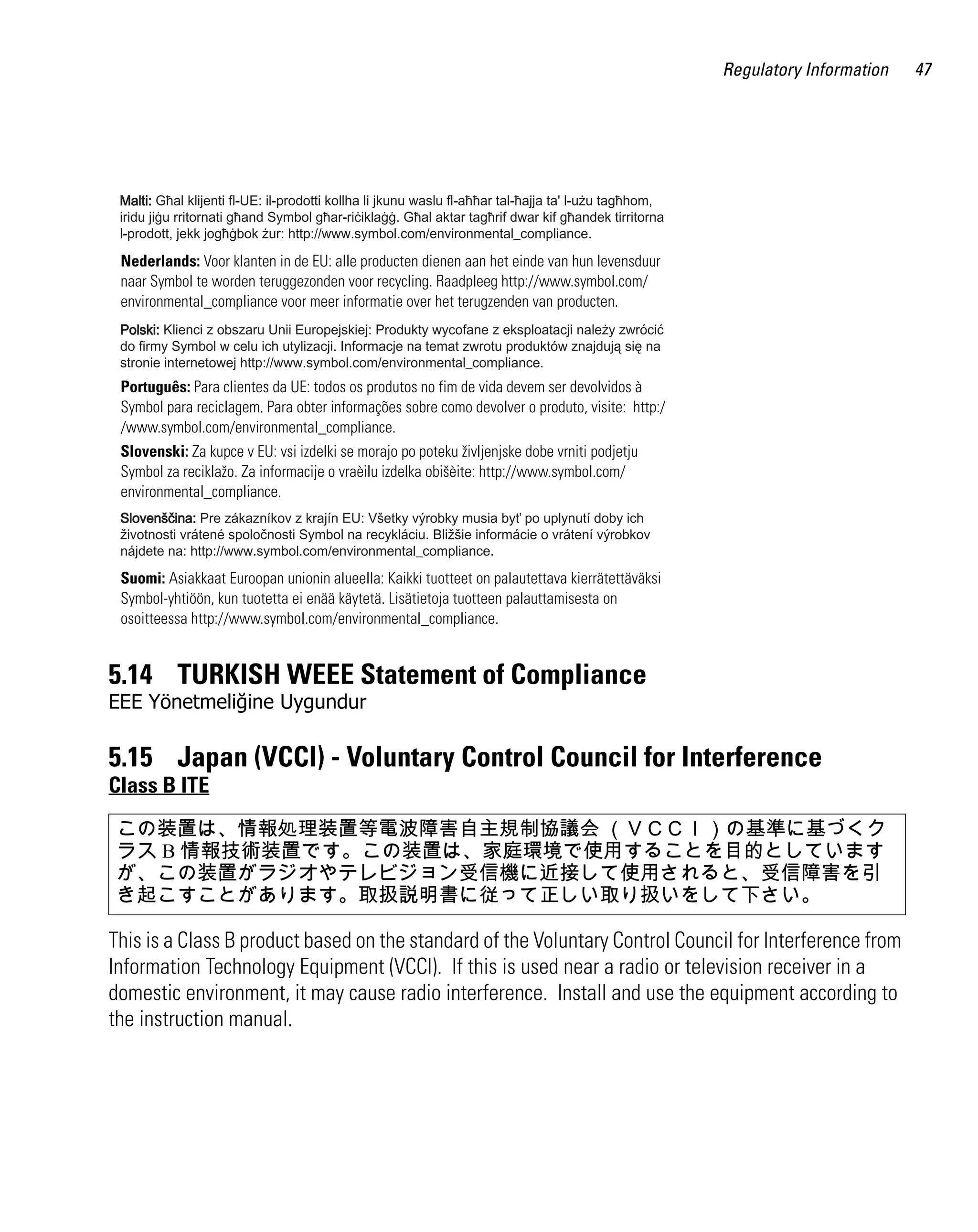 Regulatory Information   47




 Nederlands: Voor klanten in de EU: alle producten dienen aan het einde van hun levensduur
 naar Symbol te worden teruggezonden voor recycling. Raadpleeg http://www.symbol.com/
 environmental_compliance voor meer informatie over het terugzenden van producten.




 Português: Para clientes da UE: todos os produtos no fim de vida devem ser devolvidos à
 Symbol para reciclagem. Para obter informações sobre como devolver o produto, visite: http:/
 /www.symbol.com/environmental_compliance.
 Slovenski: Za kupce v EU: vsi izdelki se morajo po poteku življenjske dobe vrniti podjetju
 Symbol za reciklažo. Za informacije o vraèilu izdelka obišèite: http://www.symbol.com/
 environmental_compliance.




 Suomi: Asiakkaat Euroopan unionin alueella: Kaikki tuotteet on palautettava kierrätettäväksi
 Symbol-yhtiöön, kun tuotetta ei enää käytetä. Lisätietoja tuotteen palauttamisesta on
 osoitteessa http://www.symbol.com/environmental_compliance.


5.14 TURKISH WEEE Statement of Compliance
EEE Yönetmeliğine Uygundur

5.15 Japan (VCCI) - Voluntary Control Council for Interference
Class B ITE
 この装置は、情報処理装置等電波障害自主規制協議会 （ＶＣＣＩ）の基準に基づくク
 ラス B 情報技術装置です。この装置は、家庭環境で使用することを目的としています
 が、この装置がラジオやテレビジョン受信機に近接して使用されると、受信障害を引
 き起こすことがあります。取扱説明書に従って正しい取り扱いをして下さい。

This is a Class B product based on the standard of the Voluntary Control Council for Interference from
Information Technology Equipment (VCCI). If this is used near a radio or television receiver in a
domestic environment, it may cause radio interference. Install and use the equipment according to
the instruction manual.
 