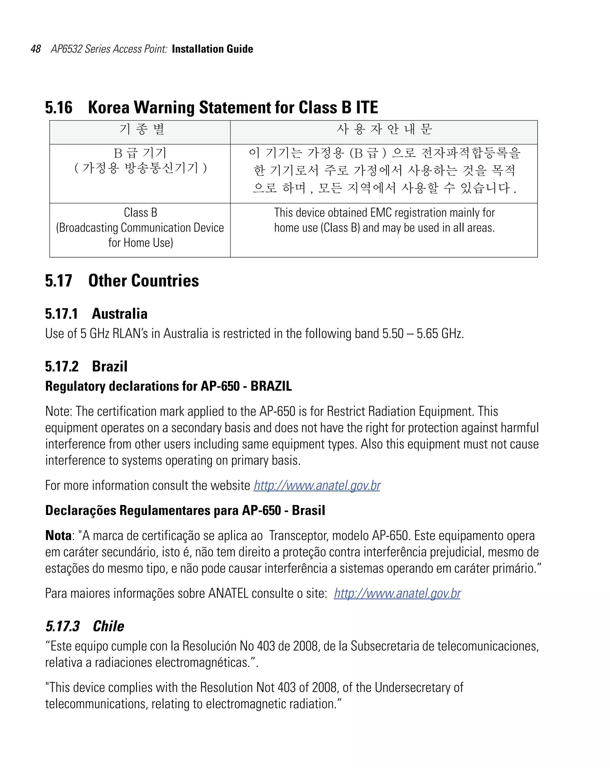 48 AP6532 Series Access Point: Installation Guide




   5.16 Korea Warning Statement for Class B ITE
                   기종별                                           사용자안내문
              B 급 기기                           이 기기는 가정용 (B 급 ) 으로 전자파적합등록을
         ( 가정용 방송통신기기 )                        한 기기로서 주로 가정에서 사용하는 것을 목적
                                               으로 하며 , 모든 지역에서 사용할 수 있습니다 .
                    Class B                         This device obtained EMC registration mainly for
     (Broadcasting Communication Device             home use (Class B) and may be used in all areas.
                for Home Use)


   5.17 Other Countries
   5.17.1 Australia
   Use of 5 GHz RLAN’s in Australia is restricted in the following band 5.50 – 5.65 GHz.

   5.17.2 Brazil
   Regulatory declarations for AP-650 - BRAZIL
   Note: The certification mark applied to the AP-650 is for Restrict Radiation Equipment. This
   equipment operates on a secondary basis and does not have the right for protection against harmful
   interference from other users including same equipment types. Also this equipment must not cause
   interference to systems operating on primary basis.
   For more information consult the website http://www.anatel.gov.br
   Declarações Regulamentares para AP-650 - Brasil
   Nota: "A marca de certificação se aplica ao Transceptor, modelo AP-650. Este equipamento opera
   em caráter secundário, isto é, não tem direito a proteção contra interferência prejudicial, mesmo de
   estações do mesmo tipo, e não pode causar interferência a sistemas operando em caráter primário.”
   Para maiores informações sobre ANATEL consulte o site: http://www.anatel.gov.br

   5.17.3 Chile
   “Este equipo cumple con la Resolución No 403 de 2008, de la Subsecretaria de telecomunicaciones,
   relativa a radiaciones electromagnéticas.”.
   "This device complies with the Resolution Not 403 of 2008, of the Undersecretary of
   telecommunications, relating to electromagnetic radiation.”
 