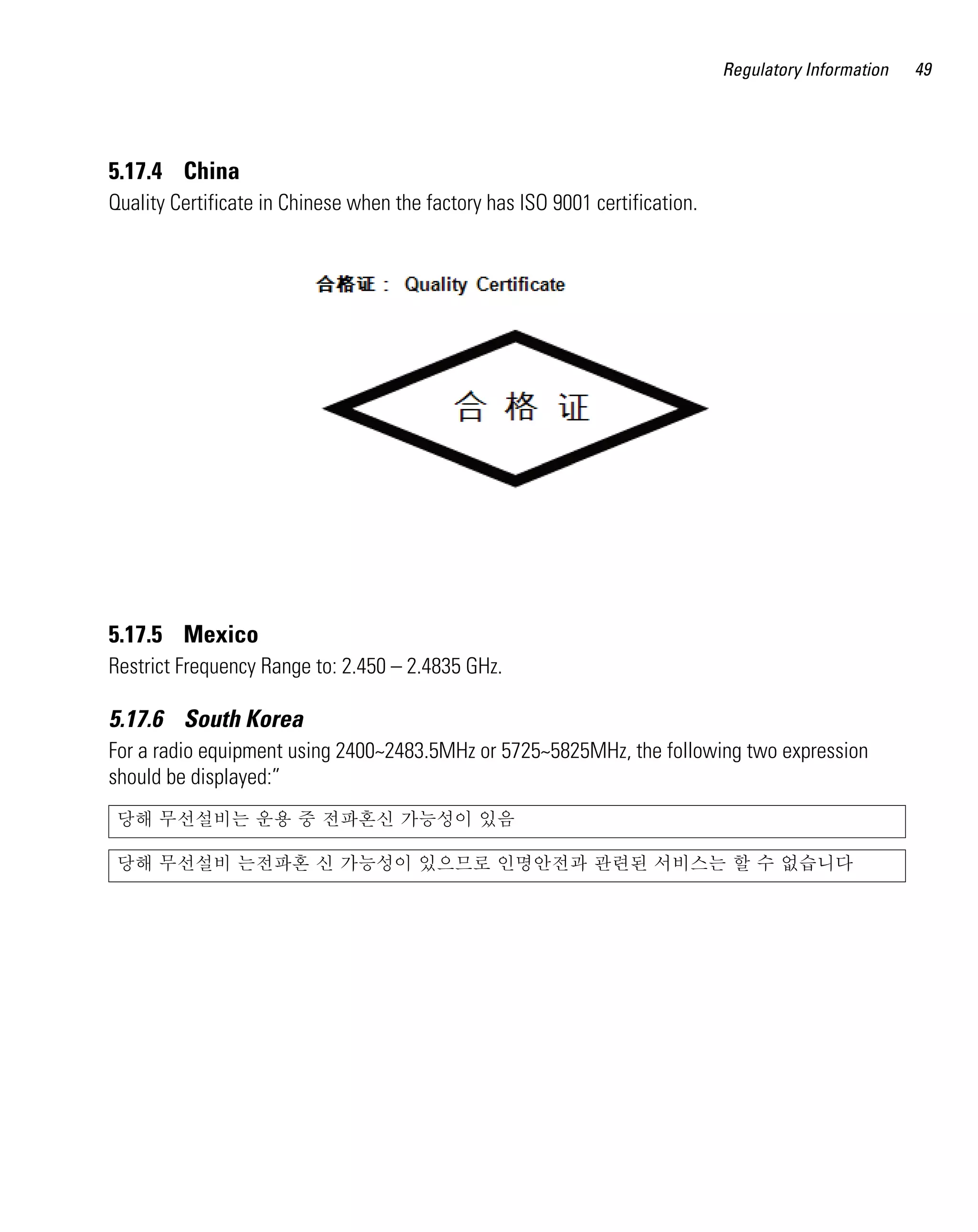 Regulatory Information   49




5.17.4 China
Quality Certificate in Chinese when the factory has ISO 9001 certification.




5.17.5 Mexico
Restrict Frequency Range to: 2.450 – 2.4835 GHz.

5.17.6 South Korea
For a radio equipment using 2400~2483.5MHz or 5725~5825MHz, the following two expression
should be displayed:”
 당해 무선설비는 운용 중 전파혼신 가능성이 있음

 당해 무선설비 는전파혼 신 가능성이 있으므로 인명안전과 관련된 서비스는 할 수 없습니다
 