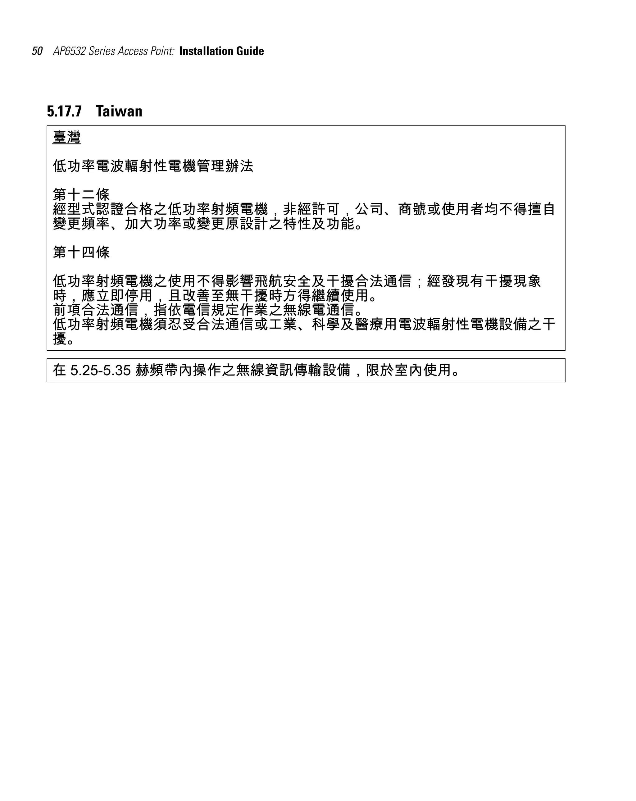 50 AP6532 Series Access Point: Installation Guide




   5.17.7 Taiwan
    臺灣

    低功率電波輻射性電機管理辦法
    第十二條
    經型式認證合格之低功率射頻電機，非經許可，公司、商號或使用者均不得擅自
    變更頻率、加大功率或變更原設計之特性及功能。
    第十四條

    低功率射頻電機之使用不得影響飛航安全及干擾合法通信；經發現有干擾現象
    時，應立即停用，且改善至無干擾時方得繼續使用。
    前項合法通信，指依電信規定作業之無線電通信。
    低功率射頻電機須忍受合法通信或工業、科學及醫療用電波輻射性電機設備之干
    擾。

    在 5.25-5.35 赫頻帶內操作之無線資訊傳輸設備，限於室內使用。
 