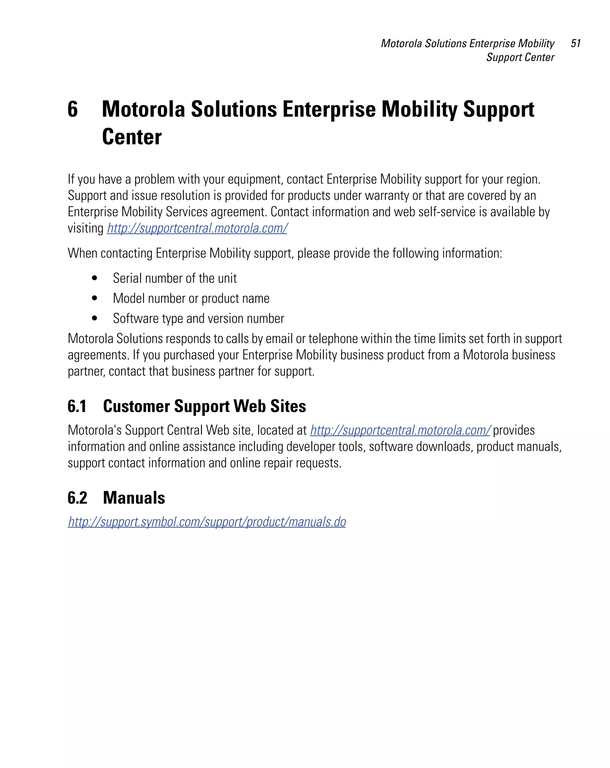 Motorola Solutions Enterprise Mobility   51
                                                                                      Support Center



6     Motorola Solutions Enterprise Mobility Support
      Center
If you have a problem with your equipment, contact Enterprise Mobility support for your region.
Support and issue resolution is provided for products under warranty or that are covered by an
Enterprise Mobility Services agreement. Contact information and web self-service is available by
visiting http://supportcentral.motorola.com/
When contacting Enterprise Mobility support, please provide the following information:
    • Serial number of the unit
    • Model number or product name
    • Software type and version number
Motorola Solutions responds to calls by email or telephone within the time limits set forth in support
agreements. If you purchased your Enterprise Mobility business product from a Motorola business
partner, contact that business partner for support.

6.1 Customer Support Web Sites
Motorola's Support Central Web site, located at http://supportcentral.motorola.com/ provides
information and online assistance including developer tools, software downloads, product manuals,
support contact information and online repair requests.

6.2 Manuals
http://support.symbol.com/support/product/manuals.do
 