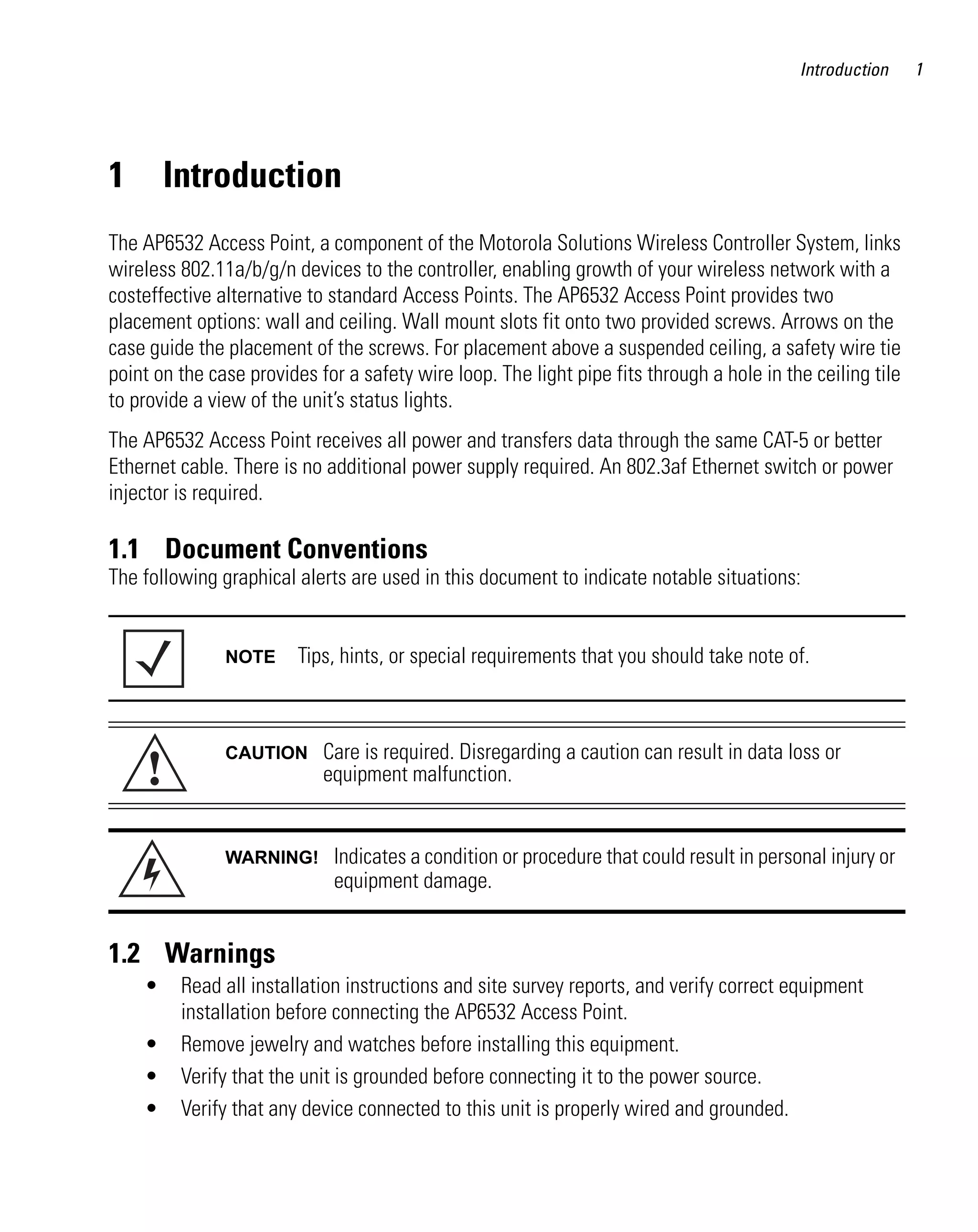 Introduction     1




1       Introduction
The AP6532 Access Point, a component of the Motorola Solutions Wireless Controller System, links
wireless 802.11a/b/g/n devices to the controller, enabling growth of your wireless network with a
costeffective alternative to standard Access Points. The AP6532 Access Point provides two
placement options: wall and ceiling. Wall mount slots fit onto two provided screws. Arrows on the
case guide the placement of the screws. For placement above a suspended ceiling, a safety wire tie
point on the case provides for a safety wire loop. The light pipe fits through a hole in the ceiling tile
to provide a view of the unit’s status lights.
The AP6532 Access Point receives all power and transfers data through the same CAT-5 or better
Ethernet cable. There is no additional power supply required. An 802.3af Ethernet switch or power
injector is required.

1.1 Document Conventions
The following graphical alerts are used in this document to indicate notable situations:


               NOTE      Tips, hints, or special requirements that you should take note of.




     !
               CAUTION      Care is required. Disregarding a caution can result in data loss or
                            equipment malfunction.


               WARNING!      Indicates a condition or procedure that could result in personal injury or
                             equipment damage.


1.2 Warnings
    •    Read all installation instructions and site survey reports, and verify correct equipment
         installation before connecting the AP6532 Access Point.
    •    Remove jewelry and watches before installing this equipment.
    •    Verify that the unit is grounded before connecting it to the power source.
    •    Verify that any device connected to this unit is properly wired and grounded.
 