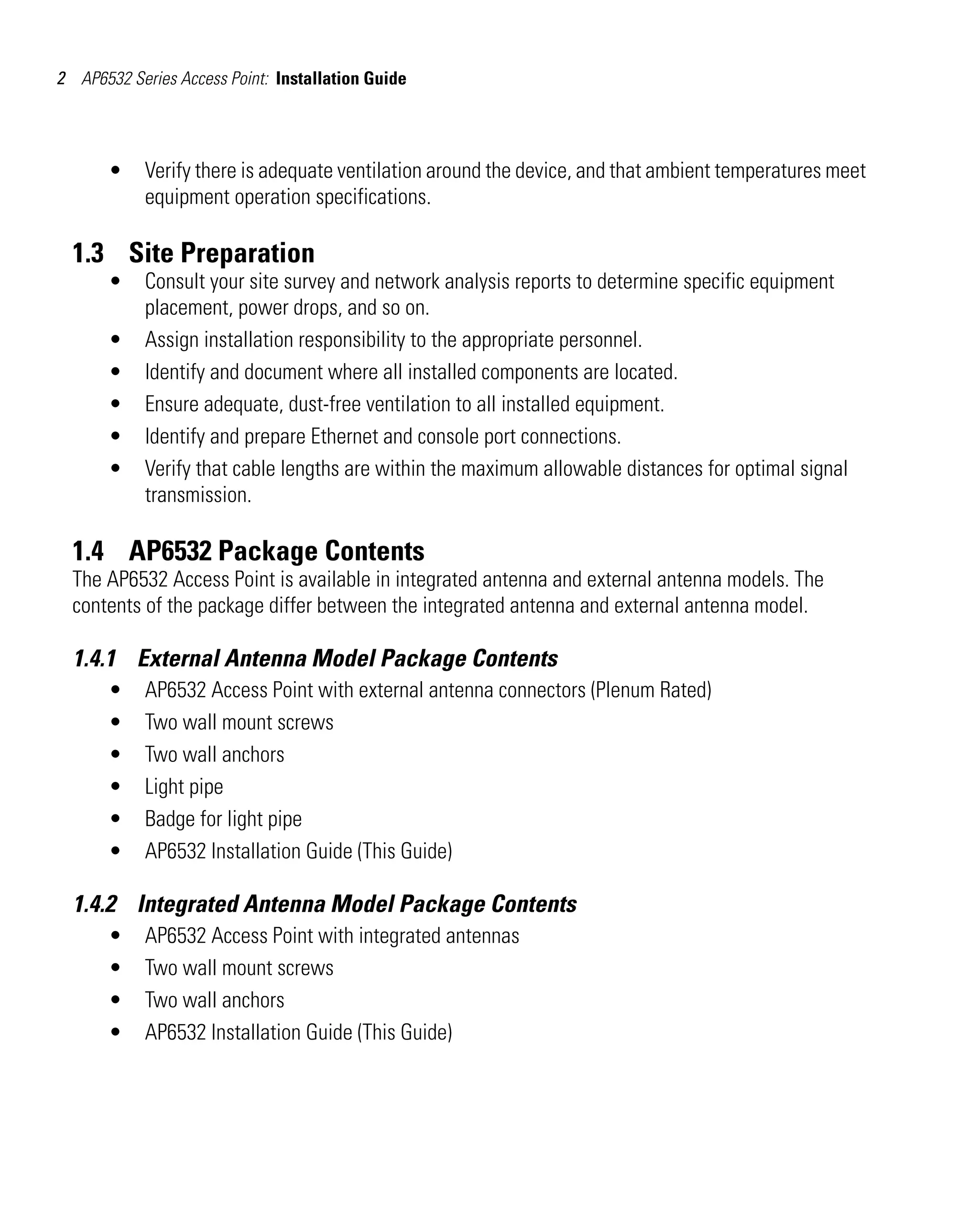 2 AP6532 Series Access Point: Installation Guide




       •    Verify there is adequate ventilation around the device, and that ambient temperatures meet
            equipment operation specifications.

  1.3 Site Preparation
       •    Consult your site survey and network analysis reports to determine specific equipment
            placement, power drops, and so on.
       •    Assign installation responsibility to the appropriate personnel.
       •    Identify and document where all installed components are located.
       •    Ensure adequate, dust-free ventilation to all installed equipment.
       •    Identify and prepare Ethernet and console port connections.
       •    Verify that cable lengths are within the maximum allowable distances for optimal signal
            transmission.

  1.4 AP6532 Package Contents
  The AP6532 Access Point is available in integrated antenna and external antenna models. The
  contents of the package differ between the integrated antenna and external antenna model.

  1.4.1 External Antenna Model Package Contents
       •    AP6532 Access Point with external antenna connectors (Plenum Rated)
       •    Two wall mount screws
       •    Two wall anchors
       •    Light pipe
       •    Badge for light pipe
       •    AP6532 Installation Guide (This Guide)

  1.4.2 Integrated Antenna Model Package Contents
       •    AP6532 Access Point with integrated antennas
       •    Two wall mount screws
       •    Two wall anchors
       •    AP6532 Installation Guide (This Guide)
 