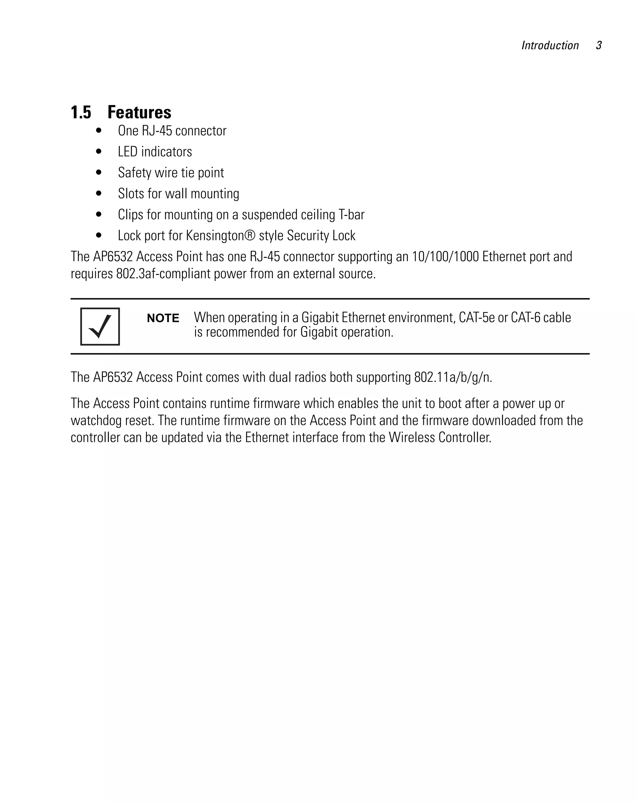 Introduction   3




1.5 Features
    • One RJ-45 connector
    • LED indicators
    • Safety wire tie point
    • Slots for wall mounting
    • Clips for mounting on a suspended ceiling T-bar
    • Lock port for Kensington® style Security Lock
The AP6532 Access Point has one RJ-45 connector supporting an 10/100/1000 Ethernet port and
requires 802.3af-compliant power from an external source.


             NOTE     When operating in a Gigabit Ethernet environment, CAT-5e or CAT-6 cable
                      is recommended for Gigabit operation.


The AP6532 Access Point comes with dual radios both supporting 802.11a/b/g/n.
The Access Point contains runtime firmware which enables the unit to boot after a power up or
watchdog reset. The runtime firmware on the Access Point and the firmware downloaded from the
controller can be updated via the Ethernet interface from the Wireless Controller.
 