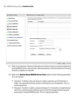 32 AP6532 Series Access Point: Installation Guide




        21. Refer to the Username, Password, Description and Actions columns to review credentials of
            existing RADIUS Server user accounts. Add new accounts or edit the properties of existing
            accounts as updates are required.

        22. Refer to the Add On-Board RADIUS Server Users field to set the following parameters
            for a user account:

             • Username - If adding a new user account, create a username up to X characters in
               length. The username cannot be revised if modifying the user configuration. This is a
               required parameter.
             • Password - Provide (or modify) a password between X - X characters in length entered
               each time a requesting client attempts access to the AP managed network using the
               access point's onboard RADIUS server. This is a required parameter.
 