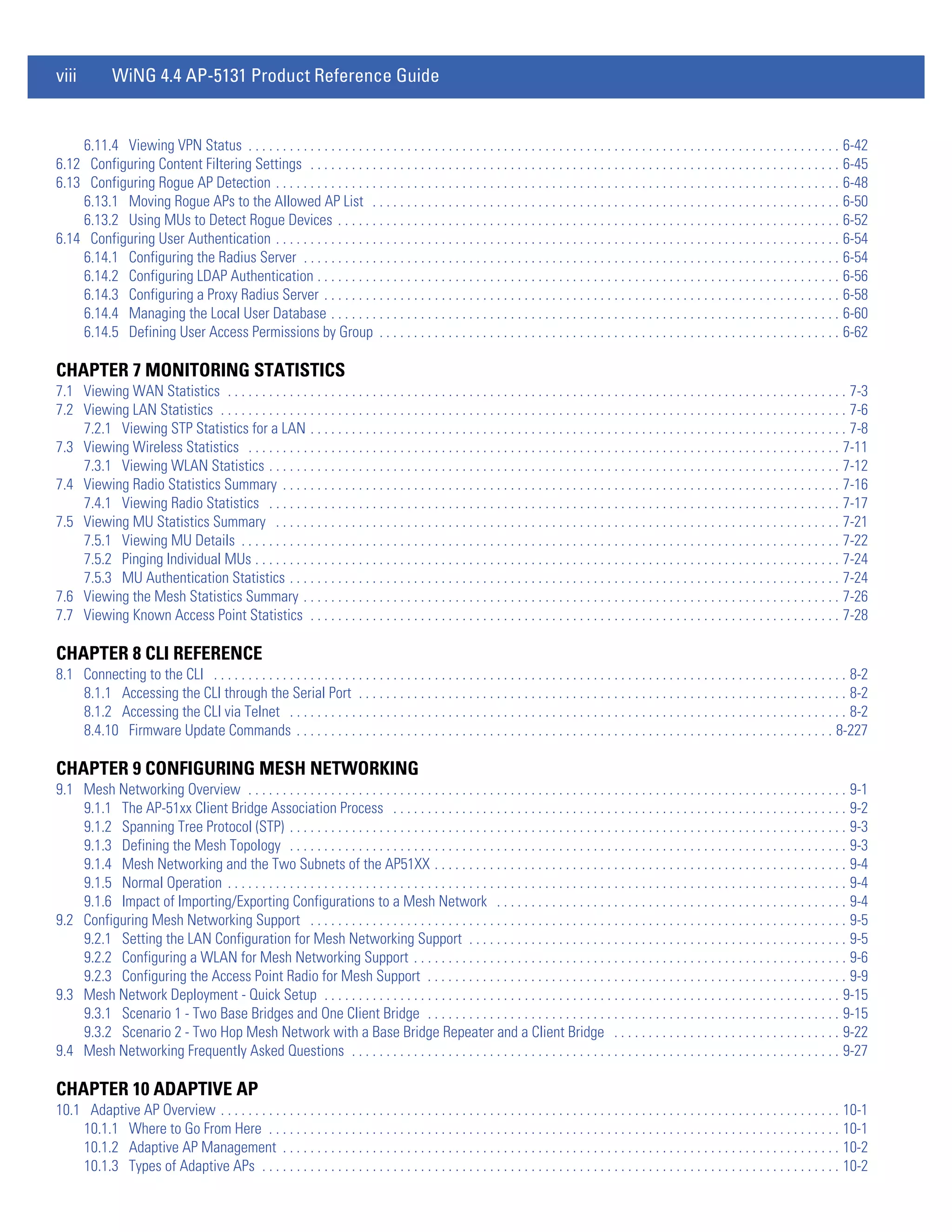 viii          WiNG 4.4 AP-5131 Product Reference Guide


    6.11.4 Viewing VPN Status . . . . . . . . . . . . . . . . . . . . . . . . . . . . . . . . . . . . . . . . . . . . . . . . . . . . . . . . . . . . . . . . . . . . . . . . . . . . . . . . . . . . . . 6-42
6.12 Configuring Content Filtering Settings . . . . . . . . . . . . . . . . . . . . . . . . . . . . . . . . . . . . . . . . . . . . . . . . . . . . . . . . . . . . . . . . . . . . . . . . . . . . . 6-45
6.13 Configuring Rogue AP Detection . . . . . . . . . . . . . . . . . . . . . . . . . . . . . . . . . . . . . . . . . . . . . . . . . . . . . . . . . . . . . . . . . . . . . . . . . . . . . . . . . . 6-48
    6.13.1 Moving Rogue APs to the Allowed AP List . . . . . . . . . . . . . . . . . . . . . . . . . . . . . . . . . . . . . . . . . . . . . . . . . . . . . . . . . . . . . . . . . . . . 6-50
    6.13.2 Using MUs to Detect Rogue Devices . . . . . . . . . . . . . . . . . . . . . . . . . . . . . . . . . . . . . . . . . . . . . . . . . . . . . . . . . . . . . . . . . . . . . . . . . 6-52
6.14 Configuring User Authentication . . . . . . . . . . . . . . . . . . . . . . . . . . . . . . . . . . . . . . . . . . . . . . . . . . . . . . . . . . . . . . . . . . . . . . . . . . . . . . . . . . 6-54
    6.14.1 Configuring the Radius Server . . . . . . . . . . . . . . . . . . . . . . . . . . . . . . . . . . . . . . . . . . . . . . . . . . . . . . . . . . . . . . . . . . . . . . . . . . . . . . 6-54
    6.14.2 Configuring LDAP Authentication . . . . . . . . . . . . . . . . . . . . . . . . . . . . . . . . . . . . . . . . . . . . . . . . . . . . . . . . . . . . . . . . . . . . . . . . . . . . 6-56
    6.14.3 Configuring a Proxy Radius Server . . . . . . . . . . . . . . . . . . . . . . . . . . . . . . . . . . . . . . . . . . . . . . . . . . . . . . . . . . . . . . . . . . . . . . . . . . . 6-58
    6.14.4 Managing the Local User Database . . . . . . . . . . . . . . . . . . . . . . . . . . . . . . . . . . . . . . . . . . . . . . . . . . . . . . . . . . . . . . . . . . . . . . . . . . 6-60
    6.14.5 Defining User Access Permissions by Group . . . . . . . . . . . . . . . . . . . . . . . . . . . . . . . . . . . . . . . . . . . . . . . . . . . . . . . . . . . . . . . . . . . 6-62

CHAPTER 7 MONITORING STATISTICS
7.1 Viewing WAN Statistics . . . . . . . . . . . . . . . . . . . . . . . . . . . . . . . . . . . . . . . . . . . . . . . . . . . . . . . . . . . . . . . . . . . . . . . . . . . . . . . . . . . . . . . . . . 7-3
7.2 Viewing LAN Statistics . . . . . . . . . . . . . . . . . . . . . . . . . . . . . . . . . . . . . . . . . . . . . . . . . . . . . . . . . . . . . . . . . . . . . . . . . . . . . . . . . . . . . . . . . . . 7-6
    7.2.1 Viewing STP Statistics for a LAN . . . . . . . . . . . . . . . . . . . . . . . . . . . . . . . . . . . . . . . . . . . . . . . . . . . . . . . . . . . . . . . . . . . . . . . . . . . . . . 7-8
7.3 Viewing Wireless Statistics . . . . . . . . . . . . . . . . . . . . . . . . . . . . . . . . . . . . . . . . . . . . . . . . . . . . . . . . . . . . . . . . . . . . . . . . . . . . . . . . . . . . . . 7-11
    7.3.1 Viewing WLAN Statistics . . . . . . . . . . . . . . . . . . . . . . . . . . . . . . . . . . . . . . . . . . . . . . . . . . . . . . . . . . . . . . . . . . . . . . . . . . . . . . . . . . . 7-12
7.4 Viewing Radio Statistics Summary . . . . . . . . . . . . . . . . . . . . . . . . . . . . . . . . . . . . . . . . . . . . . . . . . . . . . . . . . . . . . . . . . . . . . . . . . . . . . . . . . 7-16
    7.4.1 Viewing Radio Statistics . . . . . . . . . . . . . . . . . . . . . . . . . . . . . . . . . . . . . . . . . . . . . . . . . . . . . . . . . . . . . . . . . . . . . . . . . . . . . . . . . . . 7-17
7.5 Viewing MU Statistics Summary . . . . . . . . . . . . . . . . . . . . . . . . . . . . . . . . . . . . . . . . . . . . . . . . . . . . . . . . . . . . . . . . . . . . . . . . . . . . . . . . . . 7-21
    7.5.1 Viewing MU Details . . . . . . . . . . . . . . . . . . . . . . . . . . . . . . . . . . . . . . . . . . . . . . . . . . . . . . . . . . . . . . . . . . . . . . . . . . . . . . . . . . . . . . . 7-22
    7.5.2 Pinging Individual MUs . . . . . . . . . . . . . . . . . . . . . . . . . . . . . . . . . . . . . . . . . . . . . . . . . . . . . . . . . . . . . . . . . . . . . . . . . . . . . . . . . . . . . 7-24
    7.5.3 MU Authentication Statistics . . . . . . . . . . . . . . . . . . . . . . . . . . . . . . . . . . . . . . . . . . . . . . . . . . . . . . . . . . . . . . . . . . . . . . . . . . . . . . . . 7-24
7.6 Viewing the Mesh Statistics Summary . . . . . . . . . . . . . . . . . . . . . . . . . . . . . . . . . . . . . . . . . . . . . . . . . . . . . . . . . . . . . . . . . . . . . . . . . . . . . . 7-26
7.7 Viewing Known Access Point Statistics . . . . . . . . . . . . . . . . . . . . . . . . . . . . . . . . . . . . . . . . . . . . . . . . . . . . . . . . . . . . . . . . . . . . . . . . . . . . . 7-28

CHAPTER 8 CLI REFERENCE
8.1 Connecting to the CLI . . . . . . . . . . . . . . . . . . . . . . . . . . . . . . . . . . . . . . . . . . . . . . . . . . . . . . . . . . . . . . . . . . . . . . . . . . . . . . . . . . . . . . . . . . . . 8-2
    8.1.1 Accessing the CLI through the Serial Port . . . . . . . . . . . . . . . . . . . . . . . . . . . . . . . . . . . . . . . . . . . . . . . . . . . . . . . . . . . . . . . . . . . . . . . 8-2
    8.1.2 Accessing the CLI via Telnet . . . . . . . . . . . . . . . . . . . . . . . . . . . . . . . . . . . . . . . . . . . . . . . . . . . . . . . . . . . . . . . . . . . . . . . . . . . . . . . . . 8-2
    8.4.10 Firmware Update Commands . . . . . . . . . . . . . . . . . . . . . . . . . . . . . . . . . . . . . . . . . . . . . . . . . . . . . . . . . . . . . . . . . . . . . . . . . . . . . . 8-227

CHAPTER 9 CONFIGURING MESH NETWORKING
9.1 Mesh Networking Overview . . . . . . . . . . . . . . . . . . . . . . . . . . . . . . . . . . . . . . . . . . . . . . . . . . . . . . . . . . . . . . . . . . . . . . . . . . . . . . . . . . . . . . . 9-1
    9.1.1 The AP-51xx Client Bridge Association Process . . . . . . . . . . . . . . . . . . . . . . . . . . . . . . . . . . . . . . . . . . . . . . . . . . . . . . . . . . . . . . . . . . 9-2
    9.1.2 Spanning Tree Protocol (STP) . . . . . . . . . . . . . . . . . . . . . . . . . . . . . . . . . . . . . . . . . . . . . . . . . . . . . . . . . . . . . . . . . . . . . . . . . . . . . . . . . 9-3
    9.1.3 Defining the Mesh Topology . . . . . . . . . . . . . . . . . . . . . . . . . . . . . . . . . . . . . . . . . . . . . . . . . . . . . . . . . . . . . . . . . . . . . . . . . . . . . . . . . 9-3
    9.1.4 Mesh Networking and the Two Subnets of the AP51XX . . . . . . . . . . . . . . . . . . . . . . . . . . . . . . . . . . . . . . . . . . . . . . . . . . . . . . . . . . . . 9-4
    9.1.5 Normal Operation . . . . . . . . . . . . . . . . . . . . . . . . . . . . . . . . . . . . . . . . . . . . . . . . . . . . . . . . . . . . . . . . . . . . . . . . . . . . . . . . . . . . . . . . . . 9-4
    9.1.6 Impact of Importing/Exporting Configurations to a Mesh Network . . . . . . . . . . . . . . . . . . . . . . . . . . . . . . . . . . . . . . . . . . . . . . . . . . . 9-4
9.2 Configuring Mesh Networking Support . . . . . . . . . . . . . . . . . . . . . . . . . . . . . . . . . . . . . . . . . . . . . . . . . . . . . . . . . . . . . . . . . . . . . . . . . . . . . . 9-5
    9.2.1 Setting the LAN Configuration for Mesh Networking Support . . . . . . . . . . . . . . . . . . . . . . . . . . . . . . . . . . . . . . . . . . . . . . . . . . . . . . . 9-5
    9.2.2 Configuring a WLAN for Mesh Networking Support . . . . . . . . . . . . . . . . . . . . . . . . . . . . . . . . . . . . . . . . . . . . . . . . . . . . . . . . . . . . . . . 9-6
    9.2.3 Configuring the Access Point Radio for Mesh Support . . . . . . . . . . . . . . . . . . . . . . . . . . . . . . . . . . . . . . . . . . . . . . . . . . . . . . . . . . . . . 9-9
9.3 Mesh Network Deployment - Quick Setup . . . . . . . . . . . . . . . . . . . . . . . . . . . . . . . . . . . . . . . . . . . . . . . . . . . . . . . . . . . . . . . . . . . . . . . . . . . 9-15
    9.3.1 Scenario 1 - Two Base Bridges and One Client Bridge . . . . . . . . . . . . . . . . . . . . . . . . . . . . . . . . . . . . . . . . . . . . . . . . . . . . . . . . . . . . 9-15
    9.3.2 Scenario 2 - Two Hop Mesh Network with a Base Bridge Repeater and a Client Bridge . . . . . . . . . . . . . . . . . . . . . . . . . . . . . . . . . 9-22
9.4 Mesh Networking Frequently Asked Questions . . . . . . . . . . . . . . . . . . . . . . . . . . . . . . . . . . . . . . . . . . . . . . . . . . . . . . . . . . . . . . . . . . . . . . . 9-27

CHAPTER 10 ADAPTIVE AP
10.1 Adaptive AP Overview . . . . . . . . . . . . . . . . . . . . . . . . . . . . . . . . . . . . . . . . . . . . . . . . . . . . . . . . . . . . . . . . . . . . . . . . . . . . . . . . . . . . . . . . . . 10-1
    10.1.1 Where to Go From Here . . . . . . . . . . . . . . . . . . . . . . . . . . . . . . . . . . . . . . . . . . . . . . . . . . . . . . . . . . . . . . . . . . . . . . . . . . . . . . . . . . . 10-1
    10.1.2 Adaptive AP Management . . . . . . . . . . . . . . . . . . . . . . . . . . . . . . . . . . . . . . . . . . . . . . . . . . . . . . . . . . . . . . . . . . . . . . . . . . . . . . . . . 10-2
    10.1.3 Types of Adaptive APs . . . . . . . . . . . . . . . . . . . . . . . . . . . . . . . . . . . . . . . . . . . . . . . . . . . . . . . . . . . . . . . . . . . . . . . . . . . . . . . . . . . . 10-2
 