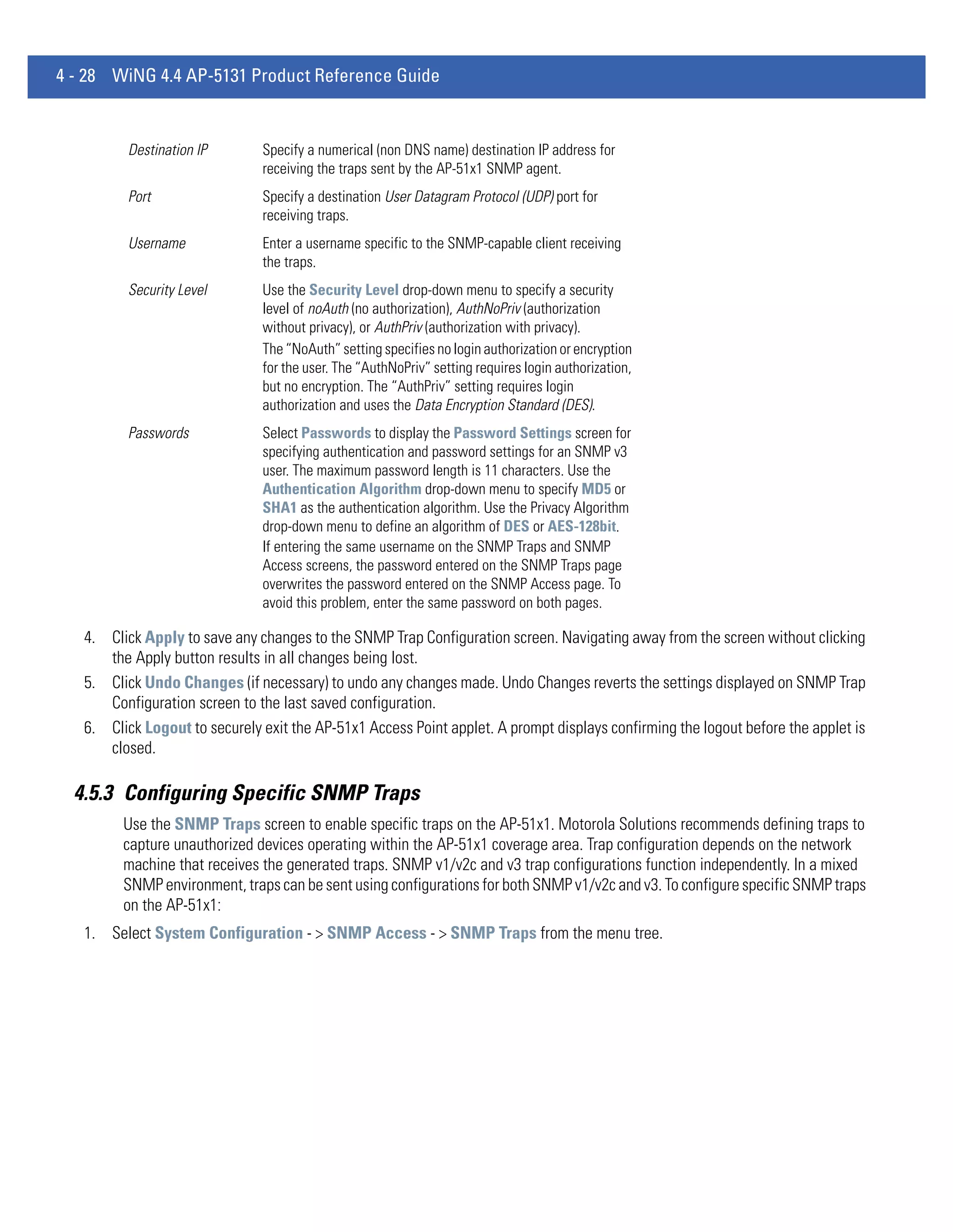 4 - 28 WiNG 4.4 AP-5131 Product Reference Guide


          Destination IP       Specify a numerical (non DNS name) destination IP address for
                               receiving the traps sent by the AP-51x1 SNMP agent.
          Port                 Specify a destination User Datagram Protocol (UDP) port for
                               receiving traps.
          Username             Enter a username specific to the SNMP-capable client receiving
                               the traps.
          Security Level       Use the Security Level drop-down menu to specify a security
                               level of noAuth (no authorization), AuthNoPriv (authorization
                               without privacy), or AuthPriv (authorization with privacy).
                               The “NoAuth” setting specifies no login authorization or encryption
                               for the user. The “AuthNoPriv” setting requires login authorization,
                               but no encryption. The “AuthPriv” setting requires login
                               authorization and uses the Data Encryption Standard (DES).
          Passwords            Select Passwords to display the Password Settings screen for
                               specifying authentication and password settings for an SNMP v3
                               user. The maximum password length is 11 characters. Use the
                               Authentication Algorithm drop-down menu to specify MD5 or
                               SHA1 as the authentication algorithm. Use the Privacy Algorithm
                               drop-down menu to define an algorithm of DES or AES-128bit.
                               If entering the same username on the SNMP Traps and SNMP
                               Access screens, the password entered on the SNMP Traps page
                               overwrites the password entered on the SNMP Access page. To
                               avoid this problem, enter the same password on both pages.

   4. Click Apply to save any changes to the SNMP Trap Configuration screen. Navigating away from the screen without clicking
      the Apply button results in all changes being lost.
   5. Click Undo Changes (if necessary) to undo any changes made. Undo Changes reverts the settings displayed on SNMP Trap
      Configuration screen to the last saved configuration.
   6. Click Logout to securely exit the AP-51x1 Access Point applet. A prompt displays confirming the logout before the applet is
      closed.

  4.5.3 Configuring Specific SNMP Traps
         Use the SNMP Traps screen to enable specific traps on the AP-51x1. Motorola Solutions recommends defining traps to
         capture unauthorized devices operating within the AP-51x1 coverage area. Trap configuration depends on the network
         machine that receives the generated traps. SNMP v1/v2c and v3 trap configurations function independently. In a mixed
         SNMP environment, traps can be sent using configurations for both SNMP v1/v2c and v3. To configure specific SNMP traps
         on the AP-51x1:
   1. Select System Configuration - > SNMP Access - > SNMP Traps from the menu tree.
 