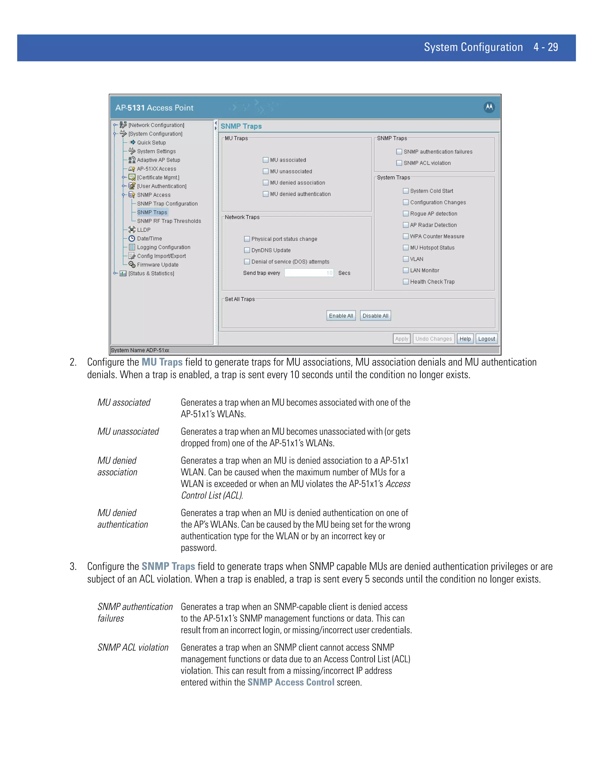 System Configuration 4 - 29




2. Configure the MU Traps field to generate traps for MU associations, MU association denials and MU authentication
   denials. When a trap is enabled, a trap is sent every 10 seconds until the condition no longer exists.

       MU associated          Generates a trap when an MU becomes associated with one of the
                              AP-51x1’s WLANs.
       MU unassociated        Generates a trap when an MU becomes unassociated with (or gets
                              dropped from) one of the AP-51x1’s WLANs.
       MU denied              Generates a trap when an MU is denied association to a AP-51x1
       association            WLAN. Can be caused when the maximum number of MUs for a
                              WLAN is exceeded or when an MU violates the AP-51x1’s Access
                              Control List (ACL).
       MU denied              Generates a trap when an MU is denied authentication on one of
       authentication         the AP’s WLANs. Can be caused by the MU being set for the wrong
                              authentication type for the WLAN or by an incorrect key or
                              password.
3. Configure the SNMP Traps field to generate traps when SNMP capable MUs are denied authentication privileges or are
   subject of an ACL violation. When a trap is enabled, a trap is sent every 5 seconds until the condition no longer exists.

       SNMP authentication Generates a trap when an SNMP-capable client is denied access
       failures            to the AP-51x1’s SNMP management functions or data. This can
                           result from an incorrect login, or missing/incorrect user credentials.
       SNMP ACL violation     Generates a trap when an SNMP client cannot access SNMP
                              management functions or data due to an Access Control List (ACL)
                              violation. This can result from a missing/incorrect IP address
                              entered within the SNMP Access Control screen.
 
