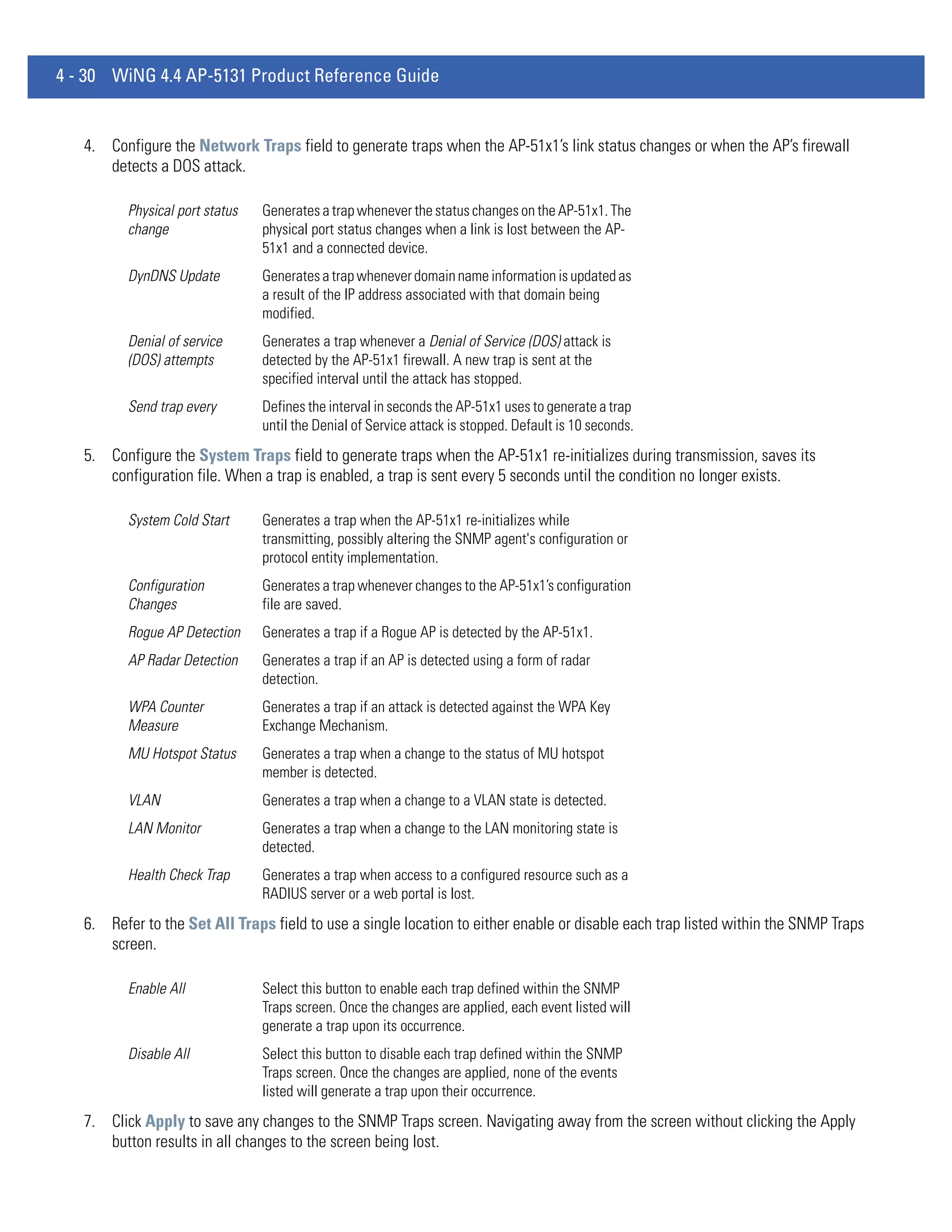 4 - 30 WiNG 4.4 AP-5131 Product Reference Guide


   4. Configure the Network Traps field to generate traps when the AP-51x1’s link status changes or when the AP’s firewall
      detects a DOS attack.

          Physical port status   Generates a trap whenever the status changes on the AP-51x1. The
          change                 physical port status changes when a link is lost between the AP-
                                 51x1 and a connected device.
          DynDNS Update          Generates a trap whenever domain name information is updated as
                                 a result of the IP address associated with that domain being
                                 modified.
          Denial of service      Generates a trap whenever a Denial of Service (DOS) attack is
          (DOS) attempts         detected by the AP-51x1 firewall. A new trap is sent at the
                                 specified interval until the attack has stopped.
          Send trap every        Defines the interval in seconds the AP-51x1 uses to generate a trap
                                 until the Denial of Service attack is stopped. Default is 10 seconds.
   5. Configure the System Traps field to generate traps when the AP-51x1 re-initializes during transmission, saves its
      configuration file. When a trap is enabled, a trap is sent every 5 seconds until the condition no longer exists.

          System Cold Start      Generates a trap when the AP-51x1 re-initializes while
                                 transmitting, possibly altering the SNMP agent's configuration or
                                 protocol entity implementation.
          Configuration          Generates a trap whenever changes to the AP-51x1’s configuration
          Changes                file are saved.
          Rogue AP Detection     Generates a trap if a Rogue AP is detected by the AP-51x1.
          AP Radar Detection     Generates a trap if an AP is detected using a form of radar
                                 detection.
          WPA Counter            Generates a trap if an attack is detected against the WPA Key
          Measure                Exchange Mechanism.
          MU Hotspot Status      Generates a trap when a change to the status of MU hotspot
                                 member is detected.
          VLAN                   Generates a trap when a change to a VLAN state is detected.
          LAN Monitor            Generates a trap when a change to the LAN monitoring state is
                                 detected.
          Health Check Trap      Generates a trap when access to a configured resource such as a
                                 RADIUS server or a web portal is lost.
   6. Refer to the Set All Traps field to use a single location to either enable or disable each trap listed within the SNMP Traps
      screen.

          Enable All             Select this button to enable each trap defined within the SNMP
                                 Traps screen. Once the changes are applied, each event listed will
                                 generate a trap upon its occurrence.
          Disable All            Select this button to disable each trap defined within the SNMP
                                 Traps screen. Once the changes are applied, none of the events
                                 listed will generate a trap upon their occurrence.
   7. Click Apply to save any changes to the SNMP Traps screen. Navigating away from the screen without clicking the Apply
      button results in all changes to the screen being lost.
 