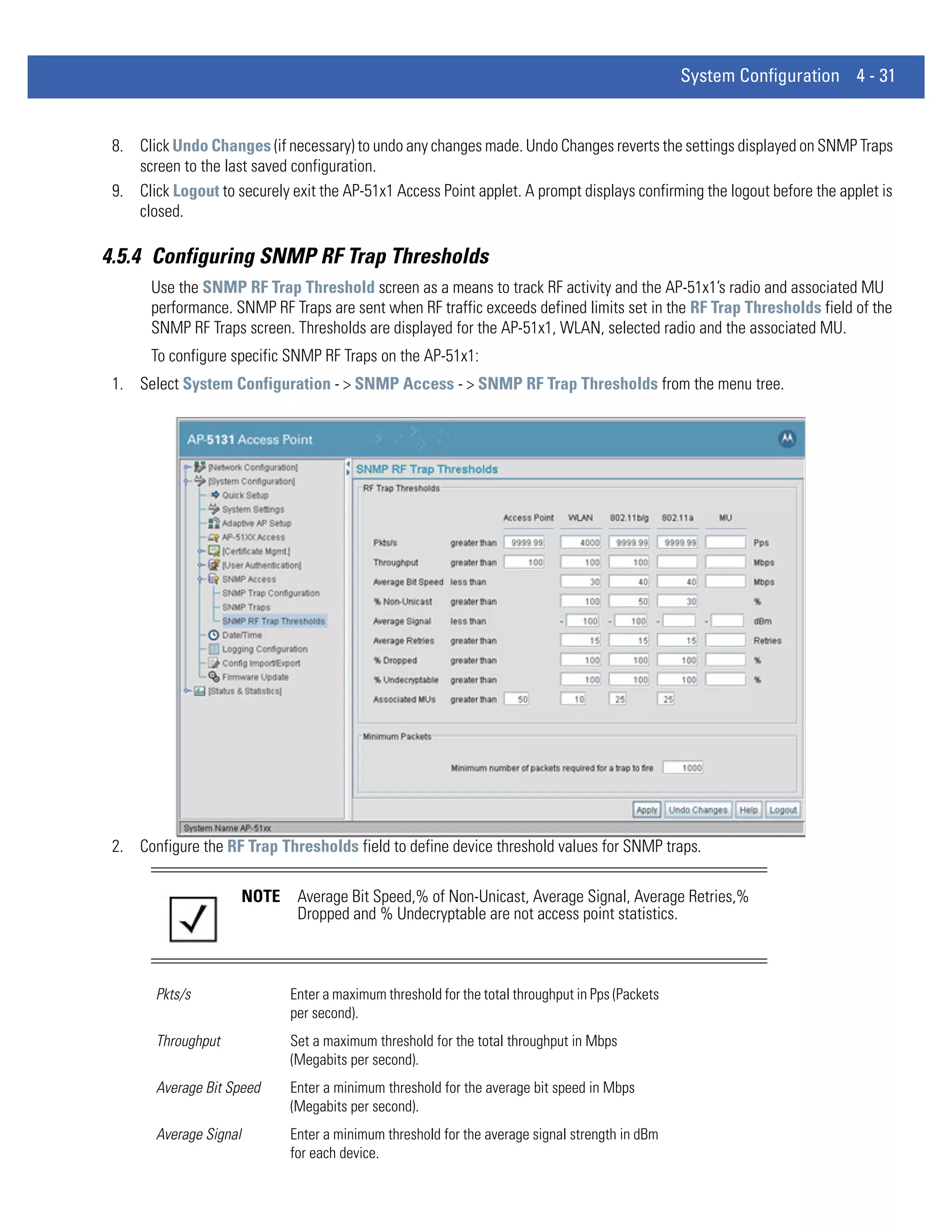 System Configuration 4 - 31


 8. Click Undo Changes (if necessary) to undo any changes made. Undo Changes reverts the settings displayed on SNMP Traps
    screen to the last saved configuration.
 9. Click Logout to securely exit the AP-51x1 Access Point applet. A prompt displays confirming the logout before the applet is
    closed.

4.5.4 Configuring SNMP RF Trap Thresholds
       Use the SNMP RF Trap Threshold screen as a means to track RF activity and the AP-51x1’s radio and associated MU
       performance. SNMP RF Traps are sent when RF traffic exceeds defined limits set in the RF Trap Thresholds field of the
       SNMP RF Traps screen. Thresholds are displayed for the AP-51x1, WLAN, selected radio and the associated MU.
       To configure specific SNMP RF Traps on the AP-51x1:
 1. Select System Configuration - > SNMP Access - > SNMP RF Trap Thresholds from the menu tree.




 2. Configure the RF Trap Thresholds field to define device threshold values for SNMP traps.

                         NOTE    Average Bit Speed,% of Non-Unicast, Average Signal, Average Retries,%
                                 Dropped and % Undecryptable are not access point statistics.



        Pkts/s                  Enter a maximum threshold for the total throughput in Pps (Packets
                                per second).
        Throughput              Set a maximum threshold for the total throughput in Mbps
                                (Megabits per second).
        Average Bit Speed       Enter a minimum threshold for the average bit speed in Mbps
                                (Megabits per second).
        Average Signal          Enter a minimum threshold for the average signal strength in dBm
                                for each device.
 