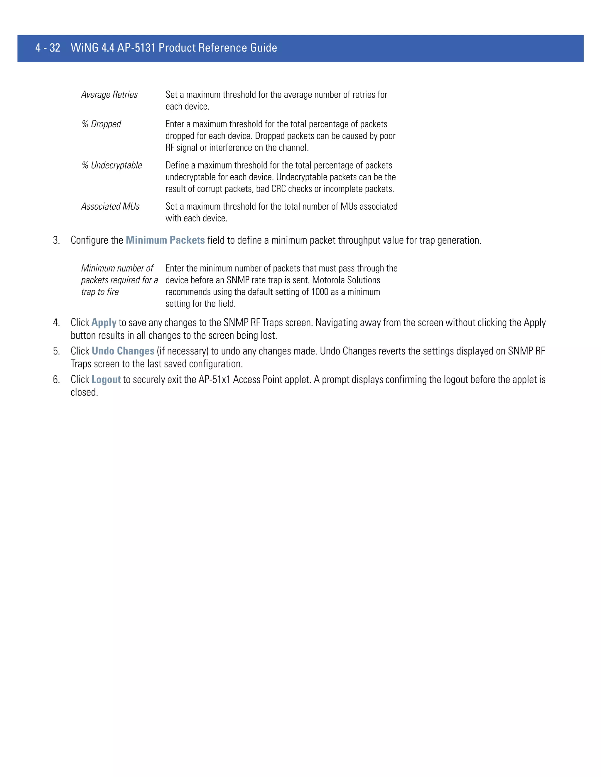 4 - 32 WiNG 4.4 AP-5131 Product Reference Guide


          Average Retries      Set a maximum threshold for the average number of retries for
                               each device.
          % Dropped            Enter a maximum threshold for the total percentage of packets
                               dropped for each device. Dropped packets can be caused by poor
                               RF signal or interference on the channel.
          % Undecryptable      Define a maximum threshold for the total percentage of packets
                               undecryptable for each device. Undecryptable packets can be the
                               result of corrupt packets, bad CRC checks or incomplete packets.
          Associated MUs       Set a maximum threshold for the total number of MUs associated
                               with each device.

   3. Configure the Minimum Packets field to define a minimum packet throughput value for trap generation.

          Minimum number of Enter the minimum number of packets that must pass through the
          packets required for a device before an SNMP rate trap is sent. Motorola Solutions
          trap to fire           recommends using the default setting of 1000 as a minimum
                                 setting for the field.
   4. Click Apply to save any changes to the SNMP RF Traps screen. Navigating away from the screen without clicking the Apply
      button results in all changes to the screen being lost.
   5. Click Undo Changes (if necessary) to undo any changes made. Undo Changes reverts the settings displayed on SNMP RF
      Traps screen to the last saved configuration.
   6. Click Logout to securely exit the AP-51x1 Access Point applet. A prompt displays confirming the logout before the applet is
      closed.
 