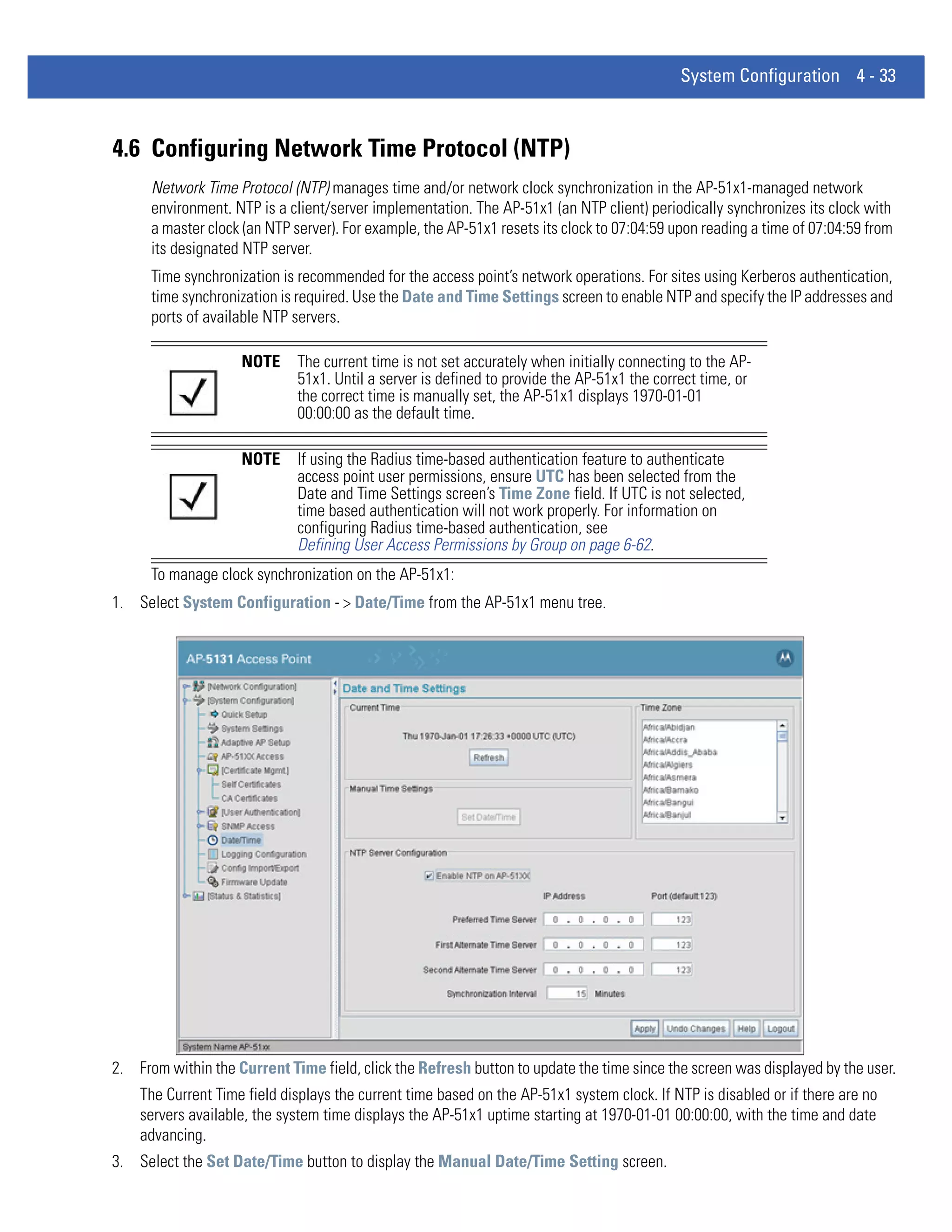 System Configuration 4 - 33



4.6 Configuring Network Time Protocol (NTP)
      Network Time Protocol (NTP) manages time and/or network clock synchronization in the AP-51x1-managed network
      environment. NTP is a client/server implementation. The AP-51x1 (an NTP client) periodically synchronizes its clock with
      a master clock (an NTP server). For example, the AP-51x1 resets its clock to 07:04:59 upon reading a time of 07:04:59 from
      its designated NTP server.
      Time synchronization is recommended for the access point’s network operations. For sites using Kerberos authentication,
      time synchronization is required. Use the Date and Time Settings screen to enable NTP and specify the IP addresses and
      ports of available NTP servers.

                    NOTE      The current time is not set accurately when initially connecting to the AP-
                              51x1. Until a server is defined to provide the AP-51x1 the correct time, or
                              the correct time is manually set, the AP-51x1 displays 1970-01-01
                              00:00:00 as the default time.

                    NOTE      If using the Radius time-based authentication feature to authenticate
                              access point user permissions, ensure UTC has been selected from the
                              Date and Time Settings screen’s Time Zone field. If UTC is not selected,
                              time based authentication will not work properly. For information on
                              configuring Radius time-based authentication, see
                              Defining User Access Permissions by Group on page 6-62.
      To manage clock synchronization on the AP-51x1:
1. Select System Configuration - > Date/Time from the AP-51x1 menu tree.




2. From within the Current Time field, click the Refresh button to update the time since the screen was displayed by the user.
    The Current Time field displays the current time based on the AP-51x1 system clock. If NTP is disabled or if there are no
    servers available, the system time displays the AP-51x1 uptime starting at 1970-01-01 00:00:00, with the time and date
    advancing.
3. Select the Set Date/Time button to display the Manual Date/Time Setting screen.
 