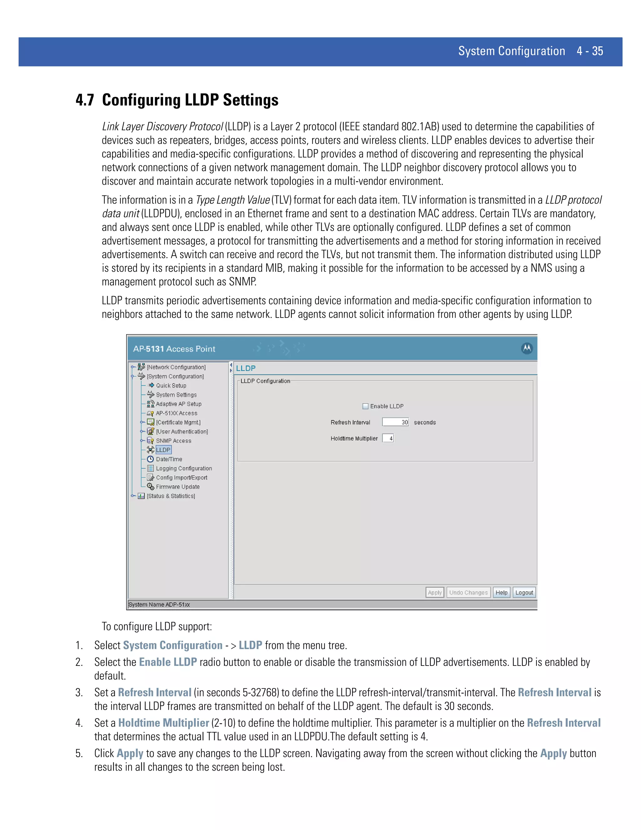 System Configuration 4 - 35



4.7 Configuring LLDP Settings
      Link Layer Discovery Protocol (LLDP) is a Layer 2 protocol (IEEE standard 802.1AB) used to determine the capabilities of
      devices such as repeaters, bridges, access points, routers and wireless clients. LLDP enables devices to advertise their
      capabilities and media-specific configurations. LLDP provides a method of discovering and representing the physical
      network connections of a given network management domain. The LLDP neighbor discovery protocol allows you to
      discover and maintain accurate network topologies in a multi-vendor environment.
      The information is in a Type Length Value (TLV) format for each data item. TLV information is transmitted in a LLDP protocol
      data unit (LLDPDU), enclosed in an Ethernet frame and sent to a destination MAC address. Certain TLVs are mandatory,
      and always sent once LLDP is enabled, while other TLVs are optionally configured. LLDP defines a set of common
      advertisement messages, a protocol for transmitting the advertisements and a method for storing information in received
      advertisements. A switch can receive and record the TLVs, but not transmit them. The information distributed using LLDP
      is stored by its recipients in a standard MIB, making it possible for the information to be accessed by a NMS using a
      management protocol such as SNMP.
      LLDP transmits periodic advertisements containing device information and media-specific configuration information to
      neighbors attached to the same network. LLDP agents cannot solicit information from other agents by using LLDP.




      To configure LLDP support:
1. Select System Configuration - > LLDP from the menu tree.
2. Select the Enable LLDP radio button to enable or disable the transmission of LLDP advertisements. LLDP is enabled by
   default.
3. Set a Refresh Interval (in seconds 5-32768) to define the LLDP refresh-interval/transmit-interval. The Refresh Interval is
   the interval LLDP frames are transmitted on behalf of the LLDP agent. The default is 30 seconds.
4. Set a Holdtime Multiplier (2-10) to define the holdtime multiplier. This parameter is a multiplier on the Refresh Interval
   that determines the actual TTL value used in an LLDPDU.The default setting is 4.
5. Click Apply to save any changes to the LLDP screen. Navigating away from the screen without clicking the Apply button
   results in all changes to the screen being lost.
 