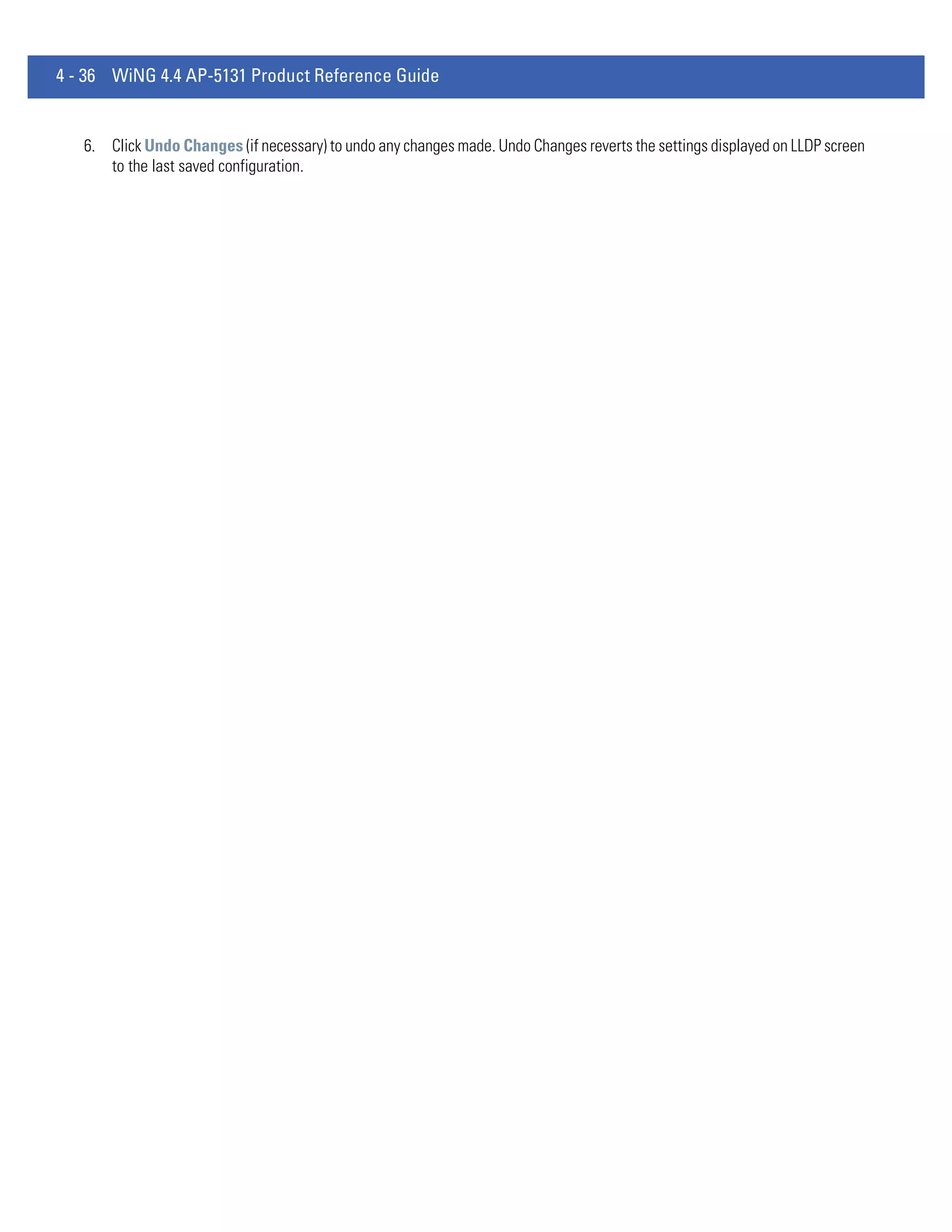 4 - 36 WiNG 4.4 AP-5131 Product Reference Guide


   6. Click Undo Changes (if necessary) to undo any changes made. Undo Changes reverts the settings displayed on LLDP screen
      to the last saved configuration.
 