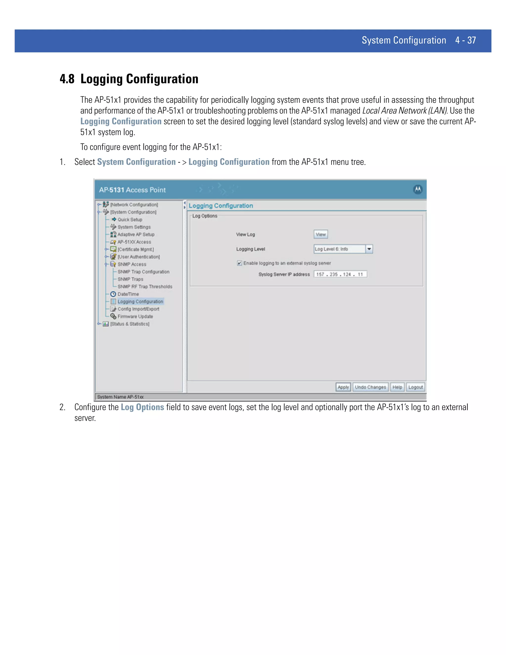 System Configuration 4 - 37



4.8 Logging Configuration
      The AP-51x1 provides the capability for periodically logging system events that prove useful in assessing the throughput
      and performance of the AP-51x1 or troubleshooting problems on the AP-51x1 managed Local Area Network (LAN). Use the
      Logging Configuration screen to set the desired logging level (standard syslog levels) and view or save the current AP-
      51x1 system log.
      To configure event logging for the AP-51x1:
1. Select System Configuration - > Logging Configuration from the AP-51x1 menu tree.




2. Configure the Log Options field to save event logs, set the log level and optionally port the AP-51x1’s log to an external
   server.
 