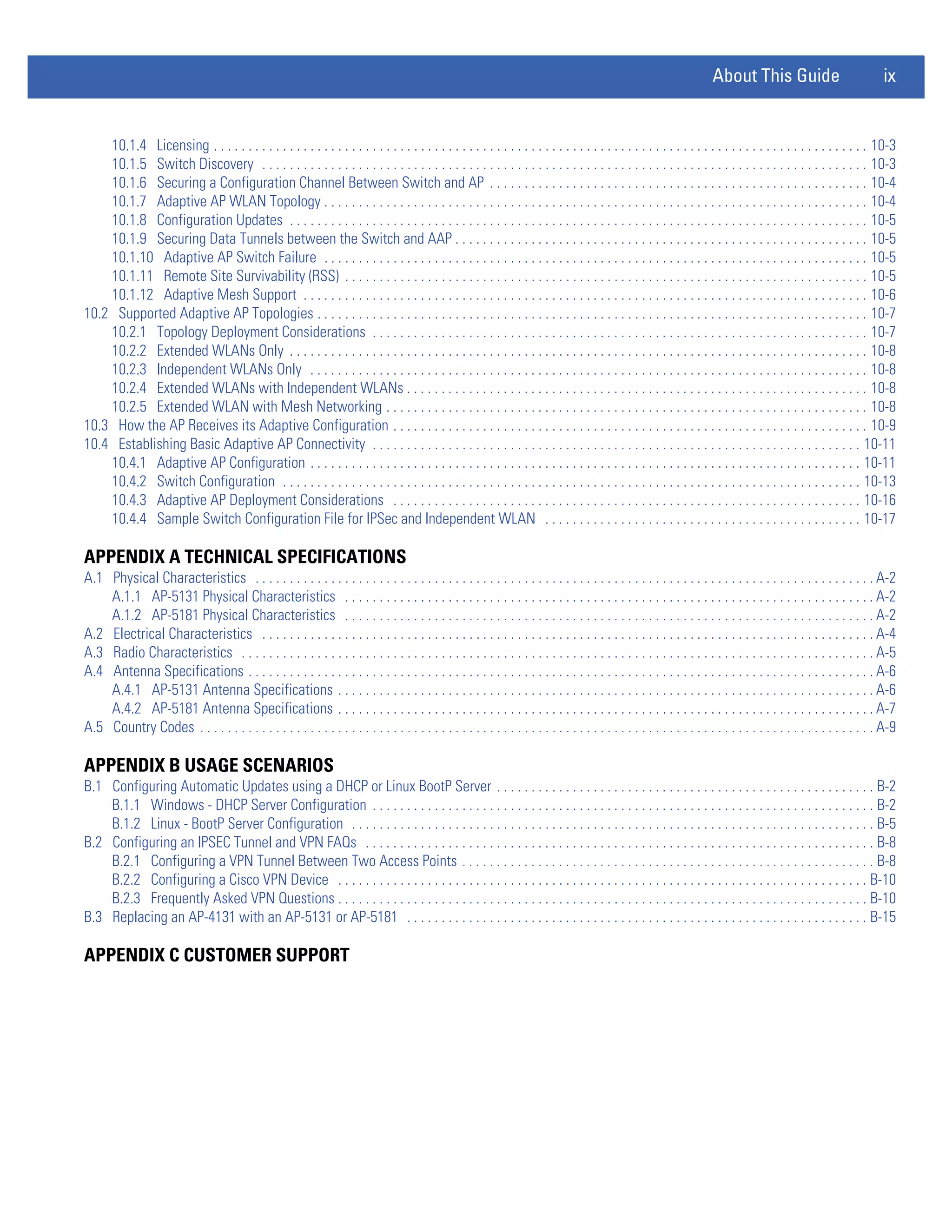 About This Guide                              ix


    10.1.4 Licensing . . . . . . . . . . . . . . . . . . . . . . . . . . . . . . . . . . . . . . . . . . . . . . . . . . . . . . . . . . . . . . . . . . . . . . . . . . . . . . . . . . . . . . . . . . . . . . . 10-3
    10.1.5 Switch Discovery . . . . . . . . . . . . . . . . . . . . . . . . . . . . . . . . . . . . . . . . . . . . . . . . . . . . . . . . . . . . . . . . . . . . . . . . . . . . . . . . . . . . . . . . 10-3
    10.1.6 Securing a Configuration Channel Between Switch and AP . . . . . . . . . . . . . . . . . . . . . . . . . . . . . . . . . . . . . . . . . . . . . . . . . . . . . . . 10-4
    10.1.7 Adaptive AP WLAN Topology . . . . . . . . . . . . . . . . . . . . . . . . . . . . . . . . . . . . . . . . . . . . . . . . . . . . . . . . . . . . . . . . . . . . . . . . . . . . . . . 10-4
    10.1.8 Configuration Updates . . . . . . . . . . . . . . . . . . . . . . . . . . . . . . . . . . . . . . . . . . . . . . . . . . . . . . . . . . . . . . . . . . . . . . . . . . . . . . . . . . . . 10-5
    10.1.9 Securing Data Tunnels between the Switch and AAP . . . . . . . . . . . . . . . . . . . . . . . . . . . . . . . . . . . . . . . . . . . . . . . . . . . . . . . . . . . . 10-5
    10.1.10 Adaptive AP Switch Failure . . . . . . . . . . . . . . . . . . . . . . . . . . . . . . . . . . . . . . . . . . . . . . . . . . . . . . . . . . . . . . . . . . . . . . . . . . . . . . . 10-5
    10.1.11 Remote Site Survivability (RSS) . . . . . . . . . . . . . . . . . . . . . . . . . . . . . . . . . . . . . . . . . . . . . . . . . . . . . . . . . . . . . . . . . . . . . . . . . . . . 10-5
    10.1.12 Adaptive Mesh Support . . . . . . . . . . . . . . . . . . . . . . . . . . . . . . . . . . . . . . . . . . . . . . . . . . . . . . . . . . . . . . . . . . . . . . . . . . . . . . . . . . 10-6
10.2 Supported Adaptive AP Topologies . . . . . . . . . . . . . . . . . . . . . . . . . . . . . . . . . . . . . . . . . . . . . . . . . . . . . . . . . . . . . . . . . . . . . . . . . . . . . . . . 10-7
    10.2.1 Topology Deployment Considerations . . . . . . . . . . . . . . . . . . . . . . . . . . . . . . . . . . . . . . . . . . . . . . . . . . . . . . . . . . . . . . . . . . . . . . . . 10-7
    10.2.2 Extended WLANs Only . . . . . . . . . . . . . . . . . . . . . . . . . . . . . . . . . . . . . . . . . . . . . . . . . . . . . . . . . . . . . . . . . . . . . . . . . . . . . . . . . . . . 10-8
    10.2.3 Independent WLANs Only . . . . . . . . . . . . . . . . . . . . . . . . . . . . . . . . . . . . . . . . . . . . . . . . . . . . . . . . . . . . . . . . . . . . . . . . . . . . . . . . . 10-8
    10.2.4 Extended WLANs with Independent WLANs . . . . . . . . . . . . . . . . . . . . . . . . . . . . . . . . . . . . . . . . . . . . . . . . . . . . . . . . . . . . . . . . . . . 10-8
    10.2.5 Extended WLAN with Mesh Networking . . . . . . . . . . . . . . . . . . . . . . . . . . . . . . . . . . . . . . . . . . . . . . . . . . . . . . . . . . . . . . . . . . . . . . 10-8
10.3 How the AP Receives its Adaptive Configuration . . . . . . . . . . . . . . . . . . . . . . . . . . . . . . . . . . . . . . . . . . . . . . . . . . . . . . . . . . . . . . . . . . . . . 10-9
10.4 Establishing Basic Adaptive AP Connectivity . . . . . . . . . . . . . . . . . . . . . . . . . . . . . . . . . . . . . . . . . . . . . . . . . . . . . . . . . . . . . . . . . . . . . . . 10-11
    10.4.1 Adaptive AP Configuration . . . . . . . . . . . . . . . . . . . . . . . . . . . . . . . . . . . . . . . . . . . . . . . . . . . . . . . . . . . . . . . . . . . . . . . . . . . . . . . . 10-11
    10.4.2 Switch Configuration . . . . . . . . . . . . . . . . . . . . . . . . . . . . . . . . . . . . . . . . . . . . . . . . . . . . . . . . . . . . . . . . . . . . . . . . . . . . . . . . . . . . 10-13
    10.4.3 Adaptive AP Deployment Considerations . . . . . . . . . . . . . . . . . . . . . . . . . . . . . . . . . . . . . . . . . . . . . . . . . . . . . . . . . . . . . . . . . . . . 10-16
    10.4.4 Sample Switch Configuration File for IPSec and Independent WLAN . . . . . . . . . . . . . . . . . . . . . . . . . . . . . . . . . . . . . . . . . . . . . . 10-17

APPENDIX A TECHNICAL SPECIFICATIONS
A.1 Physical Characteristics . . . . . . . . . . . . . . . . . . . . . . . . . . . . . . . . . . . . . . . . . . . . . . . . . . . . . . . . . . . . . . . . . . . . . . . . . . . . . . . . . . . . . . . . . . A-2
    A.1.1 AP-5131 Physical Characteristics . . . . . . . . . . . . . . . . . . . . . . . . . . . . . . . . . . . . . . . . . . . . . . . . . . . . . . . . . . . . . . . . . . . . . . . . . . . . . A-2
    A.1.2 AP-5181 Physical Characteristics . . . . . . . . . . . . . . . . . . . . . . . . . . . . . . . . . . . . . . . . . . . . . . . . . . . . . . . . . . . . . . . . . . . . . . . . . . . . . A-2
A.2 Electrical Characteristics . . . . . . . . . . . . . . . . . . . . . . . . . . . . . . . . . . . . . . . . . . . . . . . . . . . . . . . . . . . . . . . . . . . . . . . . . . . . . . . . . . . . . . . . . A-4
A.3 Radio Characteristics . . . . . . . . . . . . . . . . . . . . . . . . . . . . . . . . . . . . . . . . . . . . . . . . . . . . . . . . . . . . . . . . . . . . . . . . . . . . . . . . . . . . . . . . . . . . A-5
A.4 Antenna Specifications . . . . . . . . . . . . . . . . . . . . . . . . . . . . . . . . . . . . . . . . . . . . . . . . . . . . . . . . . . . . . . . . . . . . . . . . . . . . . . . . . . . . . . . . . . . A-6
    A.4.1 AP-5131 Antenna Specifications . . . . . . . . . . . . . . . . . . . . . . . . . . . . . . . . . . . . . . . . . . . . . . . . . . . . . . . . . . . . . . . . . . . . . . . . . . . . . . A-6
    A.4.2 AP-5181 Antenna Specifications . . . . . . . . . . . . . . . . . . . . . . . . . . . . . . . . . . . . . . . . . . . . . . . . . . . . . . . . . . . . . . . . . . . . . . . . . . . . . . A-7
A.5 Country Codes . . . . . . . . . . . . . . . . . . . . . . . . . . . . . . . . . . . . . . . . . . . . . . . . . . . . . . . . . . . . . . . . . . . . . . . . . . . . . . . . . . . . . . . . . . . . . . . . . . A-9

APPENDIX B USAGE SCENARIOS
B.1 Configuring Automatic Updates using a DHCP or Linux BootP Server . . . . . . . . . . . . . . . . . . . . . . . . . . . . . . . . . . . . . . . . . . . . . . . . . . . . . . . B-2
    B.1.1 Windows - DHCP Server Configuration . . . . . . . . . . . . . . . . . . . . . . . . . . . . . . . . . . . . . . . . . . . . . . . . . . . . . . . . . . . . . . . . . . . . . . . . . B-2
    B.1.2 Linux - BootP Server Configuration . . . . . . . . . . . . . . . . . . . . . . . . . . . . . . . . . . . . . . . . . . . . . . . . . . . . . . . . . . . . . . . . . . . . . . . . . . . . B-5
B.2 Configuring an IPSEC Tunnel and VPN FAQs . . . . . . . . . . . . . . . . . . . . . . . . . . . . . . . . . . . . . . . . . . . . . . . . . . . . . . . . . . . . . . . . . . . . . . . . . . B-8
    B.2.1 Configuring a VPN Tunnel Between Two Access Points . . . . . . . . . . . . . . . . . . . . . . . . . . . . . . . . . . . . . . . . . . . . . . . . . . . . . . . . . . . . B-8
    B.2.2 Configuring a Cisco VPN Device . . . . . . . . . . . . . . . . . . . . . . . . . . . . . . . . . . . . . . . . . . . . . . . . . . . . . . . . . . . . . . . . . . . . . . . . . . . . . B-10
    B.2.3 Frequently Asked VPN Questions . . . . . . . . . . . . . . . . . . . . . . . . . . . . . . . . . . . . . . . . . . . . . . . . . . . . . . . . . . . . . . . . . . . . . . . . . . . . . B-10
B.3 Replacing an AP-4131 with an AP-5131 or AP-5181 . . . . . . . . . . . . . . . . . . . . . . . . . . . . . . . . . . . . . . . . . . . . . . . . . . . . . . . . . . . . . . . . . . . B-15

APPENDIX C CUSTOMER SUPPORT
 