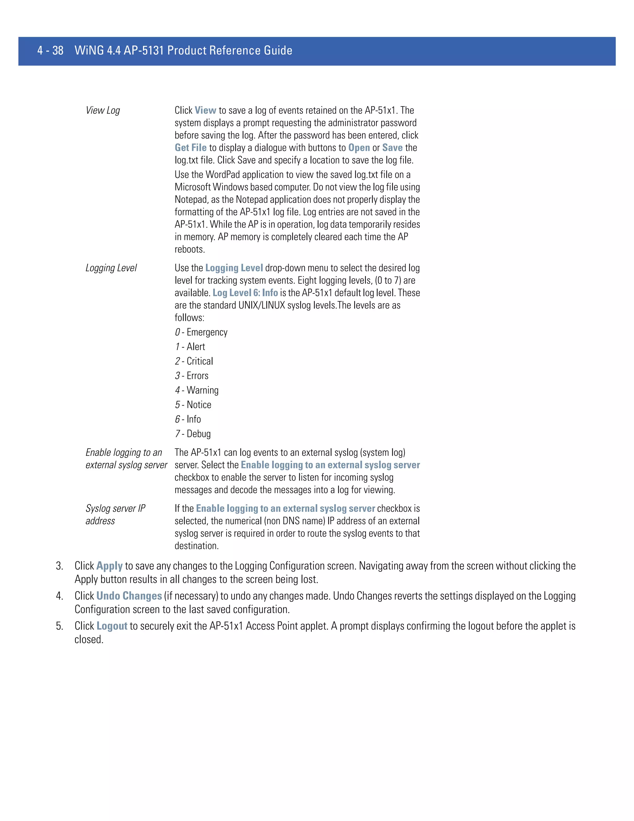 4 - 38 WiNG 4.4 AP-5131 Product Reference Guide



          View Log              Click View to save a log of events retained on the AP-51x1. The
                                system displays a prompt requesting the administrator password
                                before saving the log. After the password has been entered, click
                                Get File to display a dialogue with buttons to Open or Save the
                                log.txt file. Click Save and specify a location to save the log file.
                                Use the WordPad application to view the saved log.txt file on a
                                Microsoft Windows based computer. Do not view the log file using
                                Notepad, as the Notepad application does not properly display the
                                formatting of the AP-51x1 log file. Log entries are not saved in the
                                AP-51x1. While the AP is in operation, log data temporarily resides
                                in memory. AP memory is completely cleared each time the AP
                                reboots.
          Logging Level         Use the Logging Level drop-down menu to select the desired log
                                level for tracking system events. Eight logging levels, (0 to 7) are
                                available. Log Level 6: Info is the AP-51x1 default log level. These
                                are the standard UNIX/LINUX syslog levels.The levels are as
                                follows:
                                0 - Emergency
                                1 - Alert
                                2 - Critical
                                3 - Errors
                                4 - Warning
                                5 - Notice
                                6 - Info
                                7 - Debug
          Enable logging to an The AP-51x1 can log events to an external syslog (system log)
          external syslog server server. Select the Enable logging to an external syslog server
                                 checkbox to enable the server to listen for incoming syslog
                                 messages and decode the messages into a log for viewing.
          Syslog server IP      If the Enable logging to an external syslog server checkbox is
          address               selected, the numerical (non DNS name) IP address of an external
                                syslog server is required in order to route the syslog events to that
                                destination.
   3. Click Apply to save any changes to the Logging Configuration screen. Navigating away from the screen without clicking the
      Apply button results in all changes to the screen being lost.
   4. Click Undo Changes (if necessary) to undo any changes made. Undo Changes reverts the settings displayed on the Logging
      Configuration screen to the last saved configuration.
   5. Click Logout to securely exit the AP-51x1 Access Point applet. A prompt displays confirming the logout before the applet is
      closed.
 