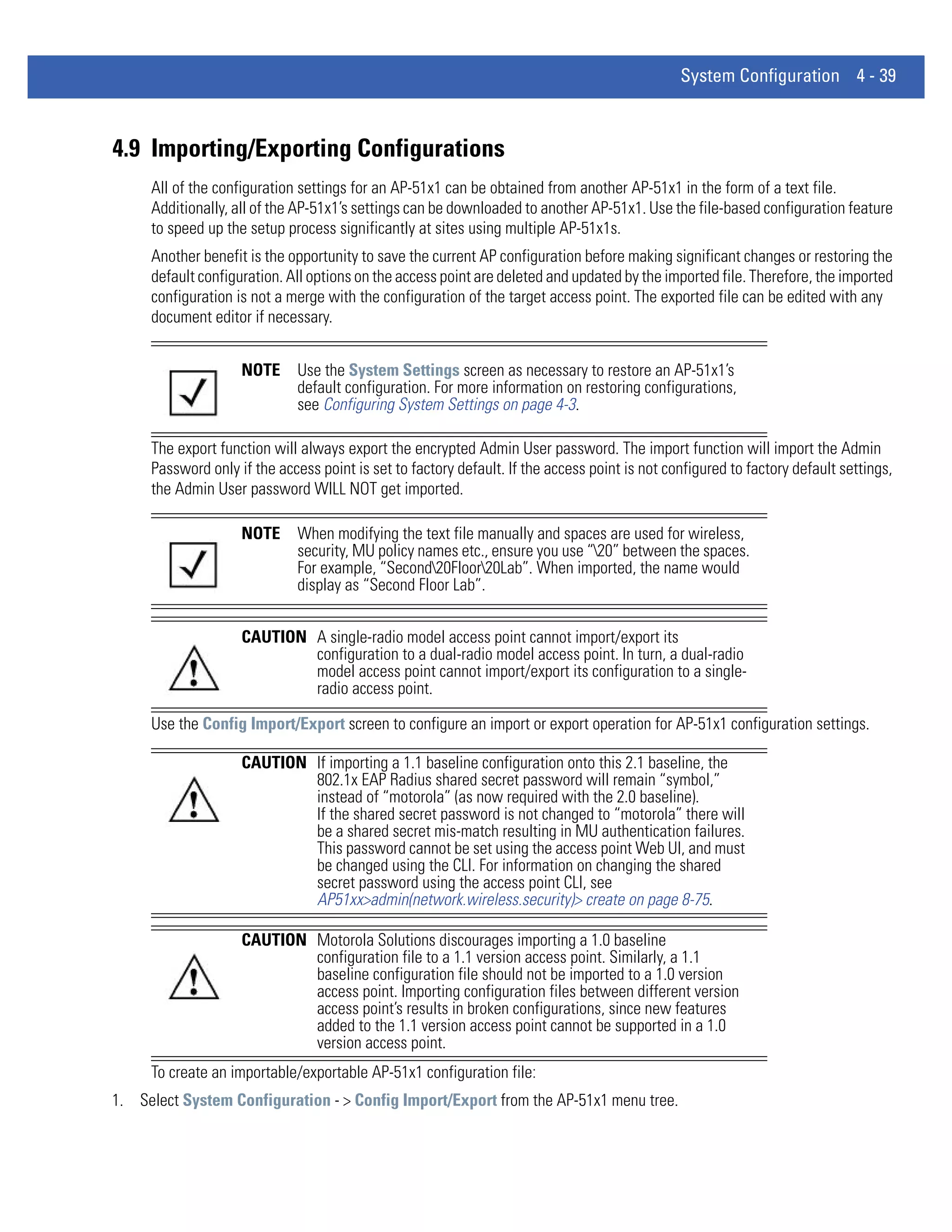 System Configuration 4 - 39



4.9 Importing/Exporting Configurations
     All of the configuration settings for an AP-51x1 can be obtained from another AP-51x1 in the form of a text file.
     Additionally, all of the AP-51x1’s settings can be downloaded to another AP-51x1. Use the file-based configuration feature
     to speed up the setup process significantly at sites using multiple AP-51x1s.
     Another benefit is the opportunity to save the current AP configuration before making significant changes or restoring the
     default configuration. All options on the access point are deleted and updated by the imported file. Therefore, the imported
     configuration is not a merge with the configuration of the target access point. The exported file can be edited with any
     document editor if necessary.


                    NOTE      Use the System Settings screen as necessary to restore an AP-51x1’s
                              default configuration. For more information on restoring configurations,
                              see Configuring System Settings on page 4-3.

     The export function will always export the encrypted Admin User password. The import function will import the Admin
     Password only if the access point is set to factory default. If the access point is not configured to factory default settings,
     the Admin User password WILL NOT get imported.

                    NOTE      When modifying the text file manually and spaces are used for wireless,
                              security, MU policy names etc., ensure you use “20” between the spaces.
                              For example, “Second20Floor20Lab”. When imported, the name would
                              display as “Second Floor Lab”.


                    CAUTION A single-radio model access point cannot import/export its
                            configuration to a dual-radio model access point. In turn, a dual-radio
                            model access point cannot import/export its configuration to a single-
                            radio access point.

     Use the Config Import/Export screen to configure an import or export operation for AP-51x1 configuration settings.

                    CAUTION If importing a 1.1 baseline configuration onto this 2.1 baseline, the
                            802.1x EAP Radius shared secret password will remain “symbol,”
                            instead of “motorola” (as now required with the 2.0 baseline).
                            If the shared secret password is not changed to “motorola” there will
                            be a shared secret mis-match resulting in MU authentication failures.
                            This password cannot be set using the access point Web UI, and must
                            be changed using the CLI. For information on changing the shared
                            secret password using the access point CLI, see
                            AP51xx>admin(network.wireless.security)> create on page 8-75.

                    CAUTION Motorola Solutions discourages importing a 1.0 baseline
                            configuration file to a 1.1 version access point. Similarly, a 1.1
                            baseline configuration file should not be imported to a 1.0 version
                            access point. Importing configuration files between different version
                            access point’s results in broken configurations, since new features
                            added to the 1.1 version access point cannot be supported in a 1.0
                            version access point.
     To create an importable/exportable AP-51x1 configuration file:
1. Select System Configuration - > Config Import/Export from the AP-51x1 menu tree.
 