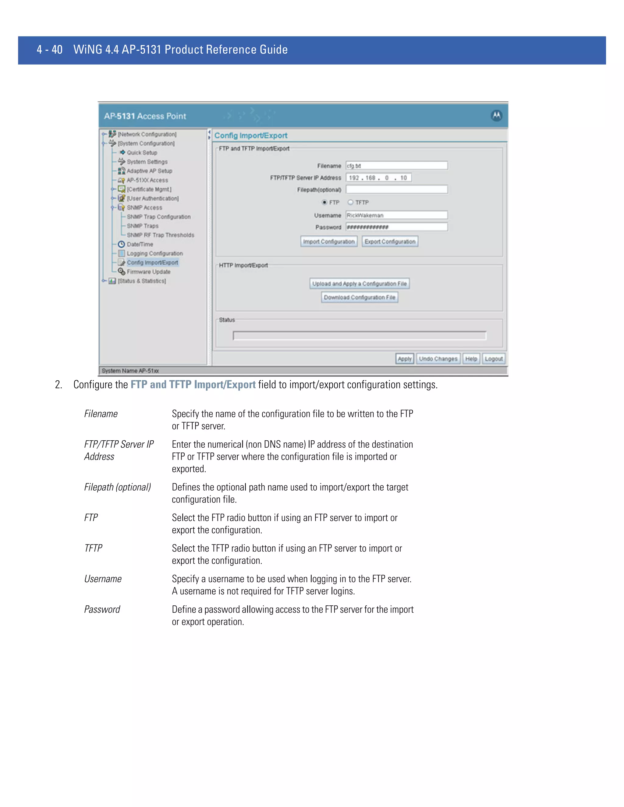 4 - 40 WiNG 4.4 AP-5131 Product Reference Guide




   2. Configure the FTP and TFTP Import/Export field to import/export configuration settings.

         Filename              Specify the name of the configuration file to be written to the FTP
                               or TFTP server.
         FTP/TFTP Server IP    Enter the numerical (non DNS name) IP address of the destination
         Address               FTP or TFTP server where the configuration file is imported or
                               exported.
         Filepath (optional)   Defines the optional path name used to import/export the target
                               configuration file.
         FTP                   Select the FTP radio button if using an FTP server to import or
                               export the configuration.
         TFTP                  Select the TFTP radio button if using an FTP server to import or
                               export the configuration.
         Username              Specify a username to be used when logging in to the FTP server.
                               A username is not required for TFTP server logins.
         Password              Define a password allowing access to the FTP server for the import
                               or export operation.
 