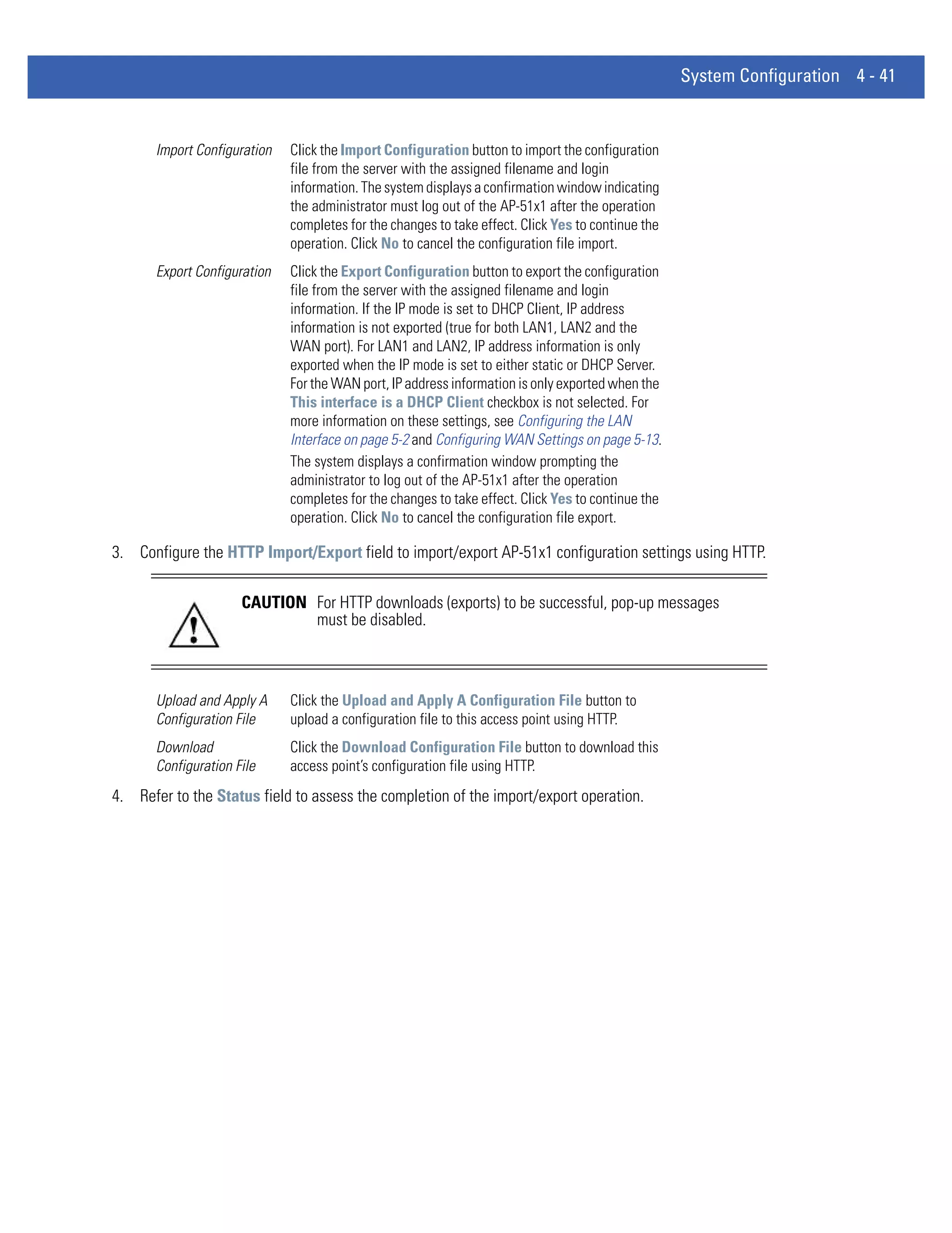 System Configuration 4 - 41


       Import Configuration   Click the Import Configuration button to import the configuration
                              file from the server with the assigned filename and login
                              information. The system displays a confirmation window indicating
                              the administrator must log out of the AP-51x1 after the operation
                              completes for the changes to take effect. Click Yes to continue the
                              operation. Click No to cancel the configuration file import.
       Export Configuration   Click the Export Configuration button to export the configuration
                              file from the server with the assigned filename and login
                              information. If the IP mode is set to DHCP Client, IP address
                              information is not exported (true for both LAN1, LAN2 and the
                              WAN port). For LAN1 and LAN2, IP address information is only
                              exported when the IP mode is set to either static or DHCP Server.
                              For the WAN port, IP address information is only exported when the
                              This interface is a DHCP Client checkbox is not selected. For
                              more information on these settings, see Configuring the LAN
                              Interface on page 5-2 and Configuring WAN Settings on page 5-13.
                              The system displays a confirmation window prompting the
                              administrator to log out of the AP-51x1 after the operation
                              completes for the changes to take effect. Click Yes to continue the
                              operation. Click No to cancel the configuration file export.

3. Configure the HTTP Import/Export field to import/export AP-51x1 configuration settings using HTTP.

                      CAUTION For HTTP downloads (exports) to be successful, pop-up messages
                              must be disabled.



       Upload and Apply A     Click the Upload and Apply A Configuration File button to
       Configuration File     upload a configuration file to this access point using HTTP.
       Download               Click the Download Configuration File button to download this
       Configuration File     access point’s configuration file using HTTP.
4. Refer to the Status field to assess the completion of the import/export operation.
 
