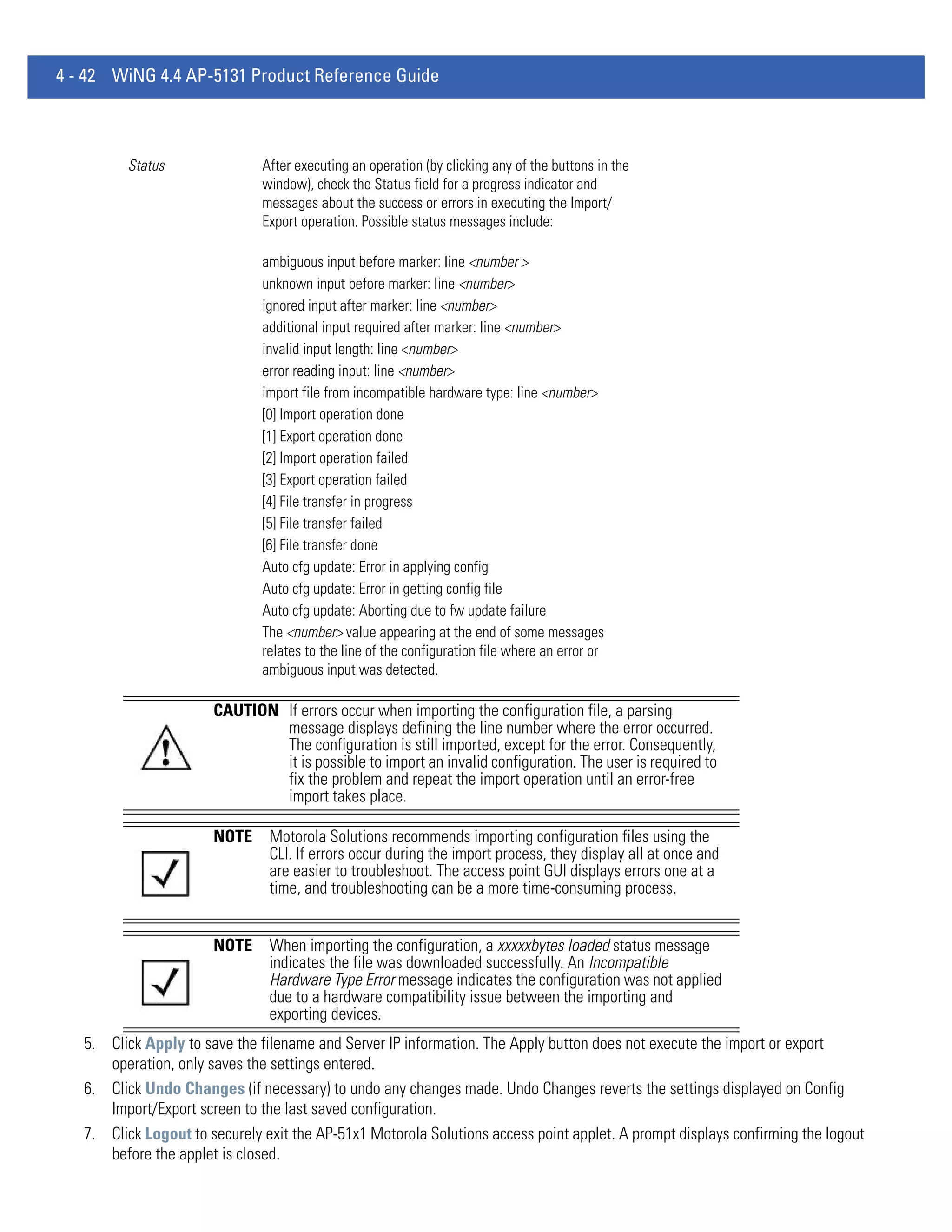 4 - 42 WiNG 4.4 AP-5131 Product Reference Guide



         Status                After executing an operation (by clicking any of the buttons in the
                               window), check the Status field for a progress indicator and
                               messages about the success or errors in executing the Import/
                               Export operation. Possible status messages include:

                               ambiguous input before marker: line <number >
                               unknown input before marker: line <number>
                               ignored input after marker: line <number>
                               additional input required after marker: line <number>
                               invalid input length: line <number>
                               error reading input: line <number>
                               import file from incompatible hardware type: line <number>
                               [0] Import operation done
                               [1] Export operation done
                               [2] Import operation failed
                               [3] Export operation failed
                               [4] File transfer in progress
                               [5] File transfer failed
                               [6] File transfer done
                               Auto cfg update: Error in applying config
                               Auto cfg update: Error in getting config file
                               Auto cfg update: Aborting due to fw update failure
                               The <number> value appearing at the end of some messages
                               relates to the line of the configuration file where an error or
                               ambiguous input was detected.

                       CAUTION If errors occur when importing the configuration file, a parsing
                               message displays defining the line number where the error occurred.
                               The configuration is still imported, except for the error. Consequently,
                               it is possible to import an invalid configuration. The user is required to
                               fix the problem and repeat the import operation until an error-free
                               import takes place.

                       NOTE     Motorola Solutions recommends importing configuration files using the
                                CLI. If errors occur during the import process, they display all at once and
                                are easier to troubleshoot. The access point GUI displays errors one at a
                                time, and troubleshooting can be a more time-consuming process.


                       NOTE     When importing the configuration, a xxxxxbytes loaded status message
                                indicates the file was downloaded successfully. An Incompatible
                                Hardware Type Error message indicates the configuration was not applied
                                due to a hardware compatibility issue between the importing and
                                exporting devices.
   5. Click Apply to save the filename and Server IP information. The Apply button does not execute the import or export
      operation, only saves the settings entered.
   6. Click Undo Changes (if necessary) to undo any changes made. Undo Changes reverts the settings displayed on Config
      Import/Export screen to the last saved configuration.
   7. Click Logout to securely exit the AP-51x1 Motorola Solutions access point applet. A prompt displays confirming the logout
      before the applet is closed.
 