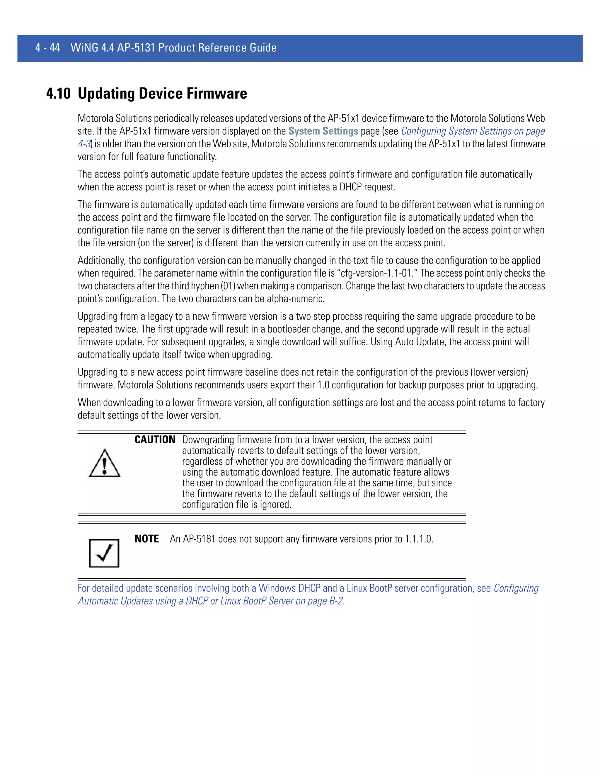 4 - 44 WiNG 4.4 AP-5131 Product Reference Guide



  4.10 Updating Device Firmware
        Motorola Solutions periodically releases updated versions of the AP-51x1 device firmware to the Motorola Solutions Web
        site. If the AP-51x1 firmware version displayed on the System Settings page (see Configuring System Settings on page
        4-3) is older than the version on the Web site, Motorola Solutions recommends updating the AP-51x1 to the latest firmware
        version for full feature functionality.
        The access point’s automatic update feature updates the access point’s firmware and configuration file automatically
        when the access point is reset or when the access point initiates a DHCP request.
        The firmware is automatically updated each time firmware versions are found to be different between what is running on
        the access point and the firmware file located on the server. The configuration file is automatically updated when the
        configuration file name on the server is different than the name of the file previously loaded on the access point or when
        the file version (on the server) is different than the version currently in use on the access point.
        Additionally, the configuration version can be manually changed in the text file to cause the configuration to be applied
        when required. The parameter name within the configuration file is “cfg-version-1.1-01.” The access point only checks the
        two characters after the third hyphen (01) when making a comparison. Change the last two characters to update the access
        point’s configuration. The two characters can be alpha-numeric.
        Upgrading from a legacy to a new firmware version is a two step process requiring the same upgrade procedure to be
        repeated twice. The first upgrade will result in a bootloader change, and the second upgrade will result in the actual
        firmware update. For subsequent upgrades, a single download will suffice. Using Auto Update, the access point will
        automatically update itself twice when upgrading.
        Upgrading to a new access point firmware baseline does not retain the configuration of the previous (lower version)
        firmware. Motorola Solutions recommends users export their 1.0 configuration for backup purposes prior to upgrading.
        When downloading to a lower firmware version, all configuration settings are lost and the access point returns to factory
        default settings of the lower version.

                      CAUTION Downgrading firmware from to a lower version, the access point
                              automatically reverts to default settings of the lower version,
                              regardless of whether you are downloading the firmware manually or
                              using the automatic download feature. The automatic feature allows
                              the user to download the configuration file at the same time, but since
                              the firmware reverts to the default settings of the lower version, the
                              configuration file is ignored.


                      NOTE      An AP-5181 does not support any firmware versions prior to 1.1.1.0.



        For detailed update scenarios involving both a Windows DHCP and a Linux BootP server configuration, see Configuring
        Automatic Updates using a DHCP or Linux BootP Server on page B-2.
 