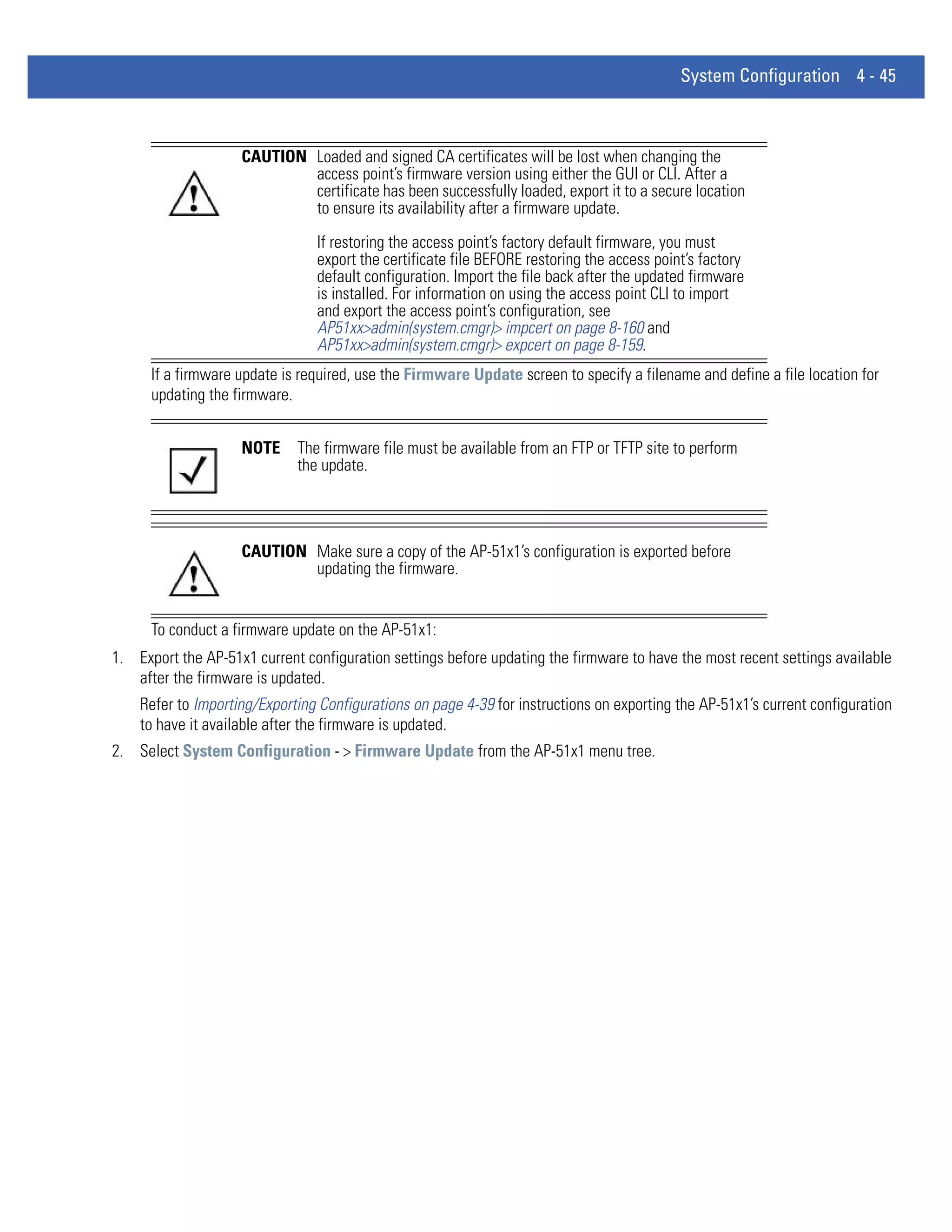 System Configuration 4 - 45



                    CAUTION Loaded and signed CA certificates will be lost when changing the
                            access point’s firmware version using either the GUI or CLI. After a
                            certificate has been successfully loaded, export it to a secure location
                            to ensure its availability after a firmware update.

                                If restoring the access point’s factory default firmware, you must
                                export the certificate file BEFORE restoring the access point’s factory
                                default configuration. Import the file back after the updated firmware
                                is installed. For information on using the access point CLI to import
                                and export the access point’s configuration, see
                                AP51xx>admin(system.cmgr)> impcert on page 8-160 and
                                AP51xx>admin(system.cmgr)> expcert on page 8-159.
      If a firmware update is required, use the Firmware Update screen to specify a filename and define a file location for
      updating the firmware.


                    NOTE     The firmware file must be available from an FTP or TFTP site to perform
                             the update.




                    CAUTION Make sure a copy of the AP-51x1’s configuration is exported before
                            updating the firmware.


      To conduct a firmware update on the AP-51x1:
1. Export the AP-51x1 current configuration settings before updating the firmware to have the most recent settings available
   after the firmware is updated.
    Refer to Importing/Exporting Configurations on page 4-39 for instructions on exporting the AP-51x1’s current configuration
    to have it available after the firmware is updated.
2. Select System Configuration - > Firmware Update from the AP-51x1 menu tree.
 