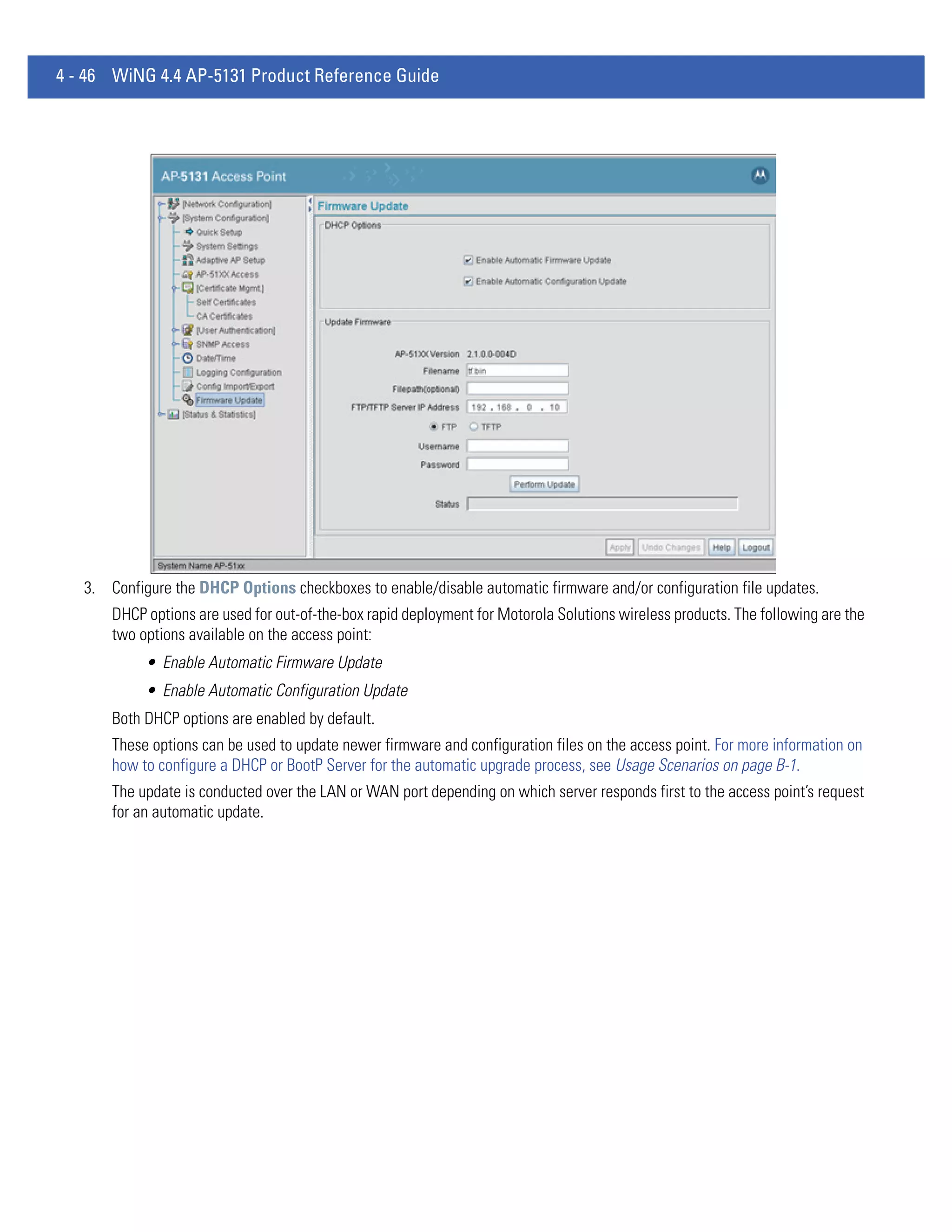 4 - 46 WiNG 4.4 AP-5131 Product Reference Guide




   3. Configure the DHCP Options checkboxes to enable/disable automatic firmware and/or configuration file updates.
       DHCP options are used for out-of-the-box rapid deployment for Motorola Solutions wireless products. The following are the
       two options available on the access point:
            • Enable Automatic Firmware Update
            • Enable Automatic Configuration Update
       Both DHCP options are enabled by default.
       These options can be used to update newer firmware and configuration files on the access point. For more information on
       how to configure a DHCP or BootP Server for the automatic upgrade process, see Usage Scenarios on page B-1.
       The update is conducted over the LAN or WAN port depending on which server responds first to the access point’s request
       for an automatic update.
 