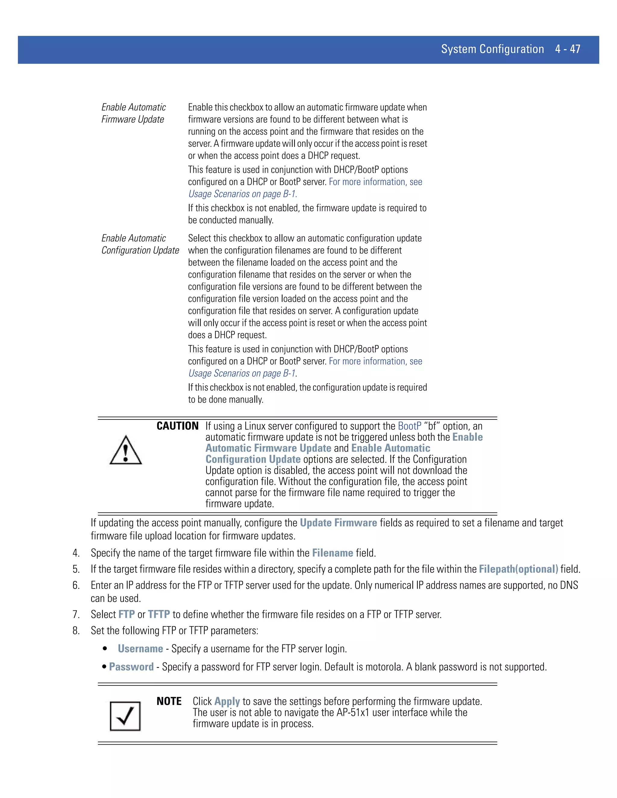System Configuration 4 - 47



       Enable Automatic        Enable this checkbox to allow an automatic firmware update when
       Firmware Update         firmware versions are found to be different between what is
                               running on the access point and the firmware that resides on the
                               server. A firmware update will only occur if the access point is reset
                               or when the access point does a DHCP request.
                               This feature is used in conjunction with DHCP/BootP options
                               configured on a DHCP or BootP server. For more information, see
                               Usage Scenarios on page B-1.
                               If this checkbox is not enabled, the firmware update is required to
                               be conducted manually.
       Enable Automatic     Select this checkbox to allow an automatic configuration update
       Configuration Update when the configuration filenames are found to be different
                            between the filename loaded on the access point and the
                            configuration filename that resides on the server or when the
                            configuration file versions are found to be different between the
                            configuration file version loaded on the access point and the
                            configuration file that resides on server. A configuration update
                            will only occur if the access point is reset or when the access point
                            does a DHCP request.
                            This feature is used in conjunction with DHCP/BootP options
                            configured on a DHCP or BootP server. For more information, see
                            Usage Scenarios on page B-1.
                            If this checkbox is not enabled, the configuration update is required
                            to be done manually.

                      CAUTION If using a Linux server configured to support the BootP “bf” option, an
                              automatic firmware update is not be triggered unless both the Enable
                              Automatic Firmware Update and Enable Automatic
                              Configuration Update options are selected. If the Configuration
                              Update option is disabled, the access point will not download the
                              configuration file. Without the configuration file, the access point
                              cannot parse for the firmware file name required to trigger the
                              firmware update.
    If updating the access point manually, configure the Update Firmware fields as required to set a filename and target
    firmware file upload location for firmware updates.
4. Specify the name of the target firmware file within the Filename field.
5. If the target firmware file resides within a directory, specify a complete path for the file within the Filepath(optional) field.
6. Enter an IP address for the FTP or TFTP server used for the update. Only numerical IP address names are supported, no DNS
   can be used.
7. Select FTP or TFTP to define whether the firmware file resides on a FTP or TFTP server.
8. Set the following FTP or TFTP parameters:
       • Username - Specify a username for the FTP server login.
       • Password - Specify a password for FTP server login. Default is motorola. A blank password is not supported.


                      NOTE      Click Apply to save the settings before performing the firmware update.
                                The user is not able to navigate the AP-51x1 user interface while the
                                firmware update is in process.
 