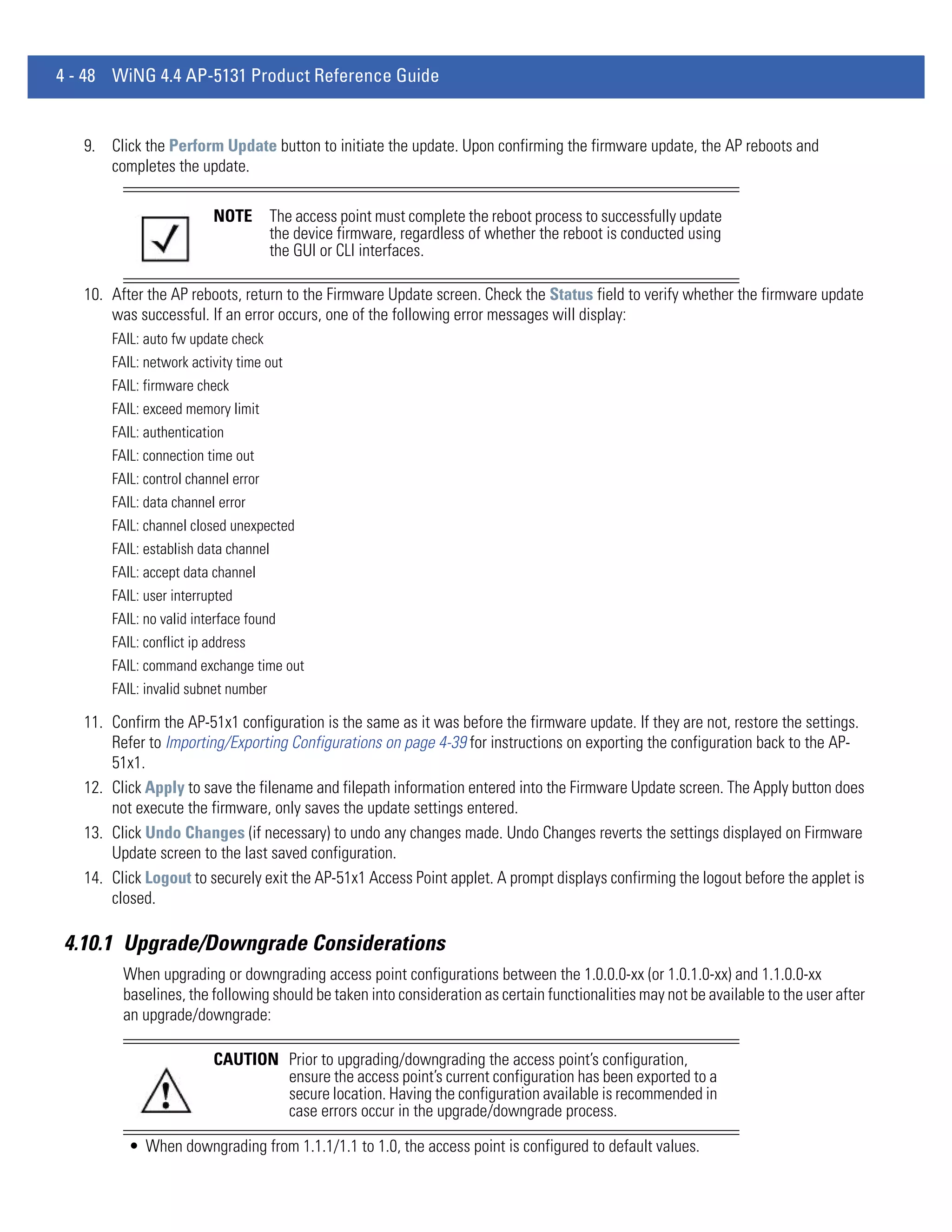 4 - 48 WiNG 4.4 AP-5131 Product Reference Guide


   9. Click the Perform Update button to initiate the update. Upon confirming the firmware update, the AP reboots and
      completes the update.

                         NOTE        The access point must complete the reboot process to successfully update
                                     the device firmware, regardless of whether the reboot is conducted using
                                     the GUI or CLI interfaces.

   10. After the AP reboots, return to the Firmware Update screen. Check the Status field to verify whether the firmware update
       was successful. If an error occurs, one of the following error messages will display:
       FAIL: auto fw update check
       FAIL: network activity time out
       FAIL: firmware check
       FAIL: exceed memory limit
       FAIL: authentication
       FAIL: connection time out
       FAIL: control channel error
       FAIL: data channel error
       FAIL: channel closed unexpected
       FAIL: establish data channel
       FAIL: accept data channel
       FAIL: user interrupted
       FAIL: no valid interface found
       FAIL: conflict ip address
       FAIL: command exchange time out
       FAIL: invalid subnet number

   11. Confirm the AP-51x1 configuration is the same as it was before the firmware update. If they are not, restore the settings.
       Refer to Importing/Exporting Configurations on page 4-39 for instructions on exporting the configuration back to the AP-
       51x1.
   12. Click Apply to save the filename and filepath information entered into the Firmware Update screen. The Apply button does
       not execute the firmware, only saves the update settings entered.
   13. Click Undo Changes (if necessary) to undo any changes made. Undo Changes reverts the settings displayed on Firmware
       Update screen to the last saved configuration.
   14. Click Logout to securely exit the AP-51x1 Access Point applet. A prompt displays confirming the logout before the applet is
       closed.

4.10.1 Upgrade/Downgrade Considerations
         When upgrading or downgrading access point configurations between the 1.0.0.0-xx (or 1.0.1.0-xx) and 1.1.0.0-xx
         baselines, the following should be taken into consideration as certain functionalities may not be available to the user after
         an upgrade/downgrade:

                         CAUTION Prior to upgrading/downgrading the access point’s configuration,
                                 ensure the access point’s current configuration has been exported to a
                                 secure location. Having the configuration available is recommended in
                                 case errors occur in the upgrade/downgrade process.

          • When downgrading from 1.1.1/1.1 to 1.0, the access point is configured to default values.
 