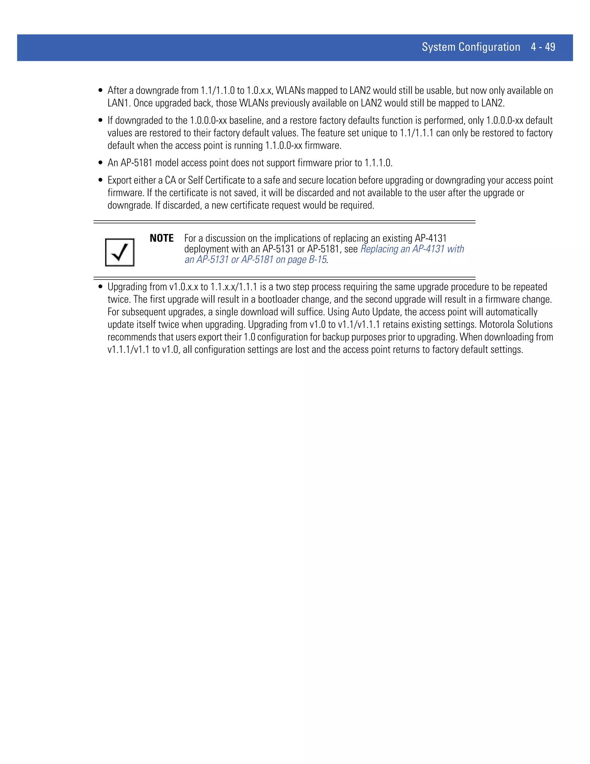 System Configuration 4 - 49


• After a downgrade from 1.1/1.1.0 to 1.0.x.x, WLANs mapped to LAN2 would still be usable, but now only available on
  LAN1. Once upgraded back, those WLANs previously available on LAN2 would still be mapped to LAN2.
• If downgraded to the 1.0.0.0-xx baseline, and a restore factory defaults function is performed, only 1.0.0.0-xx default
  values are restored to their factory default values. The feature set unique to 1.1/1.1.1 can only be restored to factory
  default when the access point is running 1.1.0.0-xx firmware.
• An AP-5181 model access point does not support firmware prior to 1.1.1.0.
• Export either a CA or Self Certificate to a safe and secure location before upgrading or downgrading your access point
  firmware. If the certificate is not saved, it will be discarded and not available to the user after the upgrade or
  downgrade. If discarded, a new certificate request would be required.


              NOTE     For a discussion on the implications of replacing an existing AP-4131
                       deployment with an AP-5131 or AP-5181, see Replacing an AP-4131 with
                       an AP-5131 or AP-5181 on page B-15.

• Upgrading from v1.0.x.x to 1.1.x.x/1.1.1 is a two step process requiring the same upgrade procedure to be repeated
  twice. The first upgrade will result in a bootloader change, and the second upgrade will result in a firmware change.
  For subsequent upgrades, a single download will suffice. Using Auto Update, the access point will automatically
  update itself twice when upgrading. Upgrading from v1.0 to v1.1/v1.1.1 retains existing settings. Motorola Solutions
  recommends that users export their 1.0 configuration for backup purposes prior to upgrading. When downloading from
  v1.1.1/v1.1 to v1.0, all configuration settings are lost and the access point returns to factory default settings.
 