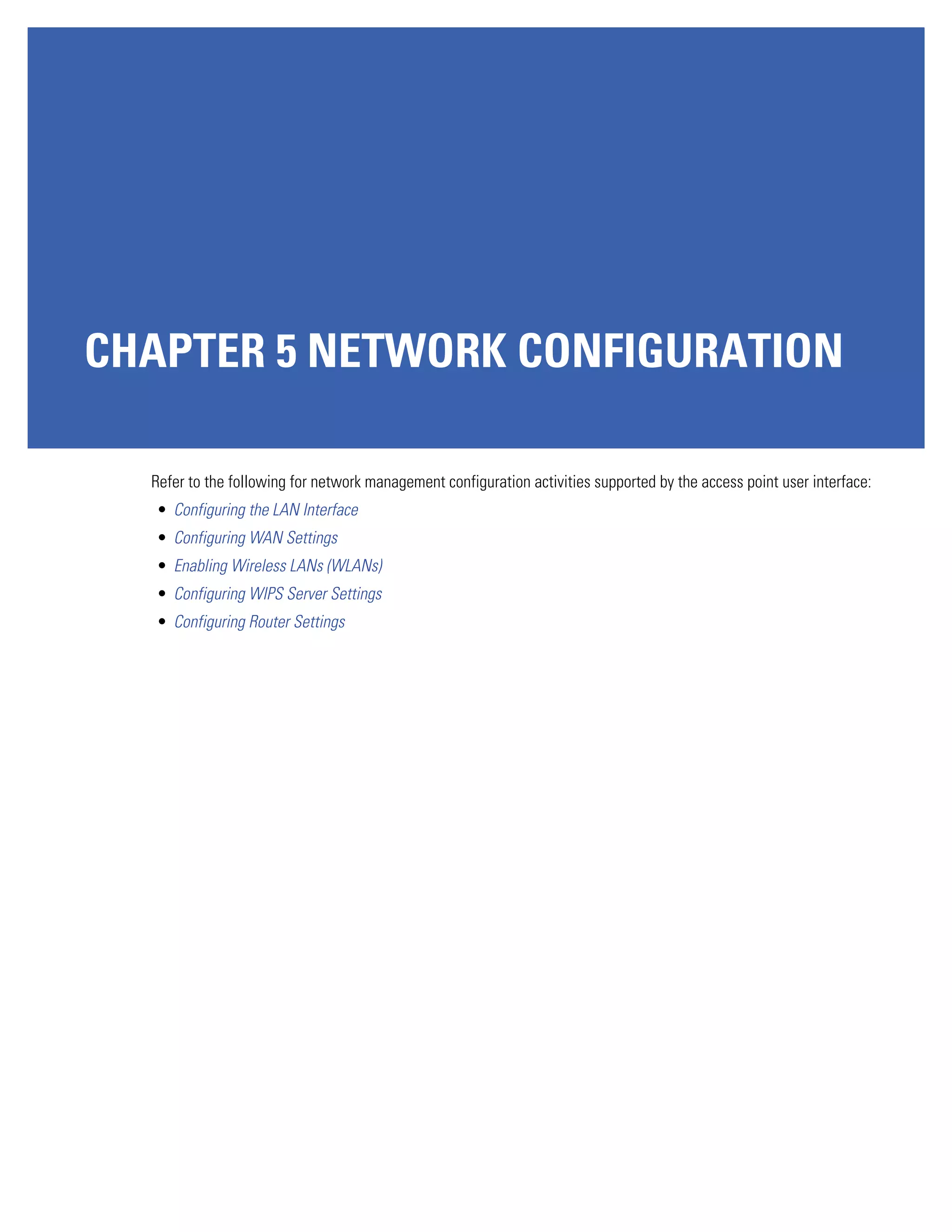 CHAPTER 5 NETWORK CONFIGURATION

  Refer to the following for network management configuration activities supported by the access point user interface:
  • Configuring the LAN Interface
  • Configuring WAN Settings
  • Enabling Wireless LANs (WLANs)
  • Configuring WIPS Server Settings
  • Configuring Router Settings
 
