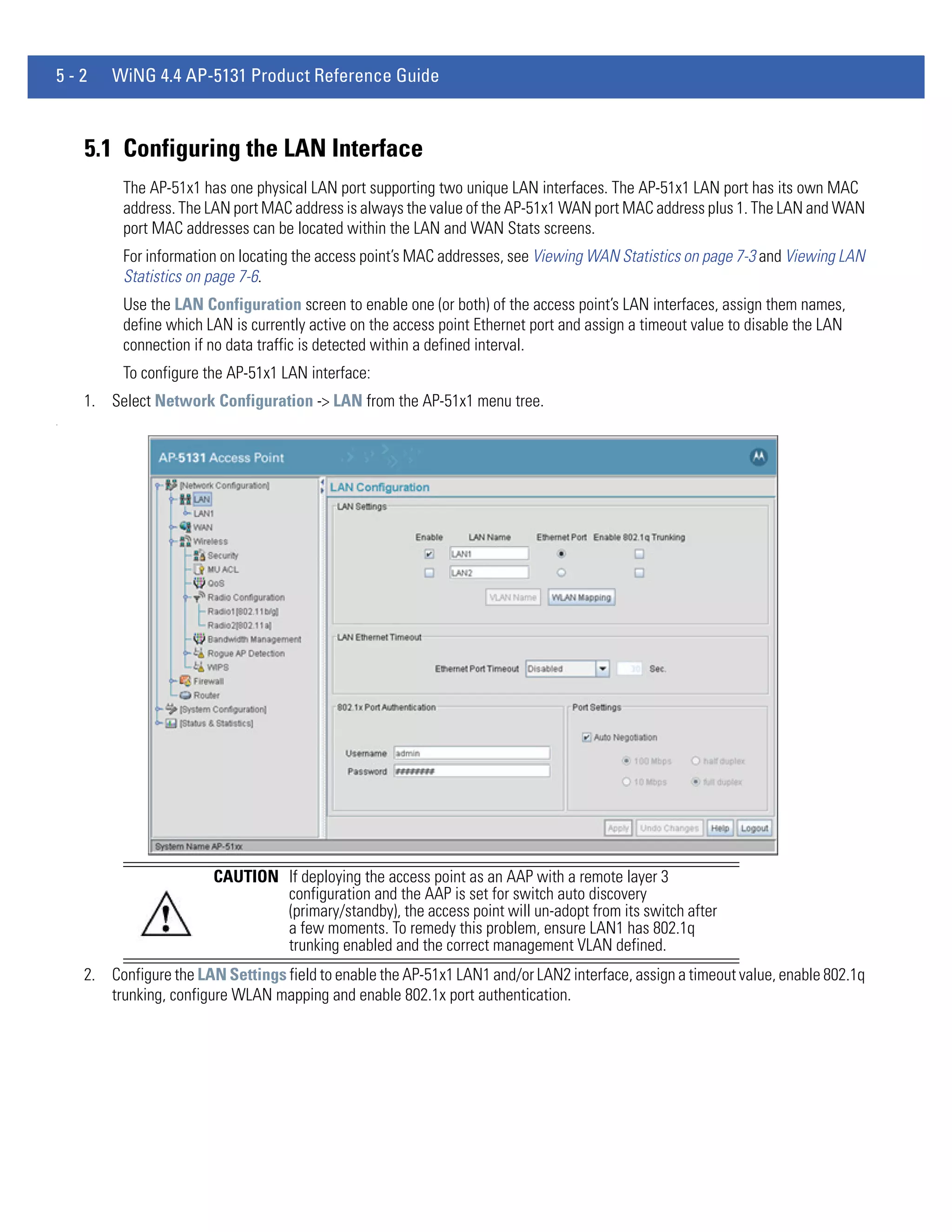 5-2     WiNG 4.4 AP-5131 Product Reference Guide



    5.1 Configuring the LAN Interface
          The AP-51x1 has one physical LAN port supporting two unique LAN interfaces. The AP-51x1 LAN port has its own MAC
          address. The LAN port MAC address is always the value of the AP-51x1 WAN port MAC address plus 1. The LAN and WAN
          port MAC addresses can be located within the LAN and WAN Stats screens.
          For information on locating the access point’s MAC addresses, see Viewing WAN Statistics on page 7-3 and Viewing LAN
          Statistics on page 7-6.
          Use the LAN Configuration screen to enable one (or both) of the access point’s LAN interfaces, assign them names,
          define which LAN is currently active on the access point Ethernet port and assign a timeout value to disable the LAN
          connection if no data traffic is detected within a defined interval.
          To configure the AP-51x1 LAN interface:
    1. Select Network Configuration -> LAN from the AP-51x1 menu tree.
.




                        CAUTION If deploying the access point as an AAP with a remote layer 3
                                configuration and the AAP is set for switch auto discovery
                                (primary/standby), the access point will un-adopt from its switch after
                                a few moments. To remedy this problem, ensure LAN1 has 802.1q
                                trunking enabled and the correct management VLAN defined.
    2. Configure the LAN Settings field to enable the AP-51x1 LAN1 and/or LAN2 interface, assign a timeout value, enable 802.1q
       trunking, configure WLAN mapping and enable 802.1x port authentication.
 