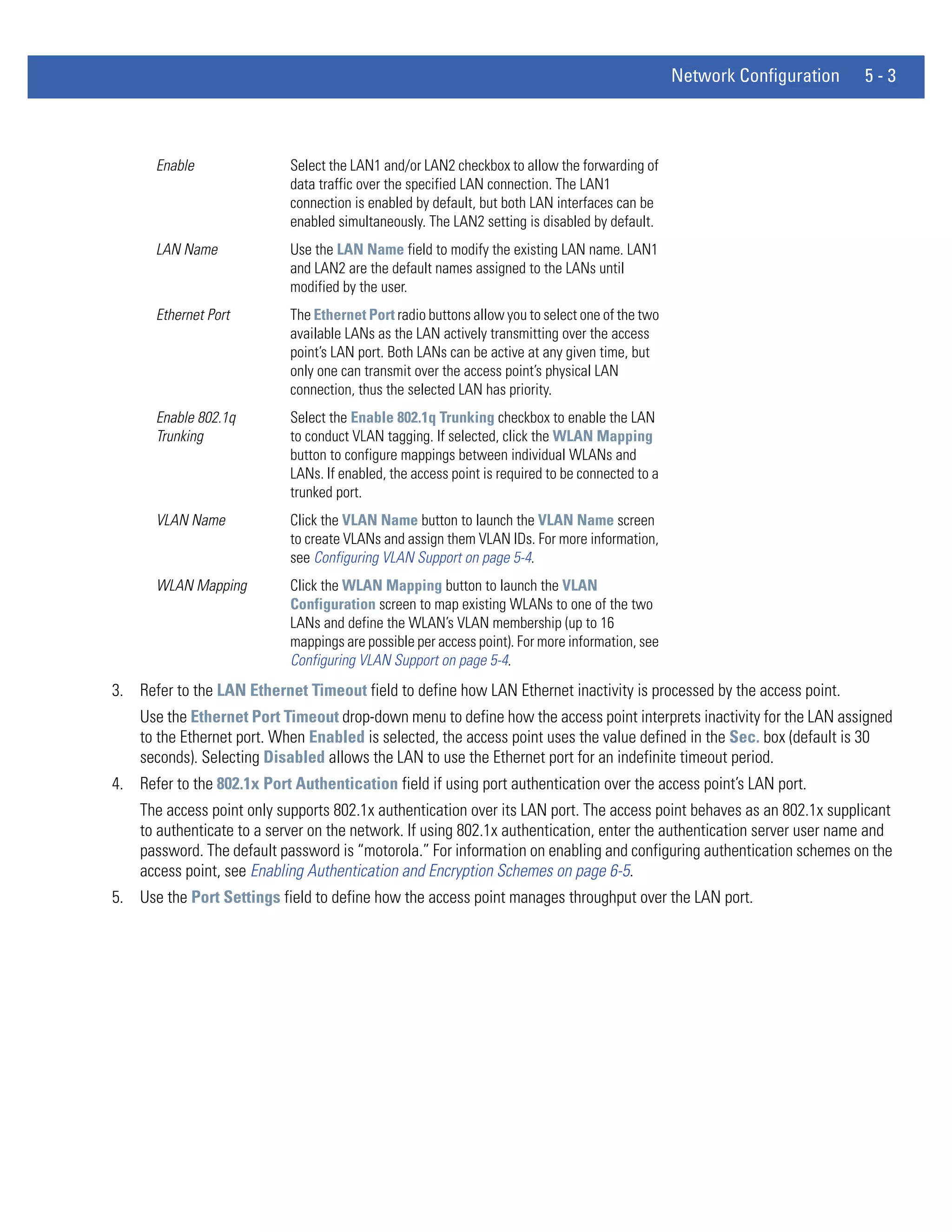Network Configuration   5-3



       Enable               Select the LAN1 and/or LAN2 checkbox to allow the forwarding of
                            data traffic over the specified LAN connection. The LAN1
                            connection is enabled by default, but both LAN interfaces can be
                            enabled simultaneously. The LAN2 setting is disabled by default.
       LAN Name             Use the LAN Name field to modify the existing LAN name. LAN1
                            and LAN2 are the default names assigned to the LANs until
                            modified by the user.
       Ethernet Port        The Ethernet Port radio buttons allow you to select one of the two
                            available LANs as the LAN actively transmitting over the access
                            point’s LAN port. Both LANs can be active at any given time, but
                            only one can transmit over the access point’s physical LAN
                            connection, thus the selected LAN has priority.
       Enable 802.1q        Select the Enable 802.1q Trunking checkbox to enable the LAN
       Trunking             to conduct VLAN tagging. If selected, click the WLAN Mapping
                            button to configure mappings between individual WLANs and
                            LANs. If enabled, the access point is required to be connected to a
                            trunked port.
       VLAN Name            Click the VLAN Name button to launch the VLAN Name screen
                            to create VLANs and assign them VLAN IDs. For more information,
                            see Configuring VLAN Support on page 5-4.
       WLAN Mapping         Click the WLAN Mapping button to launch the VLAN
                            Configuration screen to map existing WLANs to one of the two
                            LANs and define the WLAN’s VLAN membership (up to 16
                            mappings are possible per access point). For more information, see
                            Configuring VLAN Support on page 5-4.
3. Refer to the LAN Ethernet Timeout field to define how LAN Ethernet inactivity is processed by the access point.
    Use the Ethernet Port Timeout drop-down menu to define how the access point interprets inactivity for the LAN assigned
    to the Ethernet port. When Enabled is selected, the access point uses the value defined in the Sec. box (default is 30
    seconds). Selecting Disabled allows the LAN to use the Ethernet port for an indefinite timeout period.
4. Refer to the 802.1x Port Authentication field if using port authentication over the access point’s LAN port.
    The access point only supports 802.1x authentication over its LAN port. The access point behaves as an 802.1x supplicant
    to authenticate to a server on the network. If using 802.1x authentication, enter the authentication server user name and
    password. The default password is “motorola.” For information on enabling and configuring authentication schemes on the
    access point, see Enabling Authentication and Encryption Schemes on page 6-5.
5. Use the Port Settings field to define how the access point manages throughput over the LAN port.
 