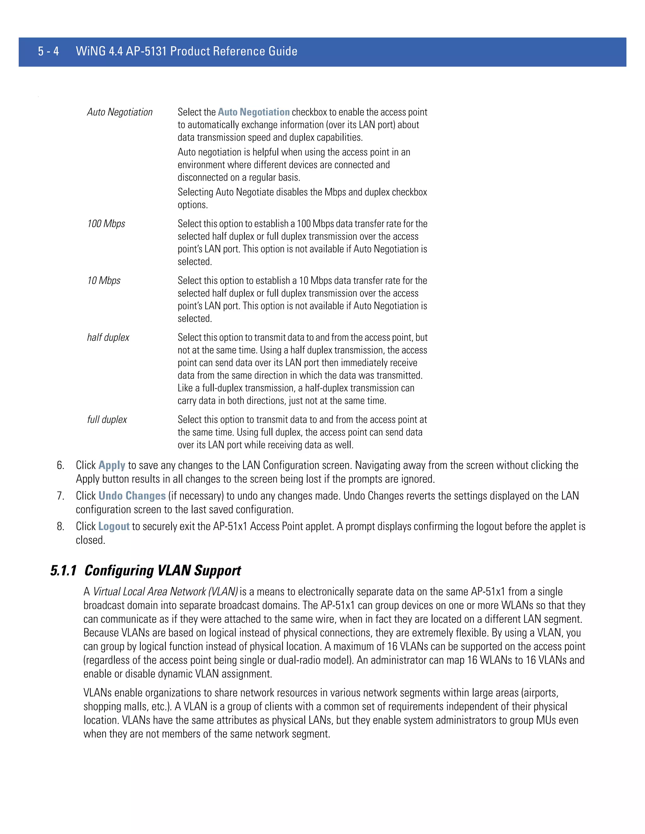 5-4      WiNG 4.4 AP-5131 Product Reference Guide


.




            Auto Negotiation     Select the Auto Negotiation checkbox to enable the access point
                                 to automatically exchange information (over its LAN port) about
                                 data transmission speed and duplex capabilities.
                                 Auto negotiation is helpful when using the access point in an
                                 environment where different devices are connected and
                                 disconnected on a regular basis.
                                 Selecting Auto Negotiate disables the Mbps and duplex checkbox
                                 options.
            100 Mbps             Select this option to establish a 100 Mbps data transfer rate for the
                                 selected half duplex or full duplex transmission over the access
                                 point’s LAN port. This option is not available if Auto Negotiation is
                                 selected.
            10 Mbps              Select this option to establish a 10 Mbps data transfer rate for the
                                 selected half duplex or full duplex transmission over the access
                                 point’s LAN port. This option is not available if Auto Negotiation is
                                 selected.
            half duplex          Select this option to transmit data to and from the access point, but
                                 not at the same time. Using a half duplex transmission, the access
                                 point can send data over its LAN port then immediately receive
                                 data from the same direction in which the data was transmitted.
                                 Like a full-duplex transmission, a half-duplex transmission can
                                 carry data in both directions, just not at the same time.
            full duplex          Select this option to transmit data to and from the access point at
                                 the same time. Using full duplex, the access point can send data
                                 over its LAN port while receiving data as well.
     6. Click Apply to save any changes to the LAN Configuration screen. Navigating away from the screen without clicking the
        Apply button results in all changes to the screen being lost if the prompts are ignored.
     7. Click Undo Changes (if necessary) to undo any changes made. Undo Changes reverts the settings displayed on the LAN
        configuration screen to the last saved configuration.
     8. Click Logout to securely exit the AP-51x1 Access Point applet. A prompt displays confirming the logout before the applet is
        closed.

    5.1.1 Configuring VLAN Support
           A Virtual Local Area Network (VLAN) is a means to electronically separate data on the same AP-51x1 from a single
           broadcast domain into separate broadcast domains. The AP-51x1 can group devices on one or more WLANs so that they
           can communicate as if they were attached to the same wire, when in fact they are located on a different LAN segment.
           Because VLANs are based on logical instead of physical connections, they are extremely flexible. By using a VLAN, you
           can group by logical function instead of physical location. A maximum of 16 VLANs can be supported on the access point
           (regardless of the access point being single or dual-radio model). An administrator can map 16 WLANs to 16 VLANs and
           enable or disable dynamic VLAN assignment.
           VLANs enable organizations to share network resources in various network segments within large areas (airports,
           shopping malls, etc.). A VLAN is a group of clients with a common set of requirements independent of their physical
           location. VLANs have the same attributes as physical LANs, but they enable system administrators to group MUs even
           when they are not members of the same network segment.
 