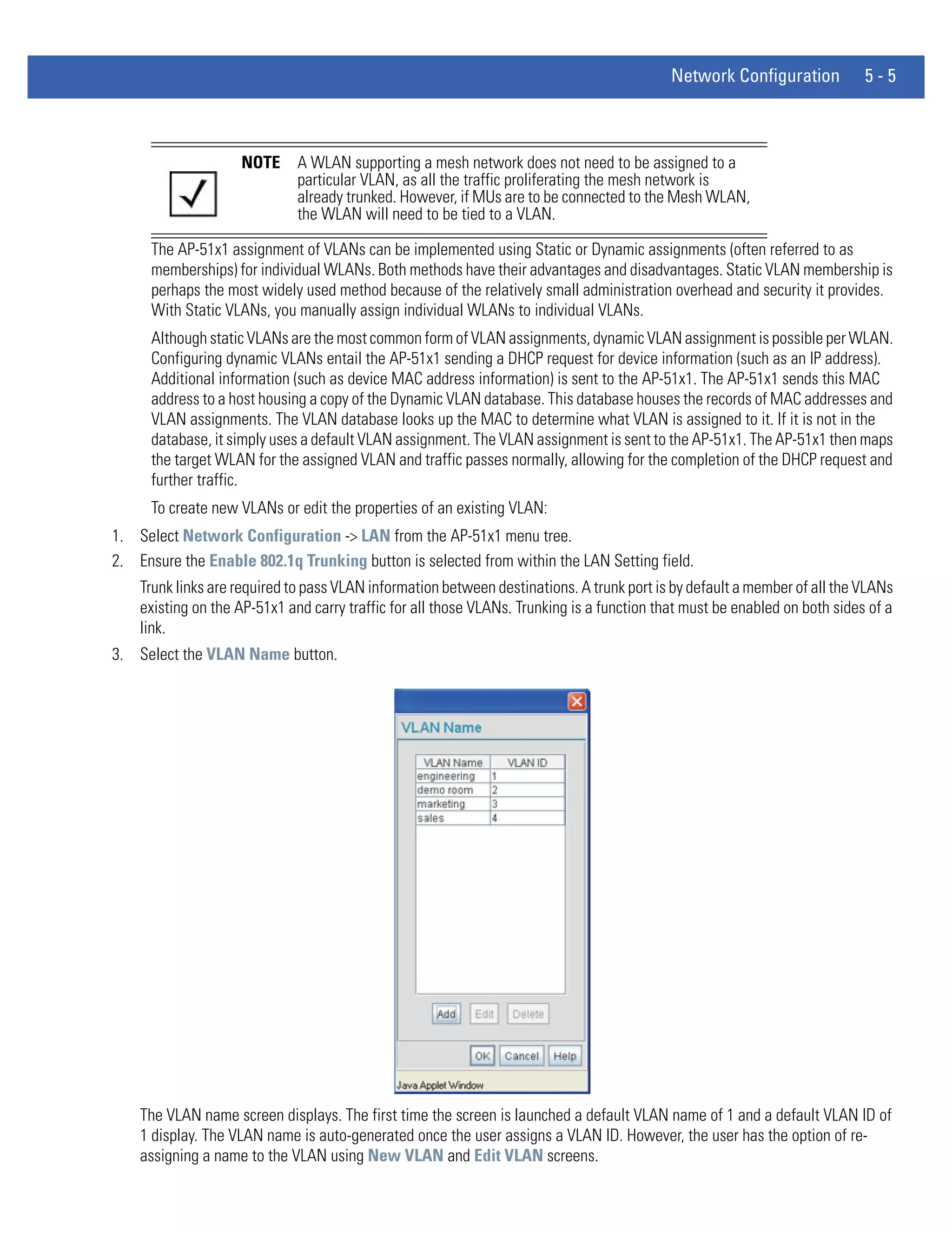 Network Configuration           5-5



                    NOTE      A WLAN supporting a mesh network does not need to be assigned to a
                              particular VLAN, as all the traffic proliferating the mesh network is
                              already trunked. However, if MUs are to be connected to the Mesh WLAN,
                              the WLAN will need to be tied to a VLAN.

      The AP-51x1 assignment of VLANs can be implemented using Static or Dynamic assignments (often referred to as
      memberships) for individual WLANs. Both methods have their advantages and disadvantages. Static VLAN membership is
      perhaps the most widely used method because of the relatively small administration overhead and security it provides.
      With Static VLANs, you manually assign individual WLANs to individual VLANs.
      Although static VLANs are the most common form of VLAN assignments, dynamic VLAN assignment is possible per WLAN.
      Configuring dynamic VLANs entail the AP-51x1 sending a DHCP request for device information (such as an IP address).
      Additional information (such as device MAC address information) is sent to the AP-51x1. The AP-51x1 sends this MAC
      address to a host housing a copy of the Dynamic VLAN database. This database houses the records of MAC addresses and
      VLAN assignments. The VLAN database looks up the MAC to determine what VLAN is assigned to it. If it is not in the
      database, it simply uses a default VLAN assignment. The VLAN assignment is sent to the AP-51x1. The AP-51x1 then maps
      the target WLAN for the assigned VLAN and traffic passes normally, allowing for the completion of the DHCP request and
      further traffic.
      To create new VLANs or edit the properties of an existing VLAN:
1. Select Network Configuration -> LAN from the AP-51x1 menu tree.
2. Ensure the Enable 802.1q Trunking button is selected from within the LAN Setting field.
    Trunk links are required to pass VLAN information between destinations. A trunk port is by default a member of all the VLANs
    existing on the AP-51x1 and carry traffic for all those VLANs. Trunking is a function that must be enabled on both sides of a
    link.
3. Select the VLAN Name button.




    The VLAN name screen displays. The first time the screen is launched a default VLAN name of 1 and a default VLAN ID of
    1 display. The VLAN name is auto-generated once the user assigns a VLAN ID. However, the user has the option of re-
    assigning a name to the VLAN using New VLAN and Edit VLAN screens.
 