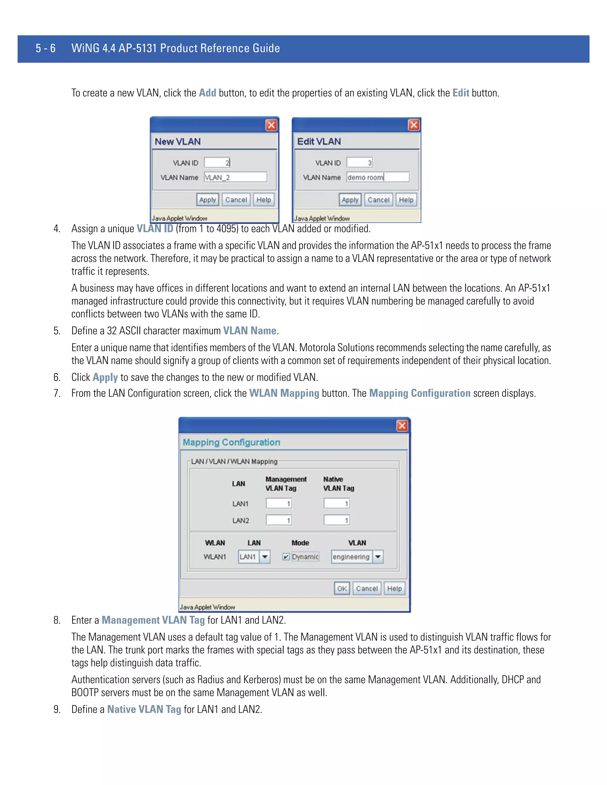 5-6   WiNG 4.4 AP-5131 Product Reference Guide


      To create a new VLAN, click the Add button, to edit the properties of an existing VLAN, click the Edit button.




  4. Assign a unique VLAN ID (from 1 to 4095) to each VLAN added or modified.
      The VLAN ID associates a frame with a specific VLAN and provides the information the AP-51x1 needs to process the frame
      across the network. Therefore, it may be practical to assign a name to a VLAN representative or the area or type of network
      traffic it represents.
      A business may have offices in different locations and want to extend an internal LAN between the locations. An AP-51x1
      managed infrastructure could provide this connectivity, but it requires VLAN numbering be managed carefully to avoid
      conflicts between two VLANs with the same ID.
  5. Define a 32 ASCII character maximum VLAN Name.
      Enter a unique name that identifies members of the VLAN. Motorola Solutions recommends selecting the name carefully, as
      the VLAN name should signify a group of clients with a common set of requirements independent of their physical location.
  6. Click Apply to save the changes to the new or modified VLAN.
  7. From the LAN Configuration screen, click the WLAN Mapping button. The Mapping Configuration screen displays.




  8. Enter a Management VLAN Tag for LAN1 and LAN2.
      The Management VLAN uses a default tag value of 1. The Management VLAN is used to distinguish VLAN traffic flows for
      the LAN. The trunk port marks the frames with special tags as they pass between the AP-51x1 and its destination, these
      tags help distinguish data traffic.
      Authentication servers (such as Radius and Kerberos) must be on the same Management VLAN. Additionally, DHCP and
      BOOTP servers must be on the same Management VLAN as well.
  9. Define a Native VLAN Tag for LAN1 and LAN2.
 
