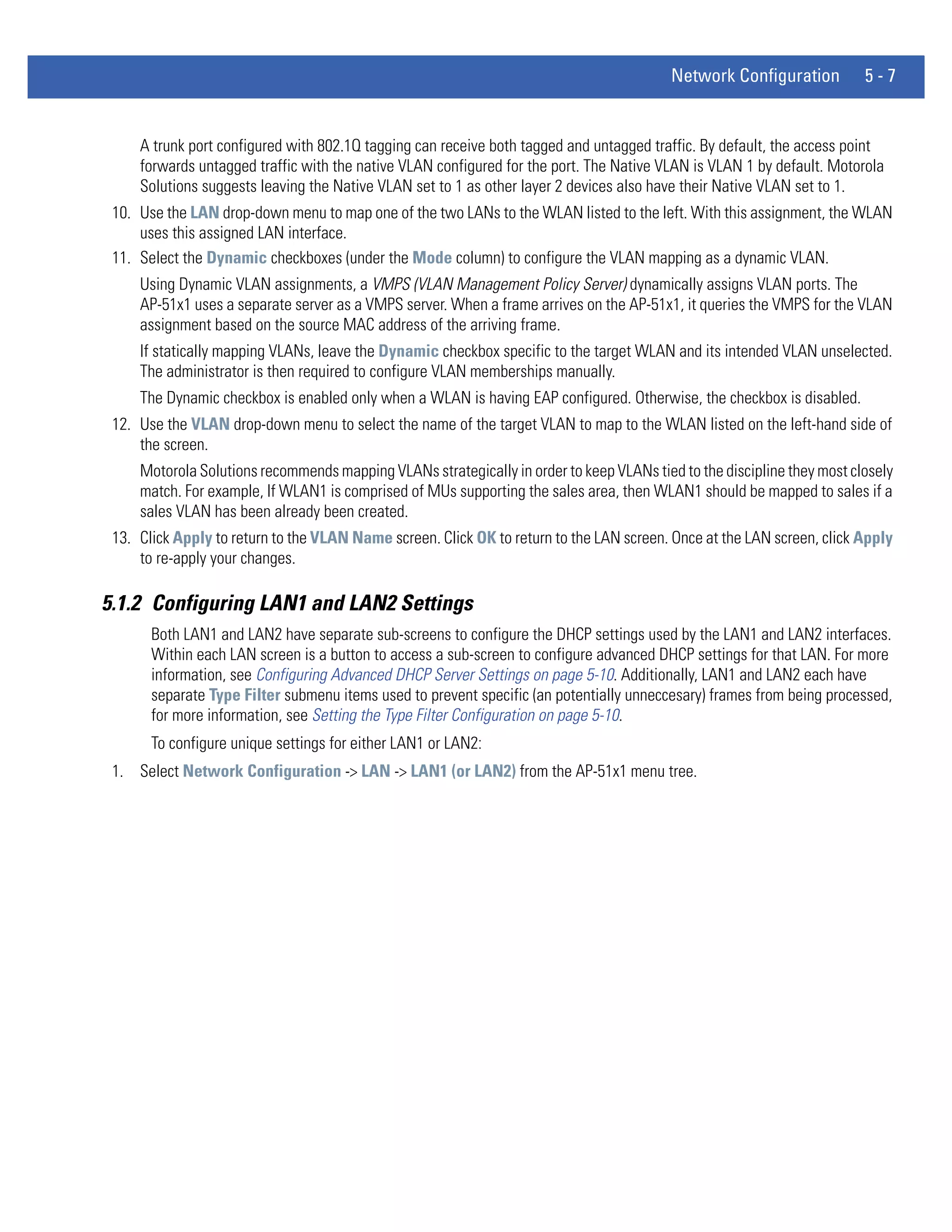 Network Configuration          5-7


     A trunk port configured with 802.1Q tagging can receive both tagged and untagged traffic. By default, the access point
     forwards untagged traffic with the native VLAN configured for the port. The Native VLAN is VLAN 1 by default. Motorola
     Solutions suggests leaving the Native VLAN set to 1 as other layer 2 devices also have their Native VLAN set to 1.
 10. Use the LAN drop-down menu to map one of the two LANs to the WLAN listed to the left. With this assignment, the WLAN
     uses this assigned LAN interface.
 11. Select the Dynamic checkboxes (under the Mode column) to configure the VLAN mapping as a dynamic VLAN.
     Using Dynamic VLAN assignments, a VMPS (VLAN Management Policy Server) dynamically assigns VLAN ports. The
     AP-51x1 uses a separate server as a VMPS server. When a frame arrives on the AP-51x1, it queries the VMPS for the VLAN
     assignment based on the source MAC address of the arriving frame.
     If statically mapping VLANs, leave the Dynamic checkbox specific to the target WLAN and its intended VLAN unselected.
     The administrator is then required to configure VLAN memberships manually.
     The Dynamic checkbox is enabled only when a WLAN is having EAP configured. Otherwise, the checkbox is disabled.
 12. Use the VLAN drop-down menu to select the name of the target VLAN to map to the WLAN listed on the left-hand side of
     the screen.
     Motorola Solutions recommends mapping VLANs strategically in order to keep VLANs tied to the discipline they most closely
     match. For example, If WLAN1 is comprised of MUs supporting the sales area, then WLAN1 should be mapped to sales if a
     sales VLAN has been already been created.
 13. Click Apply to return to the VLAN Name screen. Click OK to return to the LAN screen. Once at the LAN screen, click Apply
     to re-apply your changes.

5.1.2 Configuring LAN1 and LAN2 Settings
       Both LAN1 and LAN2 have separate sub-screens to configure the DHCP settings used by the LAN1 and LAN2 interfaces.
       Within each LAN screen is a button to access a sub-screen to configure advanced DHCP settings for that LAN. For more
       information, see Configuring Advanced DHCP Server Settings on page 5-10. Additionally, LAN1 and LAN2 each have
       separate Type Filter submenu items used to prevent specific (an potentially unneccesary) frames from being processed,
       for more information, see Setting the Type Filter Configuration on page 5-10.
       To configure unique settings for either LAN1 or LAN2:
 1. Select Network Configuration -> LAN -> LAN1 (or LAN2) from the AP-51x1 menu tree.
 