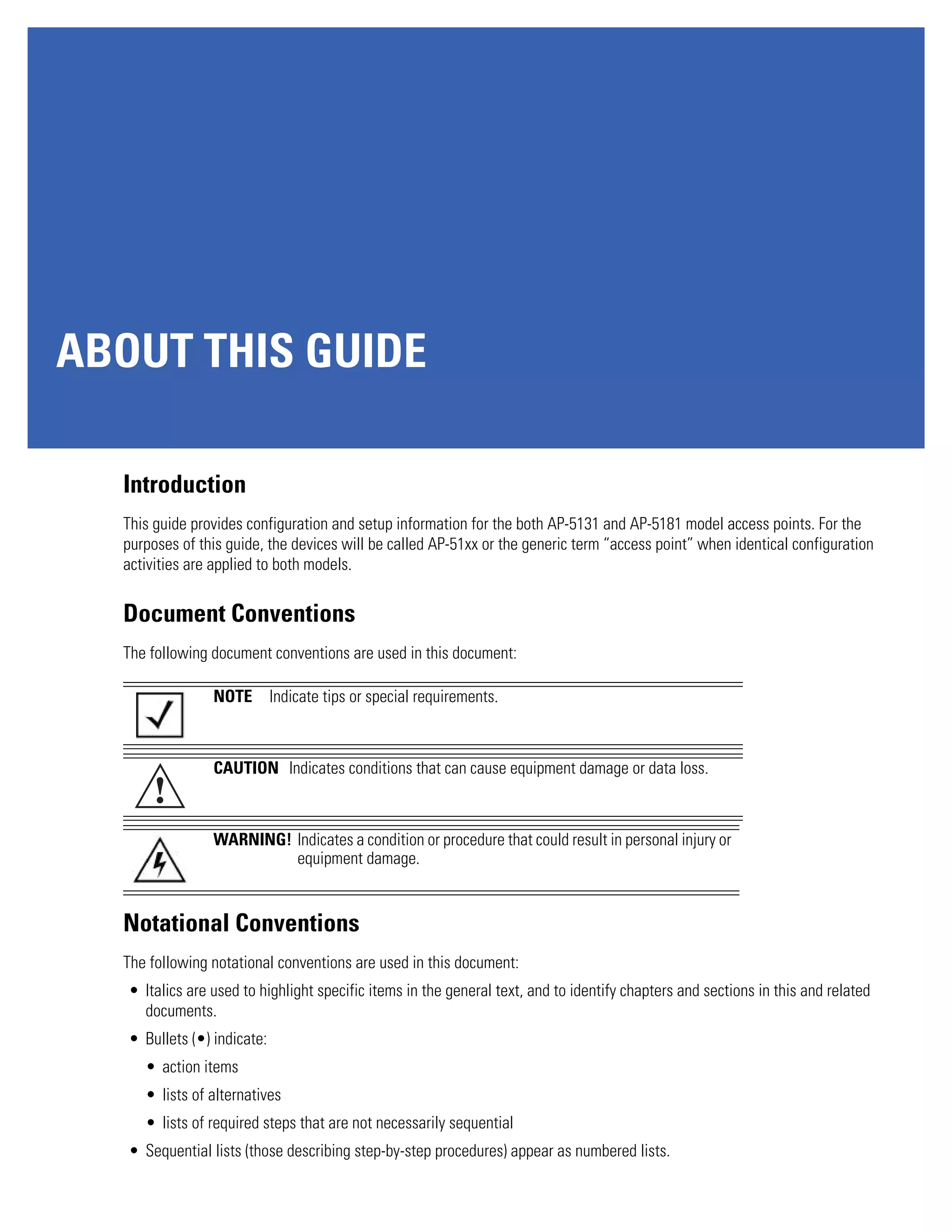 ABOUT THIS GUIDE

  Introduction
  This guide provides configuration and setup information for the both AP-5131 and AP-5181 model access points. For the
  purposes of this guide, the devices will be called AP-51xx or the generic term “access point” when identical configuration
  activities are applied to both models.


  Document Conventions
  The following document conventions are used in this document:

                 NOTE        Indicate tips or special requirements.



                 CAUTION Indicates conditions that can cause equipment damage or data loss.
       !
                 WARNING! Indicates a condition or procedure that could result in personal injury or
                          equipment damage.


  Notational Conventions
  The following notational conventions are used in this document:
   • Italics are used to highlight specific items in the general text, and to identify chapters and sections in this and related
     documents.
   • Bullets (•) indicate:
     • action items
     • lists of alternatives
     • lists of required steps that are not necessarily sequential
   • Sequential lists (those describing step-by-step procedures) appear as numbered lists.
 