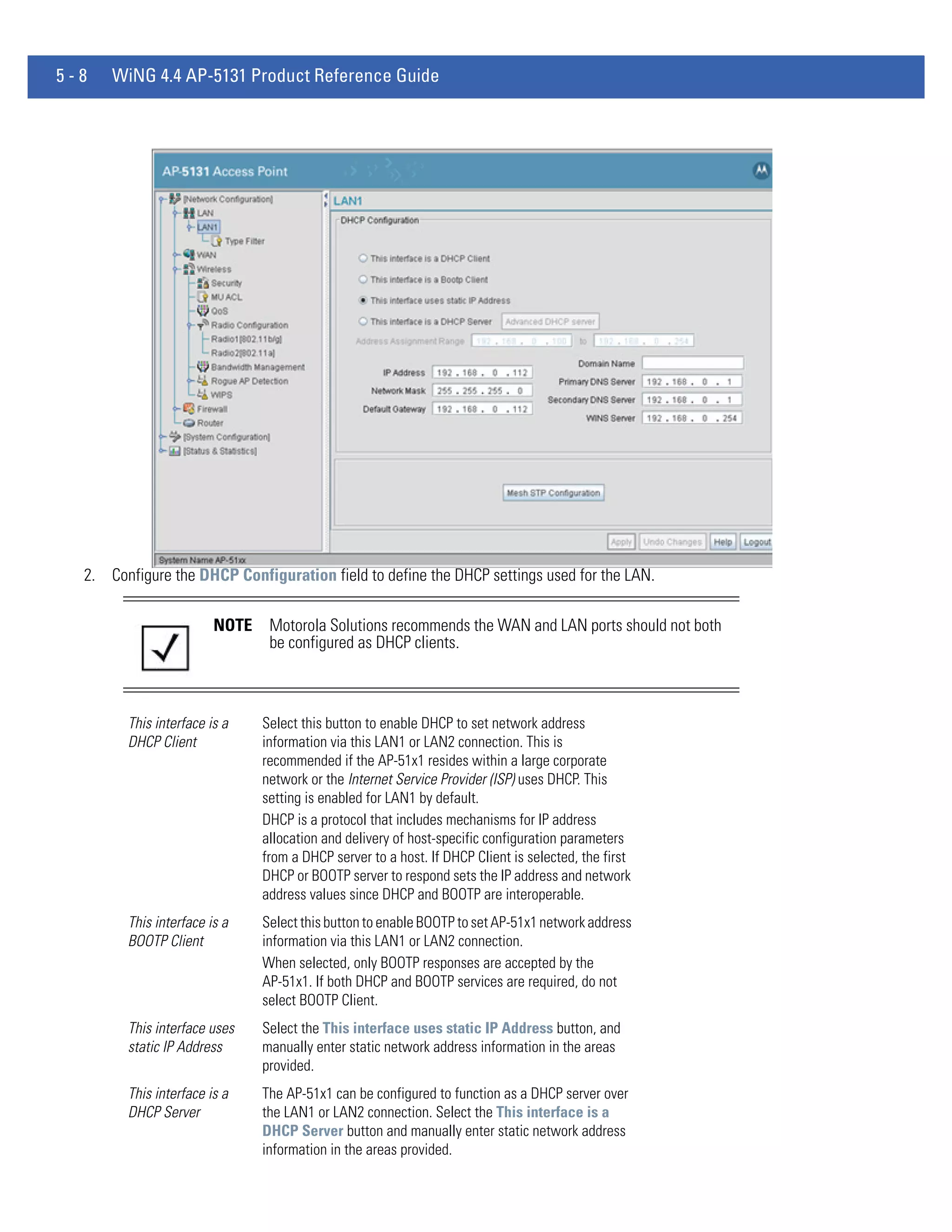 5-8   WiNG 4.4 AP-5131 Product Reference Guide




  2. Configure the DHCP Configuration field to define the DHCP settings used for the LAN.

                        NOTE    Motorola Solutions recommends the WAN and LAN ports should not both
                                be configured as DHCP clients.



        This interface is a    Select this button to enable DHCP to set network address
        DHCP Client            information via this LAN1 or LAN2 connection. This is
                               recommended if the AP-51x1 resides within a large corporate
                               network or the Internet Service Provider (ISP) uses DHCP. This
                               setting is enabled for LAN1 by default.
                               DHCP is a protocol that includes mechanisms for IP address
                               allocation and delivery of host-specific configuration parameters
                               from a DHCP server to a host. If DHCP Client is selected, the first
                               DHCP or BOOTP server to respond sets the IP address and network
                               address values since DHCP and BOOTP are interoperable.
        This interface is a    Select this button to enable BOOTP to set AP-51x1 network address
        BOOTP Client           information via this LAN1 or LAN2 connection.
                               When selected, only BOOTP responses are accepted by the
                               AP-51x1. If both DHCP and BOOTP services are required, do not
                               select BOOTP Client.
        This interface uses    Select the This interface uses static IP Address button, and
        static IP Address      manually enter static network address information in the areas
                               provided.
        This interface is a    The AP-51x1 can be configured to function as a DHCP server over
        DHCP Server            the LAN1 or LAN2 connection. Select the This interface is a
                               DHCP Server button and manually enter static network address
                               information in the areas provided.
 