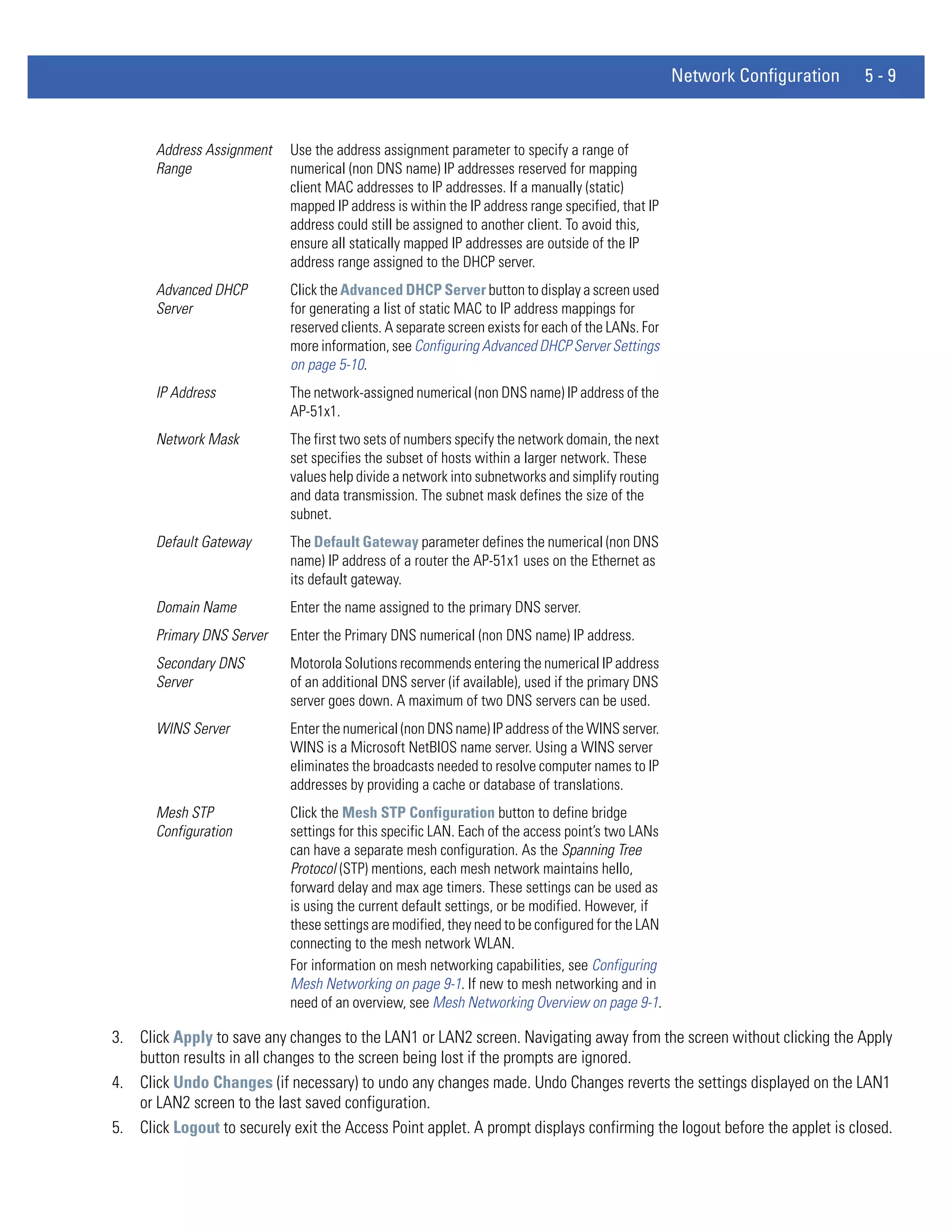 Network Configuration   5-9


       Address Assignment   Use the address assignment parameter to specify a range of
       Range                numerical (non DNS name) IP addresses reserved for mapping
                            client MAC addresses to IP addresses. If a manually (static)
                            mapped IP address is within the IP address range specified, that IP
                            address could still be assigned to another client. To avoid this,
                            ensure all statically mapped IP addresses are outside of the IP
                            address range assigned to the DHCP server.
       Advanced DHCP        Click the Advanced DHCP Server button to display a screen used
       Server               for generating a list of static MAC to IP address mappings for
                            reserved clients. A separate screen exists for each of the LANs. For
                            more information, see Configuring Advanced DHCP Server Settings
                            on page 5-10.
       IP Address           The network-assigned numerical (non DNS name) IP address of the
                            AP-51x1.
       Network Mask         The first two sets of numbers specify the network domain, the next
                            set specifies the subset of hosts within a larger network. These
                            values help divide a network into subnetworks and simplify routing
                            and data transmission. The subnet mask defines the size of the
                            subnet.
       Default Gateway      The Default Gateway parameter defines the numerical (non DNS
                            name) IP address of a router the AP-51x1 uses on the Ethernet as
                            its default gateway.
       Domain Name          Enter the name assigned to the primary DNS server.
       Primary DNS Server   Enter the Primary DNS numerical (non DNS name) IP address.
       Secondary DNS        Motorola Solutions recommends entering the numerical IP address
       Server               of an additional DNS server (if available), used if the primary DNS
                            server goes down. A maximum of two DNS servers can be used.
       WINS Server          Enter the numerical (non DNS name) IP address of the WINS server.
                            WINS is a Microsoft NetBIOS name server. Using a WINS server
                            eliminates the broadcasts needed to resolve computer names to IP
                            addresses by providing a cache or database of translations.
       Mesh STP             Click the Mesh STP Configuration button to define bridge
       Configuration        settings for this specific LAN. Each of the access point’s two LANs
                            can have a separate mesh configuration. As the Spanning Tree
                            Protocol (STP) mentions, each mesh network maintains hello,
                            forward delay and max age timers. These settings can be used as
                            is using the current default settings, or be modified. However, if
                            these settings are modified, they need to be configured for the LAN
                            connecting to the mesh network WLAN.
                            For information on mesh networking capabilities, see Configuring
                            Mesh Networking on page 9-1. If new to mesh networking and in
                            need of an overview, see Mesh Networking Overview on page 9-1.

3. Click Apply to save any changes to the LAN1 or LAN2 screen. Navigating away from the screen without clicking the Apply
   button results in all changes to the screen being lost if the prompts are ignored.
4. Click Undo Changes (if necessary) to undo any changes made. Undo Changes reverts the settings displayed on the LAN1
   or LAN2 screen to the last saved configuration.
5. Click Logout to securely exit the Access Point applet. A prompt displays confirming the logout before the applet is closed.
 