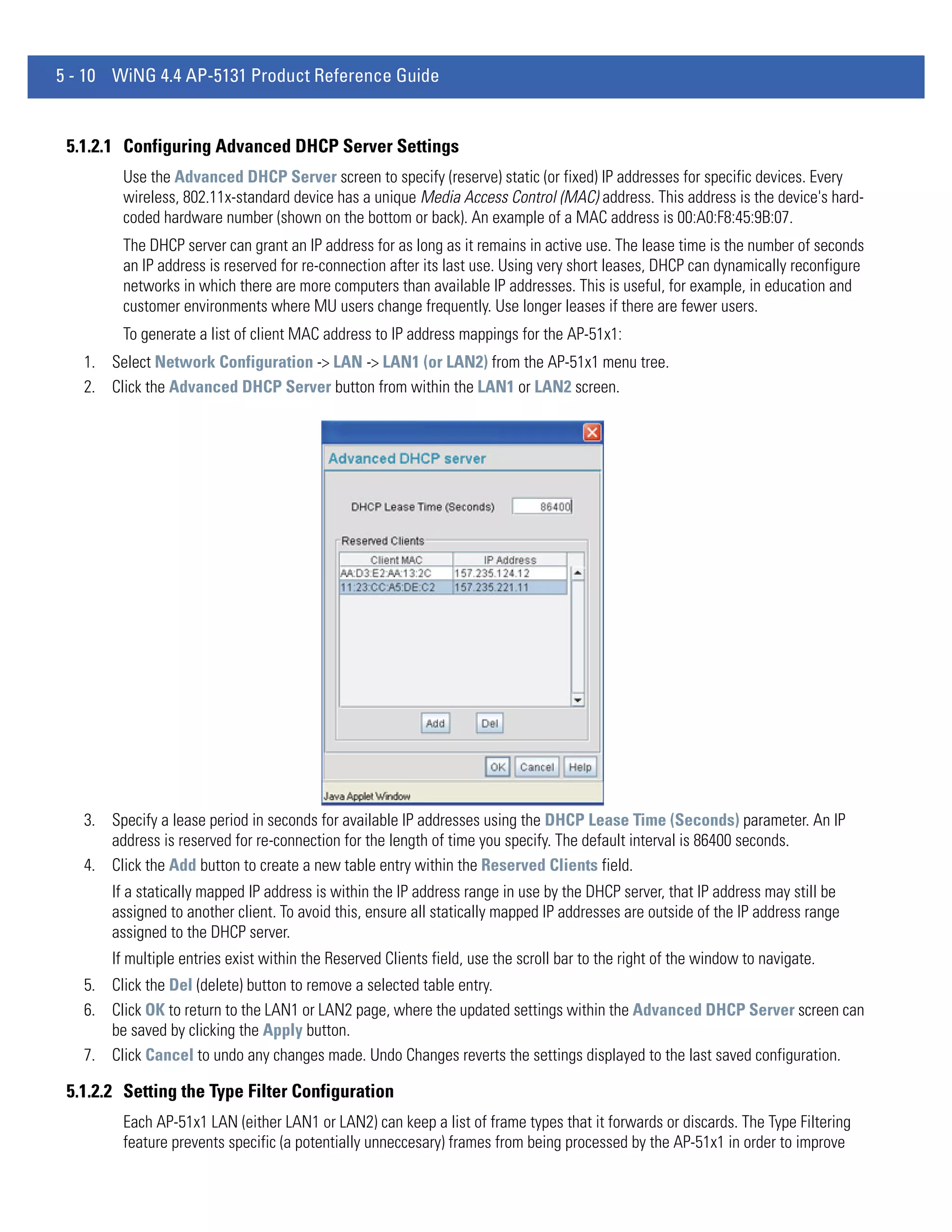 5 - 10 WiNG 4.4 AP-5131 Product Reference Guide


 5.1.2.1 Configuring Advanced DHCP Server Settings
        Use the Advanced DHCP Server screen to specify (reserve) static (or fixed) IP addresses for specific devices. Every
        wireless, 802.11x-standard device has a unique Media Access Control (MAC) address. This address is the device's hard-
        coded hardware number (shown on the bottom or back). An example of a MAC address is 00:A0:F8:45:9B:07.
        The DHCP server can grant an IP address for as long as it remains in active use. The lease time is the number of seconds
        an IP address is reserved for re-connection after its last use. Using very short leases, DHCP can dynamically reconfigure
        networks in which there are more computers than available IP addresses. This is useful, for example, in education and
        customer environments where MU users change frequently. Use longer leases if there are fewer users.
        To generate a list of client MAC address to IP address mappings for the AP-51x1:
   1. Select Network Configuration -> LAN -> LAN1 (or LAN2) from the AP-51x1 menu tree.
   2. Click the Advanced DHCP Server button from within the LAN1 or LAN2 screen.




   3. Specify a lease period in seconds for available IP addresses using the DHCP Lease Time (Seconds) parameter. An IP
      address is reserved for re-connection for the length of time you specify. The default interval is 86400 seconds.
   4. Click the Add button to create a new table entry within the Reserved Clients field.
       If a statically mapped IP address is within the IP address range in use by the DHCP server, that IP address may still be
       assigned to another client. To avoid this, ensure all statically mapped IP addresses are outside of the IP address range
       assigned to the DHCP server.
       If multiple entries exist within the Reserved Clients field, use the scroll bar to the right of the window to navigate.
   5. Click the Del (delete) button to remove a selected table entry.
   6. Click OK to return to the LAN1 or LAN2 page, where the updated settings within the Advanced DHCP Server screen can
      be saved by clicking the Apply button.
   7. Click Cancel to undo any changes made. Undo Changes reverts the settings displayed to the last saved configuration.

 5.1.2.2 Setting the Type Filter Configuration
        Each AP-51x1 LAN (either LAN1 or LAN2) can keep a list of frame types that it forwards or discards. The Type Filtering
        feature prevents specific (a potentially unneccesary) frames from being processed by the AP-51x1 in order to improve
 