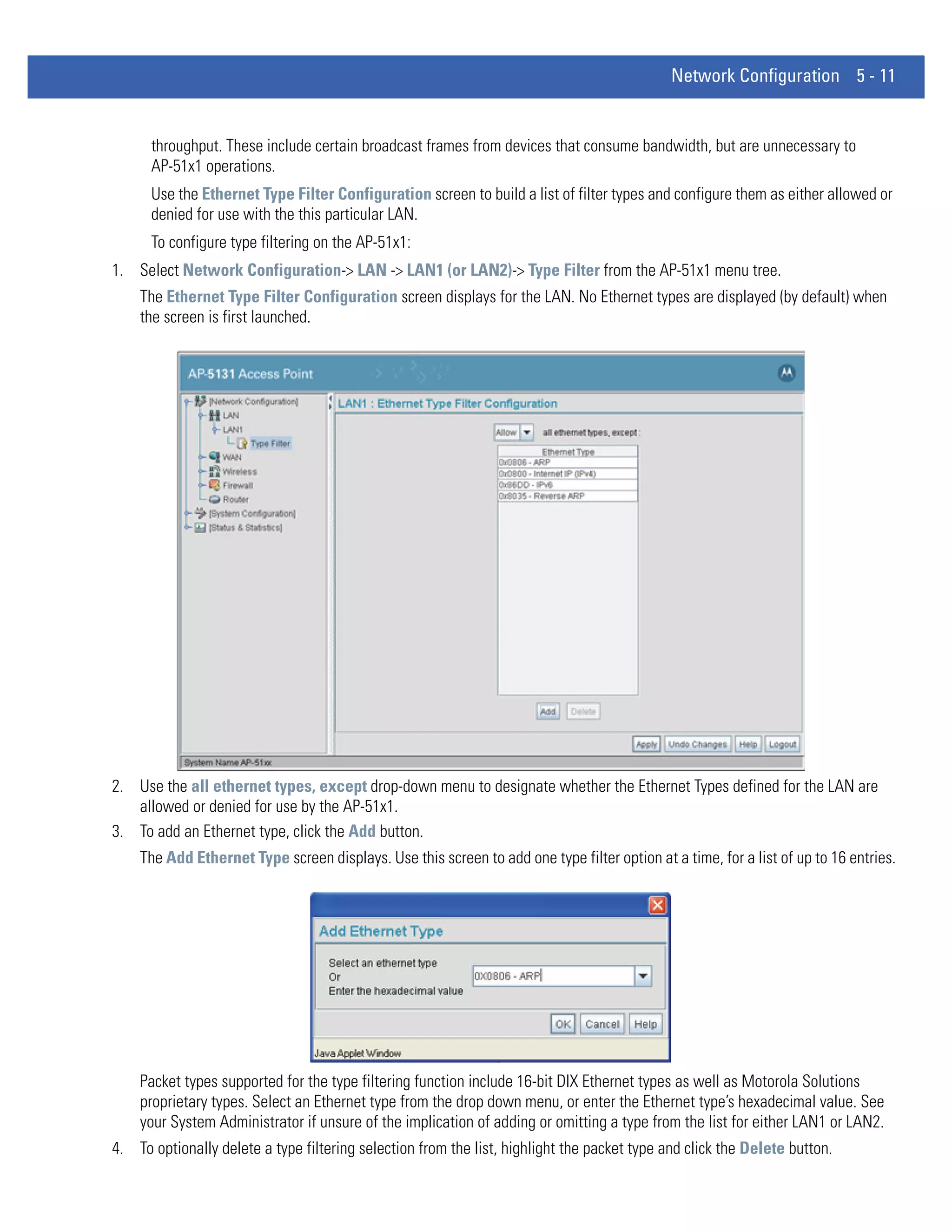 Network Configuration 5 - 11


      throughput. These include certain broadcast frames from devices that consume bandwidth, but are unnecessary to
      AP-51x1 operations.
      Use the Ethernet Type Filter Configuration screen to build a list of filter types and configure them as either allowed or
      denied for use with the this particular LAN.
      To configure type filtering on the AP-51x1:
1. Select Network Configuration-> LAN -> LAN1 (or LAN2)-> Type Filter from the AP-51x1 menu tree.
    The Ethernet Type Filter Configuration screen displays for the LAN. No Ethernet types are displayed (by default) when
    the screen is first launched.




2. Use the all ethernet types, except drop-down menu to designate whether the Ethernet Types defined for the LAN are
   allowed or denied for use by the AP-51x1.
3. To add an Ethernet type, click the Add button.
    The Add Ethernet Type screen displays. Use this screen to add one type filter option at a time, for a list of up to 16 entries.




    Packet types supported for the type filtering function include 16-bit DIX Ethernet types as well as Motorola Solutions
    proprietary types. Select an Ethernet type from the drop down menu, or enter the Ethernet type’s hexadecimal value. See
    your System Administrator if unsure of the implication of adding or omitting a type from the list for either LAN1 or LAN2.
4. To optionally delete a type filtering selection from the list, highlight the packet type and click the Delete button.
 
